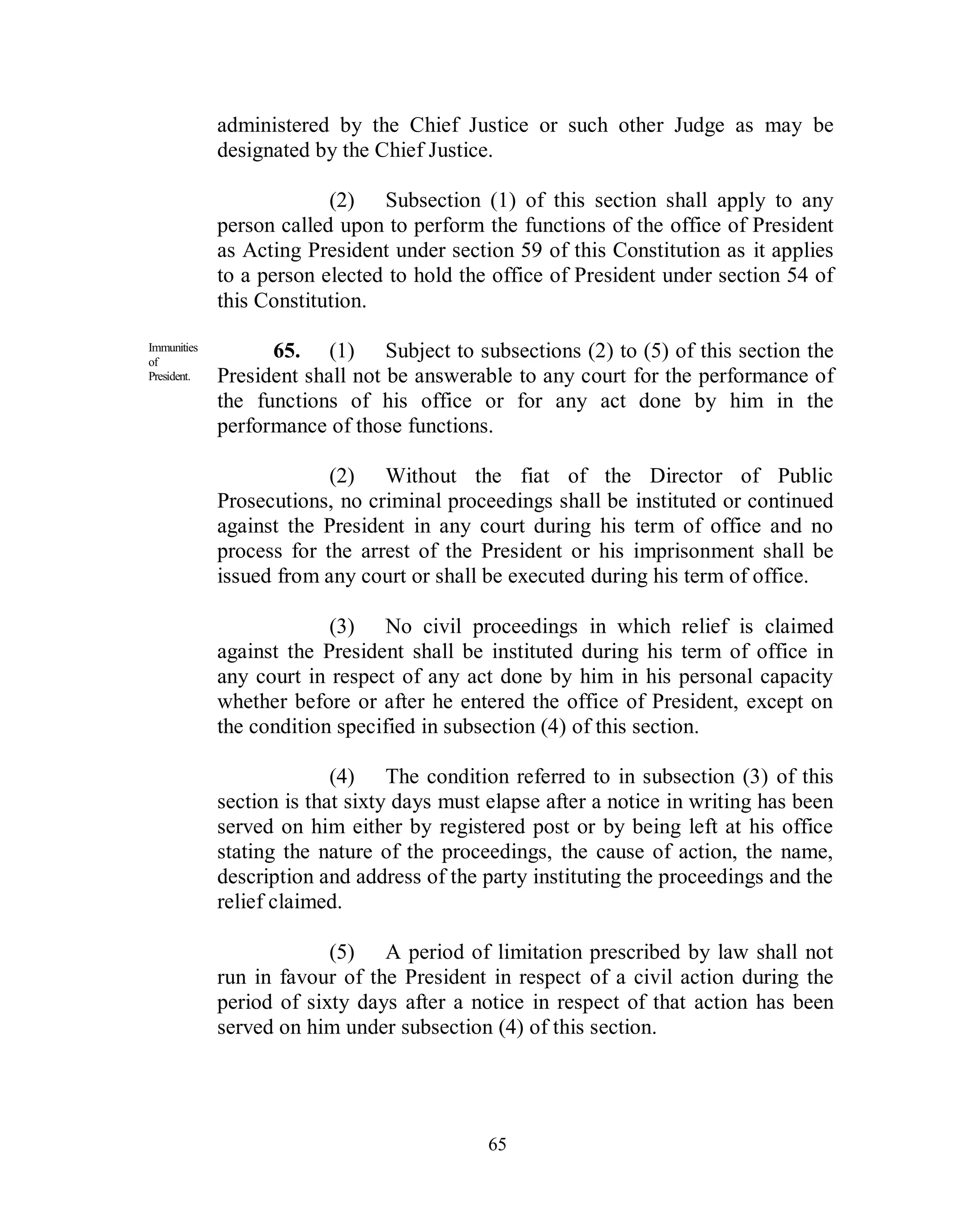 administered by the Chief Justice or such other Judge as may be
             designated by the Chief Justice.

                          (2) Subsection (1) of this section shall apply to any
             person called upon to perform the functions of the office of President
             as Acting President under section 59 of this Constitution as it applies
             to a person elected to hold the office of President under section 54 of
             this Constitution.

Immunities
of
                   65. (1) Subject to subsections (2) to (5) of this section the
President.   President shall not be answerable to any court for the performance of
             the functions of his office or for any act done by him in the
             performance of those functions.

                          (2) Without the fiat of the Director of Public
             Prosecutions, no criminal proceedings shall be instituted or continued
             against the President in any court during his term of office and no
             process for the arrest of the President or his imprisonment shall be
             issued from any court or shall be executed during his term of office.

                          (3) No civil proceedings in which relief is claimed
             against the President shall be instituted during his term of office in
             any court in respect of any act done by him in his personal capacity
             whether before or after he entered the office of President, except on
             the condition specified in subsection (4) of this section.

                           (4) The condition referred to in subsection (3) of this
             section is that sixty days must elapse after a notice in writing has been
             served on him either by registered post or by being left at his office
             stating the nature of the proceedings, the cause of action, the name,
             description and address of the party instituting the proceedings and the
             relief claimed.

                          (5) A period of limitation prescribed by law shall not
             run in favour of the President in respect of a civil action during the
             period of sixty days after a notice in respect of that action has been
             served on him under subsection (4) of this section.




                                             65
 