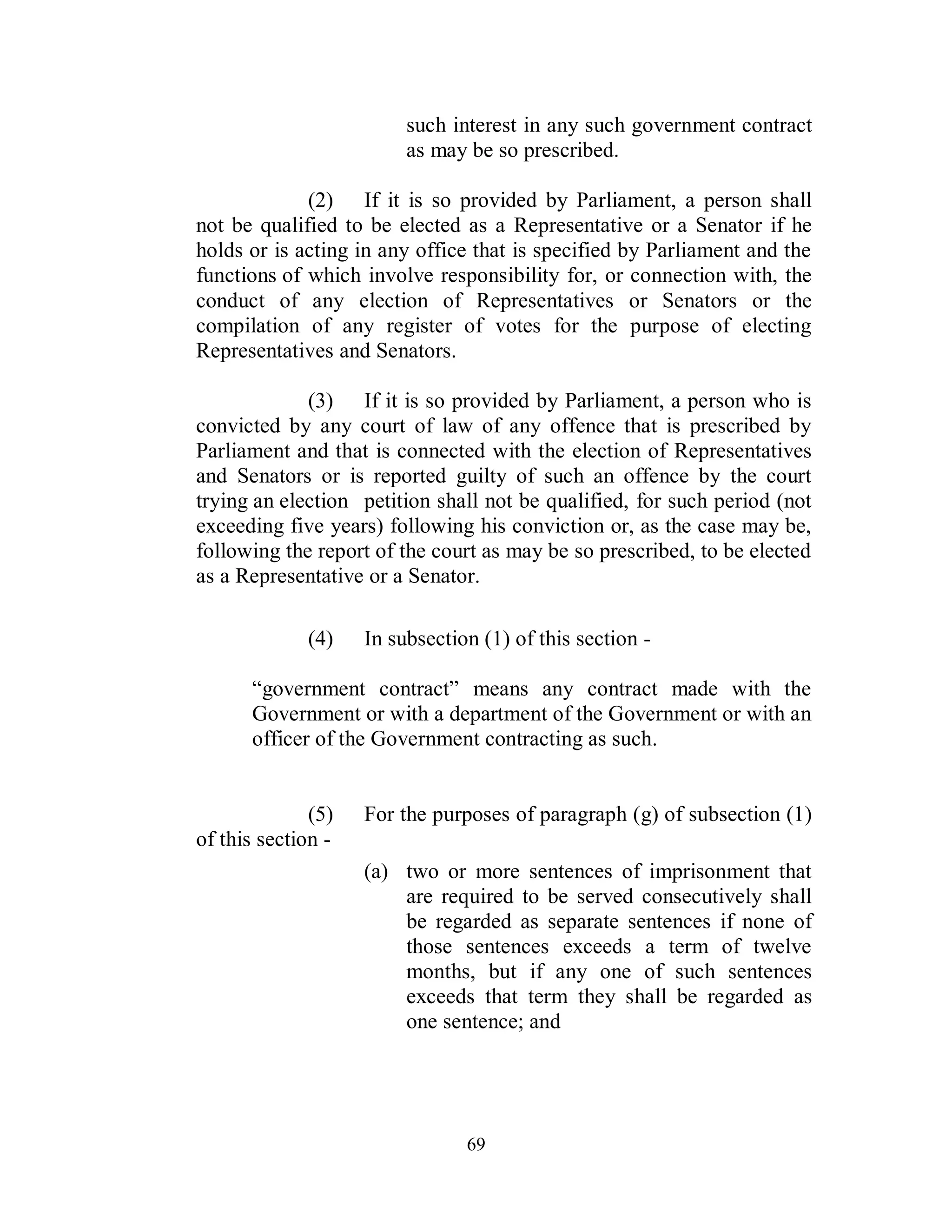 such interest in any such government contract
                         as may be so prescribed.

             (2) If it is so provided by Parliament, a person shall
not be qualified to be elected as a Representative or a Senator if he
holds or is acting in any office that is specified by Parliament and the
functions of which involve responsibility for, or connection with, the
conduct of any election of Representatives or Senators or the
compilation of any register of votes for the purpose of electing
Representatives and Senators.

             (3) If it is so provided by Parliament, a person who is
convicted by any court of law of any offence that is prescribed by
Parliament and that is connected with the election of Representatives
and Senators or is reported guilty of such an offence by the court
trying an election petition shall not be qualified, for such period (not
exceeding five years) following his conviction or, as the case may be,
following the report of the court as may be so prescribed, to be elected
as a Representative or a Senator.

             (4)    In subsection (1) of this section -

      “government contract” means any contract made with the
      Government or with a department of the Government or with an
      officer of the Government contracting as such.


              (5)   For the purposes of paragraph (g) of subsection (1)
of this section -
                    (a) two or more sentences of imprisonment that
                        are required to be served consecutively shall
                        be regarded as separate sentences if none of
                        those sentences exceeds a term of twelve
                        months, but if any one of such sentences
                        exceeds that term they shall be regarded as
                        one sentence; and




                                69
 