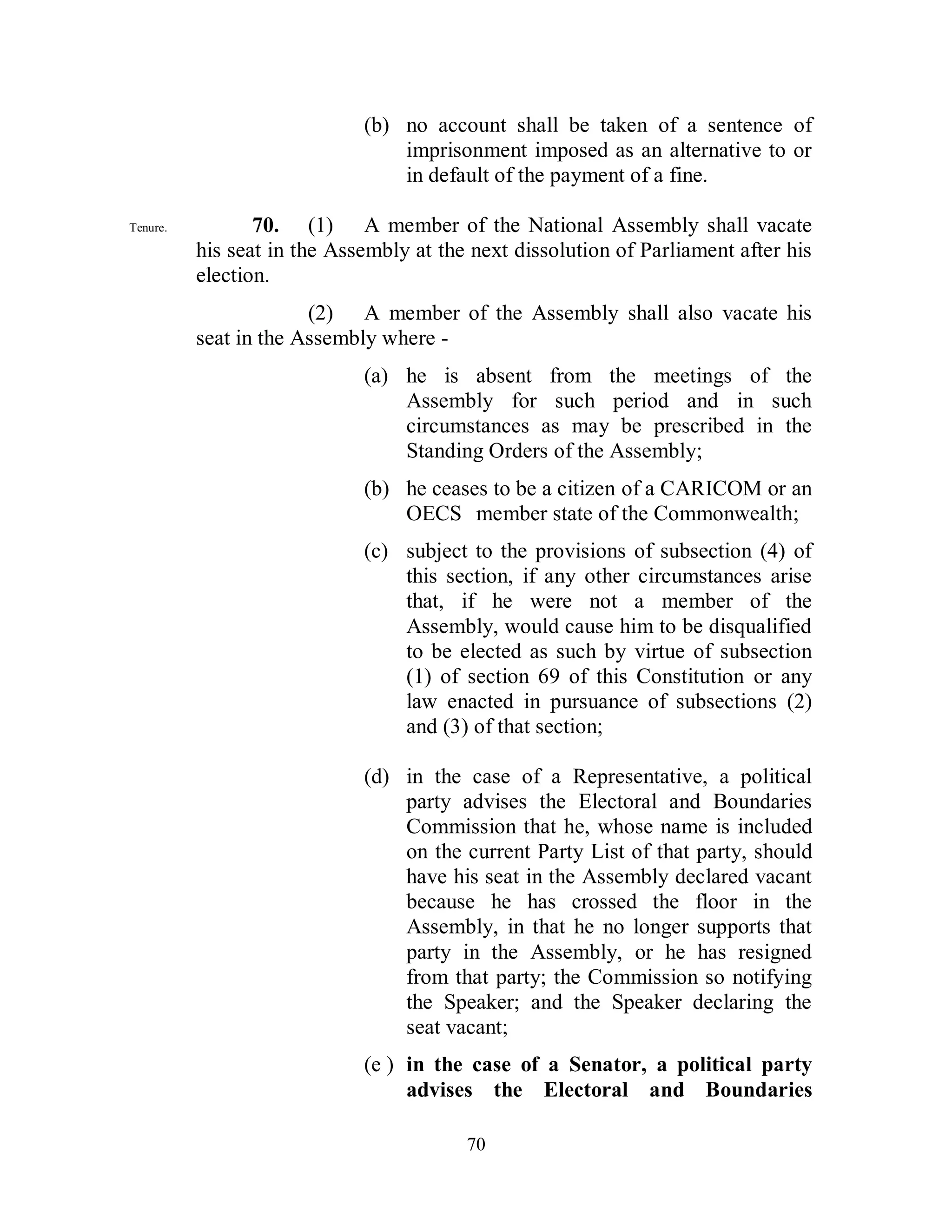 (b) no account shall be taken of a sentence of
                                 imprisonment imposed as an alternative to or
                                 in default of the payment of a fine.

Tenure.          70. (1) A member of the National Assembly shall vacate
          his seat in the Assembly at the next dissolution of Parliament after his
          election.
                       (2) A member of the Assembly shall also vacate his
          seat in the Assembly where -
                             (a) he is absent from the meetings of the
                                 Assembly for such period and in such
                                 circumstances as may be prescribed in the
                                 Standing Orders of the Assembly;
                             (b) he ceases to be a citizen of a CARICOM or an
                                 OECS member state of the Commonwealth;
                             (c) subject to the provisions of subsection (4) of
                                 this section, if any other circumstances arise
                                 that, if he were not a member of the
                                 Assembly, would cause him to be disqualified
                                 to be elected as such by virtue of subsection
                                 (1) of section 69 of this Constitution or any
                                 law enacted in pursuance of subsections (2)
                                 and (3) of that section;

                             (d) in the case of a Representative, a political
                                 party advises the Electoral and Boundaries
                                 Commission that he, whose name is included
                                 on the current Party List of that party, should
                                 have his seat in the Assembly declared vacant
                                 because he has crossed the floor in the
                                 Assembly, in that he no longer supports that
                                 party in the Assembly, or he has resigned
                                 from that party; the Commission so notifying
                                 the Speaker; and the Speaker declaring the
                                 seat vacant;
                             (e ) in the case of a Senator, a political party
                                  advises the Electoral and Boundaries

                                         70
 