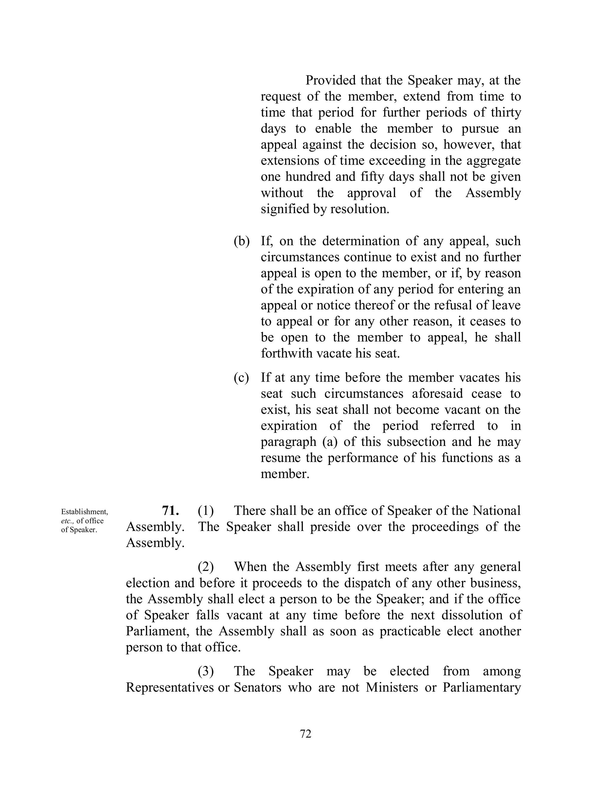 Provided that the Speaker may, at the
                                         request of the member, extend from time to
                                         time that period for further periods of thirty
                                         days to enable the member to pursue an
                                         appeal against the decision so, however, that
                                         extensions of time exceeding in the aggregate
                                         one hundred and fifty days shall not be given
                                         without the approval of the Assembly
                                         signified by resolution.

                                     (b) If, on the determination of any appeal, such
                                         circumstances continue to exist and no further
                                         appeal is open to the member, or if, by reason
                                         of the expiration of any period for entering an
                                         appeal or notice thereof or the refusal of leave
                                         to appeal or for any other reason, it ceases to
                                         be open to the member to appeal, he shall
                                         forthwith vacate his seat.
                                     (c) If at any time before the member vacates his
                                         seat such circumstances aforesaid cease to
                                         exist, his seat shall not become vacant on the
                                         expiration of the period referred to in
                                         paragraph (a) of this subsection and he may
                                         resume the performance of his functions as a
                                         member.

Establishment,         71. (1) There shall be an office of Speaker of the National
etc., of office
of Speaker.       Assembly. The Speaker shall preside over the proceedings of the
                  Assembly.
                               (2) When the Assembly first meets after any general
                  election and before it proceeds to the dispatch of any other business,
                  the Assembly shall elect a person to be the Speaker; and if the office
                  of Speaker falls vacant at any time before the next dissolution of
                  Parliament, the Assembly shall as soon as practicable elect another
                  person to that office.
                              (3) The Speaker may be elected from among
                  Representatives or Senators who are not Ministers or Parliamentary


                                                72
 