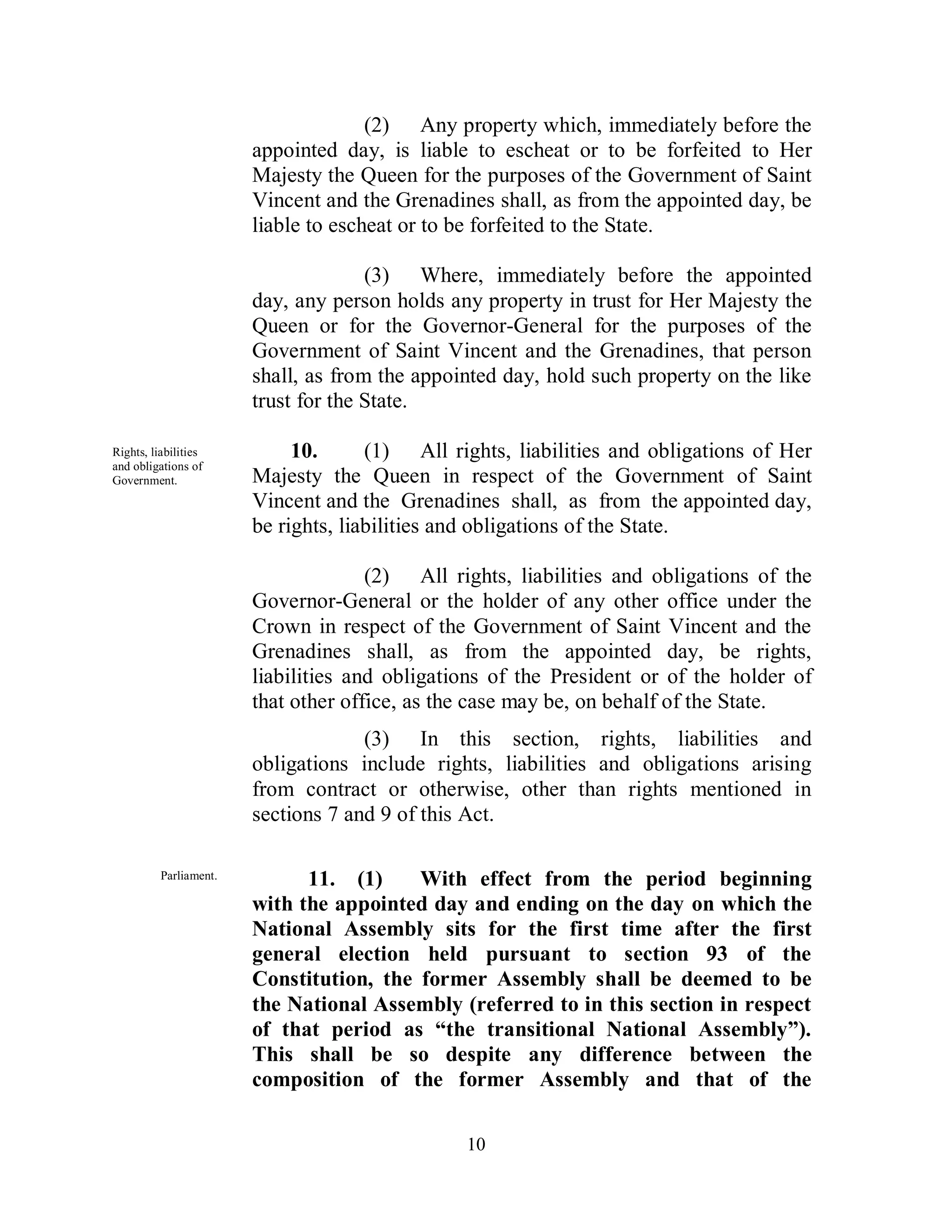 (2) Any property which, immediately before the
                        appointed day, is liable to escheat or to be forfeited to Her
                        Majesty the Queen for the purposes of the Government of Saint
                        Vincent and the Grenadines shall, as from the appointed day, be
                        liable to escheat or to be forfeited to the State.

                                      (3) Where, immediately before the appointed
                        day, any person holds any property in trust for Her Majesty the
                        Queen or for the Governor-General for the purposes of the
                        Government of Saint Vincent and the Grenadines, that person
                        shall, as from the appointed day, hold such property on the like
                        trust for the State.

Rights, liabilities          10.      (1) All rights, liabilities and obligations of Her
and obligations of
Government.             Majesty the Queen in respect of the Government of Saint
                        Vincent and the Grenadines shall, as from the appointed day,
                        be rights, liabilities and obligations of the State.

                                      (2) All rights, liabilities and obligations of the
                        Governor-General or the holder of any other office under the
                        Crown in respect of the Government of Saint Vincent and the
                        Grenadines shall, as from the appointed day, be rights,
                        liabilities and obligations of the President or of the holder of
                        that other office, as the case may be, on behalf of the State.
                                     (3) In this section, rights, liabilities and
                        obligations include rights, liabilities and obligations arising
                        from contract or otherwise, other than rights mentioned in
                        sections 7 and 9 of this Act.

          Parliament.         11. (1)     With effect from the period beginning
                        with the appointed day and ending on the day on which the
                        National Assembly sits for the first time after the first
                        general election held pursuant to section 93 of the
                        Constitution, the former Assembly shall be deemed to be
                        the National Assembly (referred to in this section in respect
                        of that period as “the transitional National Assembly”).
                        This shall be so despite any difference between the
                        composition of the former Assembly and that of the

                                                10
 