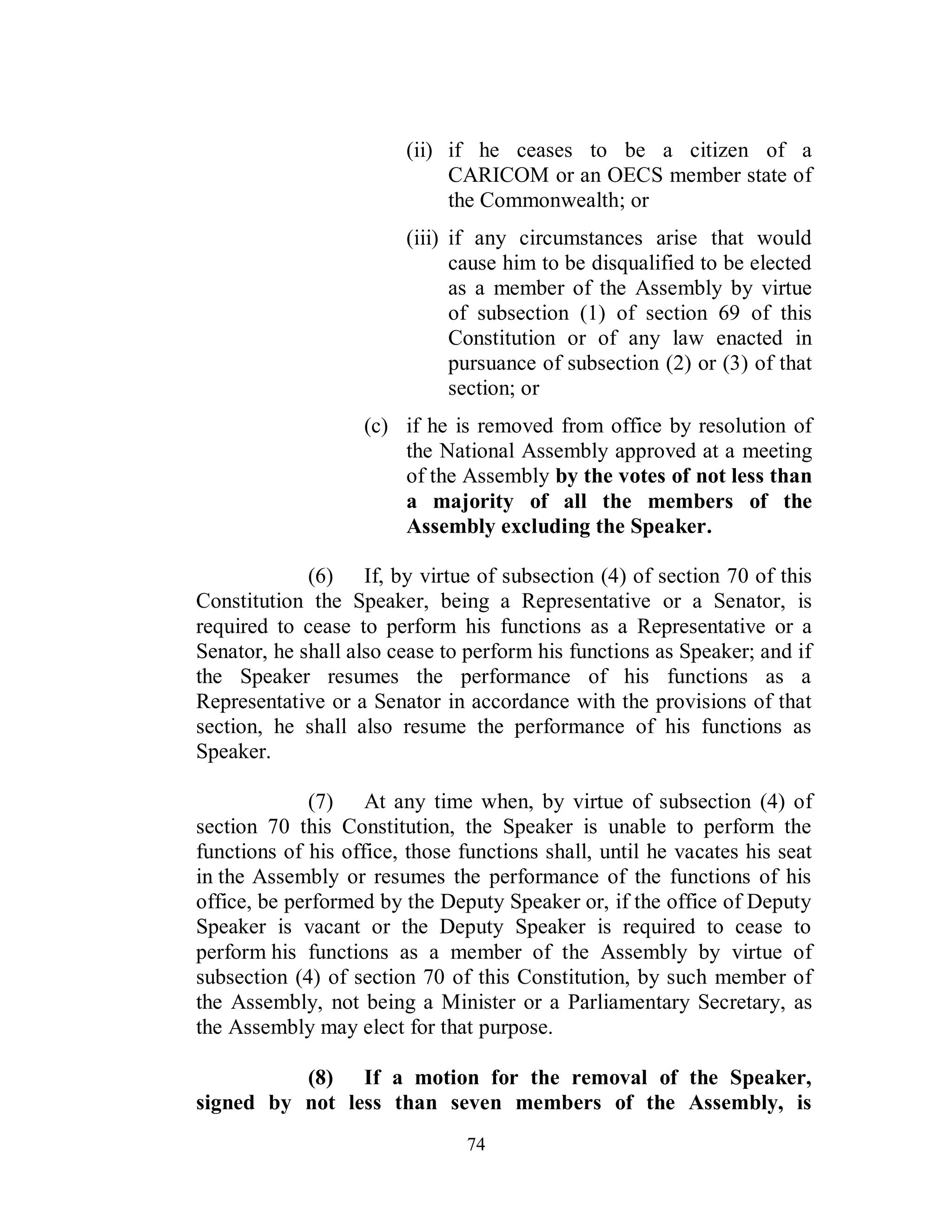 (ii) if he ceases to be a citizen of a
                             CARICOM or an OECS member state of
                             the Commonwealth; or
                        (iii) if any circumstances arise that would
                              cause him to be disqualified to be elected
                              as a member of the Assembly by virtue
                              of subsection (1) of section 69 of this
                              Constitution or of any law enacted in
                              pursuance of subsection (2) or (3) of that
                              section; or
                   (c) if he is removed from office by resolution of
                       the National Assembly approved at a meeting
                       of the Assembly by the votes of not less than
                       a majority of all the members of the
                       Assembly excluding the Speaker.

             (6) If, by virtue of subsection (4) of section 70 of this
Constitution the Speaker, being a Representative or a Senator, is
required to cease to perform his functions as a Representative or a
Senator, he shall also cease to perform his functions as Speaker; and if
the Speaker resumes the performance of his functions as a
Representative or a Senator in accordance with the provisions of that
section, he shall also resume the performance of his functions as
Speaker.

             (7) At any time when, by virtue of subsection (4) of
section 70 this Constitution, the Speaker is unable to perform the
functions of his office, those functions shall, until he vacates his seat
in the Assembly or resumes the performance of the functions of his
office, be performed by the Deputy Speaker or, if the office of Deputy
Speaker is vacant or the Deputy Speaker is required to cease to
perform his functions as a member of the Assembly by virtue of
subsection (4) of section 70 of this Constitution, by such member of
the Assembly, not being a Minister or a Parliamentary Secretary, as
the Assembly may elect for that purpose.

          (8) If a motion for the removal of the Speaker,
signed by not less than seven members of the Assembly, is
                                74
 