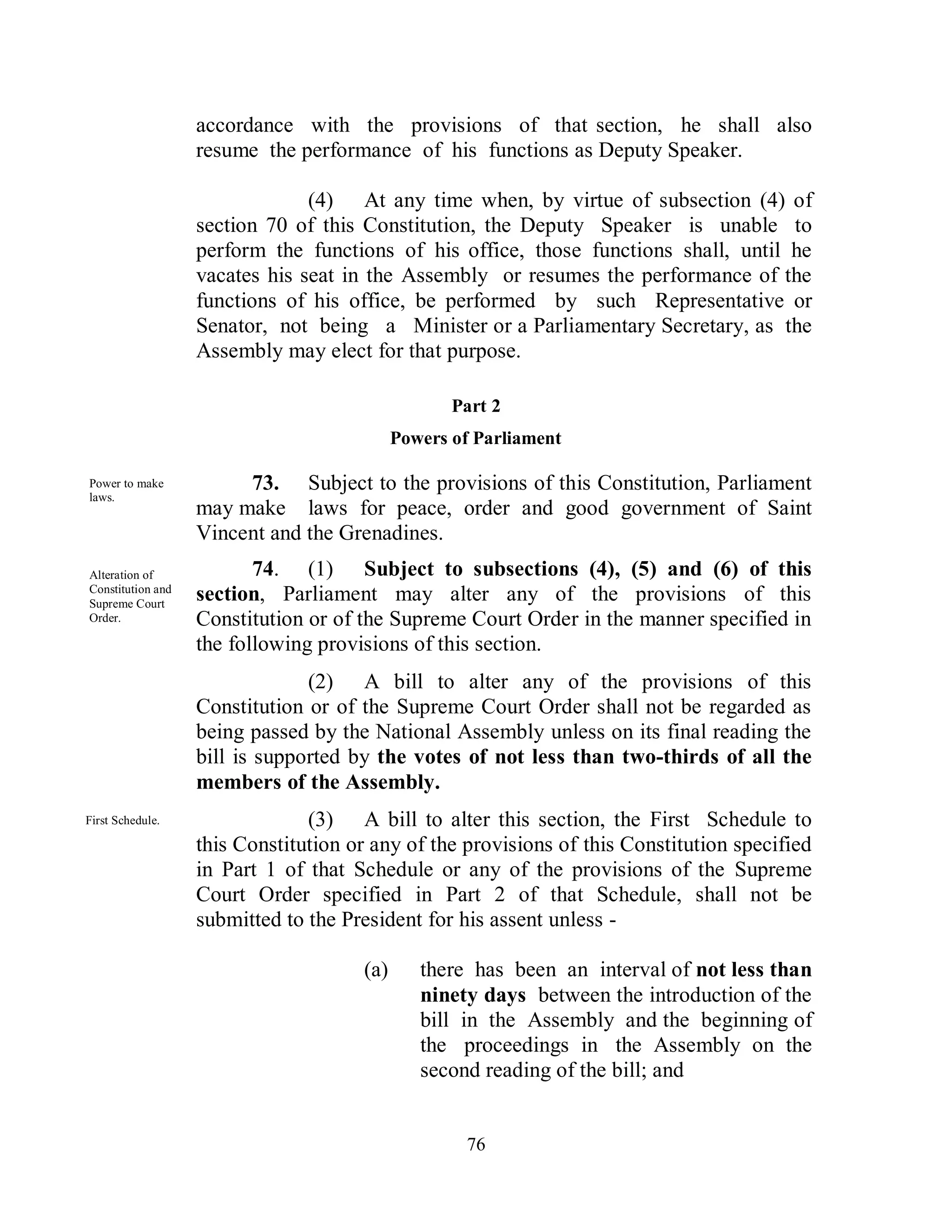 accordance with the provisions of that section, he shall also
                   resume the performance of his functions as Deputy Speaker.

                                (4) At any time when, by virtue of subsection (4) of
                   section 70 of this Constitution, the Deputy Speaker is unable to
                   perform the functions of his office, those functions shall, until he
                   vacates his seat in the Assembly or resumes the performance of the
                   functions of his office, be performed by such Representative or
                   Senator, not being a Minister or a Parliamentary Secretary, as the
                   Assembly may elect for that purpose.

                                                   Part 2
                                            Powers of Parliament

Power to make           73. Subject to the provisions of this Constitution, Parliament
laws.
                   may make laws for peace, order and good government of Saint
                   Vincent and the Grenadines.
Alteration of             74. (1) Subject to subsections (4), (5) and (6) of this
Constitution and
Supreme Court
                   section, Parliament may alter any of the provisions of this
Order.             Constitution or of the Supreme Court Order in the manner specified in
                   the following provisions of this section.
                                (2) A bill to alter any of the provisions of this
                   Constitution or of the Supreme Court Order shall not be regarded as
                   being passed by the National Assembly unless on its final reading the
                   bill is supported by the votes of not less than two-thirds of all the
                   members of the Assembly.
First Schedule.                 (3) A bill to alter this section, the First Schedule to
                   this Constitution or any of the provisions of this Constitution specified
                   in Part 1 of that Schedule or any of the provisions of the Supreme
                   Court Order specified in Part 2 of that Schedule, shall not be
                   submitted to the President for his assent unless -

                                      (a)      there has been an interval of not less than
                                               ninety days between the introduction of the
                                               bill in the Assembly and the beginning of
                                               the proceedings in the Assembly on the
                                               second reading of the bill; and


                                                    76
 
