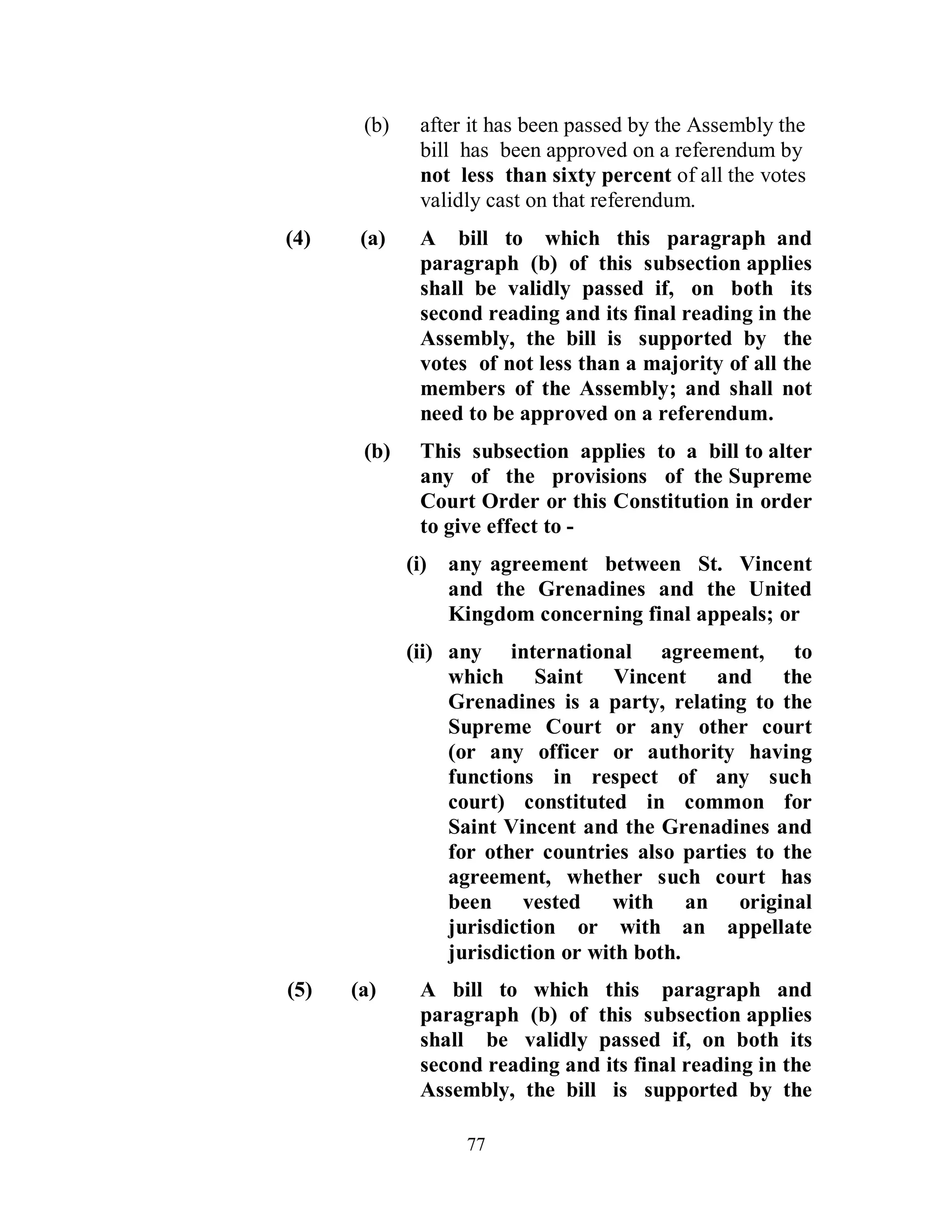 (b)    after it has been passed by the Assembly the
              bill has been approved on a referendum by
              not less than sixty percent of all the votes
              validly cast on that referendum.
(4)    (a)    A bill to which this paragraph and
              paragraph (b) of this subsection applies
              shall be validly passed if, on both its
              second reading and its final reading in the
              Assembly, the bill is supported by the
              votes of not less than a majority of all the
              members of the Assembly; and shall not
              need to be approved on a referendum.
       (b)    This subsection applies to a bill to alter
              any of the provisions of the Supreme
              Court Order or this Constitution in order
              to give effect to -
             (i) any agreement between St. Vincent
                 and the Grenadines and the United
                 Kingdom concerning final appeals; or
             (ii) any international agreement, to
                  which Saint Vincent and the
                  Grenadines is a party, relating to the
                  Supreme Court or any other court
                  (or any officer or authority having
                  functions in respect of any such
                  court) constituted in common for
                  Saint Vincent and the Grenadines and
                  for other countries also parties to the
                  agreement, whether such court has
                  been vested with an original
                  jurisdiction or with an appellate
                  jurisdiction or with both.
(5)   (a)     A bill to which this paragraph and
              paragraph (b) of this subsection applies
              shall be validly passed if, on both its
              second reading and its final reading in the
              Assembly, the bill is supported by the

                   77
 