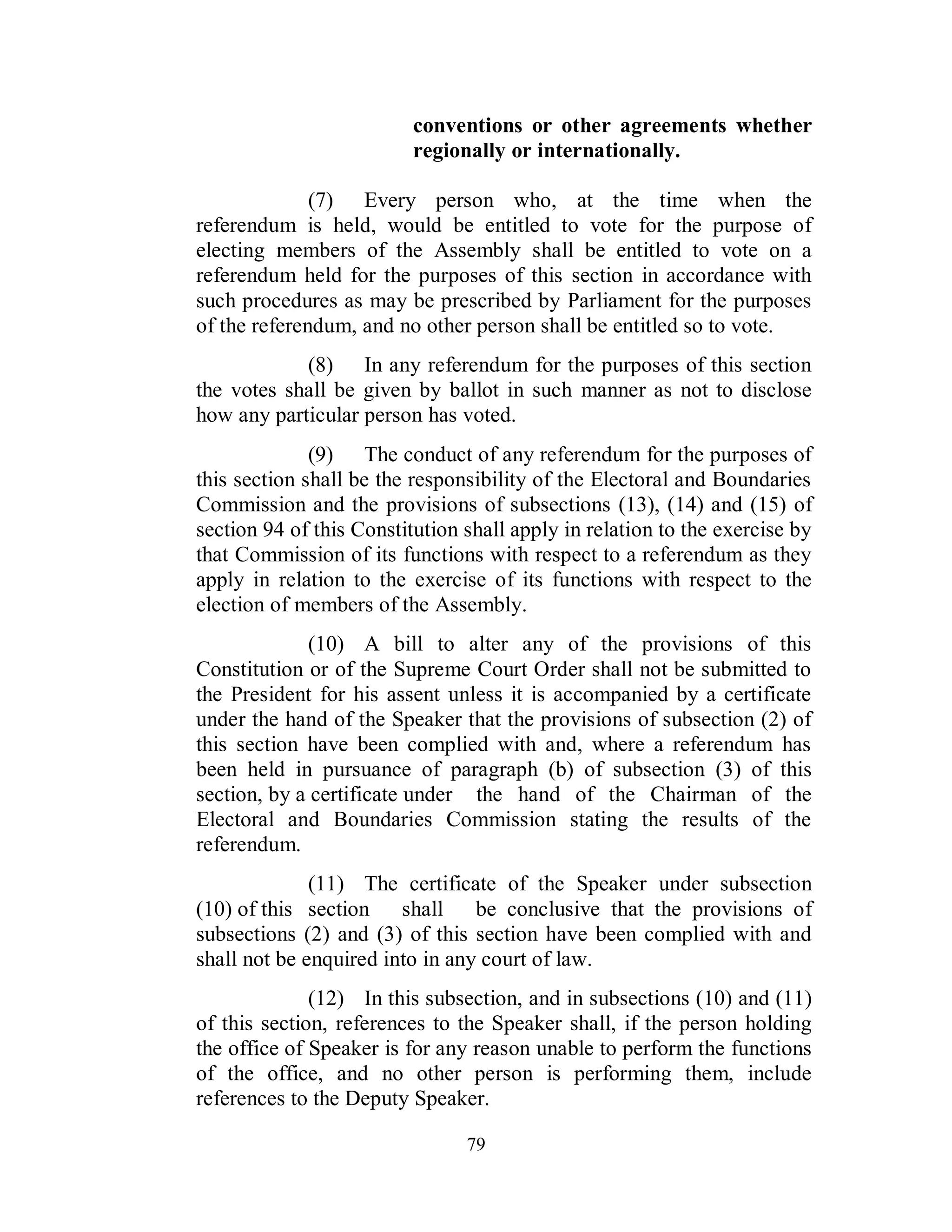 conventions or other agreements whether
                          regionally or internationally.

              (7) Every person who, at the time when the
referendum is held, would be entitled to vote for the purpose of
electing members of the Assembly shall be entitled to vote on a
referendum held for the purposes of this section in accordance with
such procedures as may be prescribed by Parliament for the purposes
of the referendum, and no other person shall be entitled so to vote.
            (8) In any referendum for the purposes of this section
the votes shall be given by ballot in such manner as not to disclose
how any particular person has voted.
              (9) The conduct of any referendum for the purposes of
this section shall be the responsibility of the Electoral and Boundaries
Commission and the provisions of subsections (13), (14) and (15) of
section 94 of this Constitution shall apply in relation to the exercise by
that Commission of its functions with respect to a referendum as they
apply in relation to the exercise of its functions with respect to the
election of members of the Assembly.
              (10) A bill to alter any of the provisions of this
Constitution or of the Supreme Court Order shall not be submitted to
the President for his assent unless it is accompanied by a certificate
under the hand of the Speaker that the provisions of subsection (2) of
this section have been complied with and, where a referendum has
been held in pursuance of paragraph (b) of subsection (3) of this
section, by a certificate under the hand of the Chairman of the
Electoral and Boundaries Commission stating the results of the
referendum.
              (11) The certificate of the Speaker under subsection
(10) of this section shall be conclusive that the provisions of
subsections (2) and (3) of this section have been complied with and
shall not be enquired into in any court of law.
              (12) In this subsection, and in subsections (10) and (11)
of this section, references to the Speaker shall, if the person holding
the office of Speaker is for any reason unable to perform the functions
of the office, and no other person is performing them, include
references to the Deputy Speaker.

                                79
 