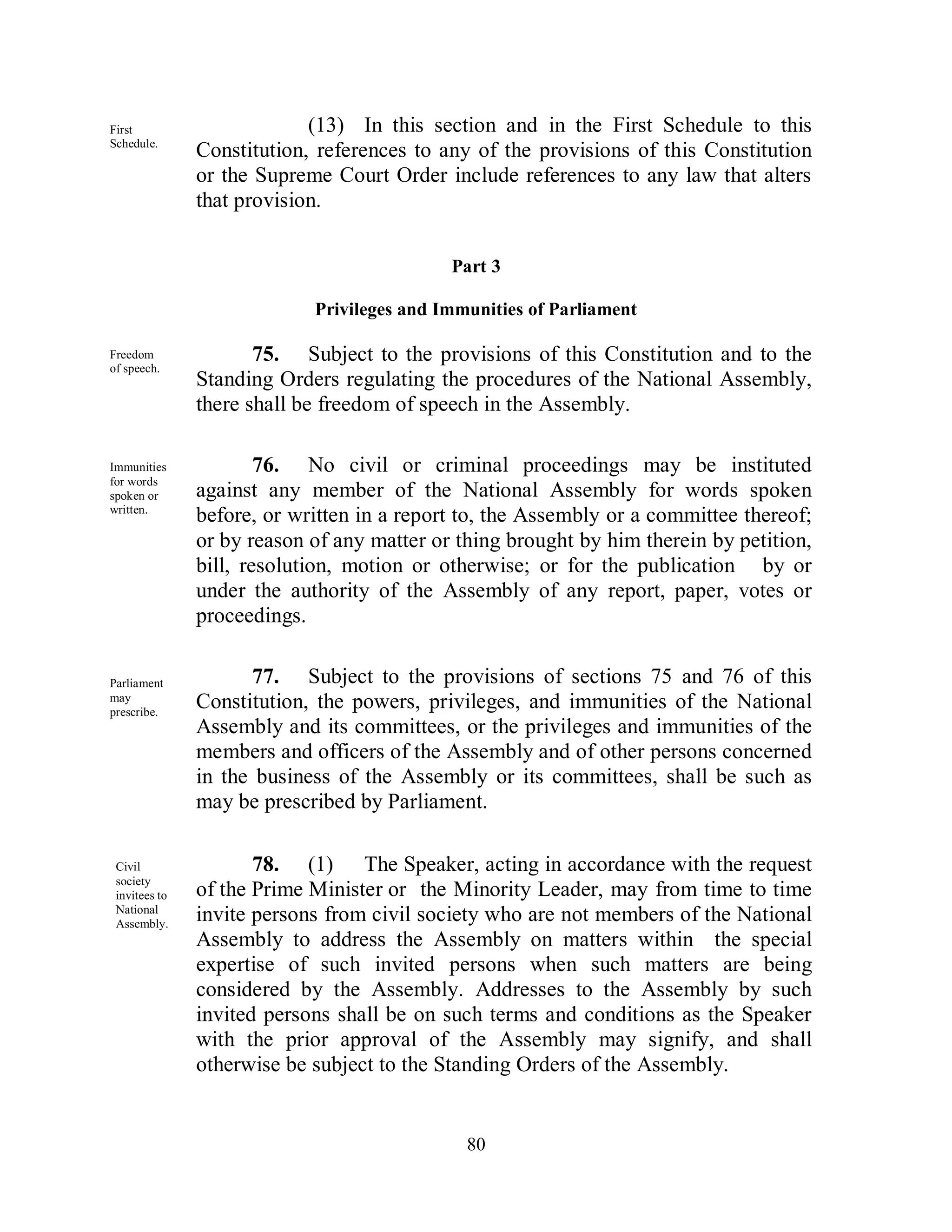 First                       (13) In this section and in the First Schedule to this
Schedule.
               Constitution, references to any of the provisions of this Constitution
               or the Supreme Court Order include references to any law that alters
               that provision.


                                            Part 3

                            Privileges and Immunities of Parliament

Freedom               75. Subject to the provisions of this Constitution and to the
of speech.
               Standing Orders regulating the procedures of the National Assembly,
               there shall be freedom of speech in the Assembly.

Immunities             76. No civil or criminal proceedings may be instituted
for words
spoken or      against any member of the National Assembly for words spoken
written.
               before, or written in a report to, the Assembly or a committee thereof;
               or by reason of any matter or thing brought by him therein by petition,
               bill, resolution, motion or otherwise; or for the publication by or
               under the authority of the Assembly of any report, paper, votes or
               proceedings.


Parliament            77. Subject to the provisions of sections 75 and 76 of this
may
prescribe.
               Constitution, the powers, privileges, and immunities of the National
               Assembly and its committees, or the privileges and immunities of the
               members and officers of the Assembly and of other persons concerned
               in the business of the Assembly or its committees, shall be such as
               may be prescribed by Parliament.

 Civil                78. (1) The Speaker, acting in accordance with the request
 society
 invitees to   of the Prime Minister or the Minority Leader, may from time to time
 National
 Assembly.
               invite persons from civil society who are not members of the National
               Assembly to address the Assembly on matters within the special
               expertise of such invited persons when such matters are being
               considered by the Assembly. Addresses to the Assembly by such
               invited persons shall be on such terms and conditions as the Speaker
               with the prior approval of the Assembly may signify, and shall
               otherwise be subject to the Standing Orders of the Assembly.


                                              80
 