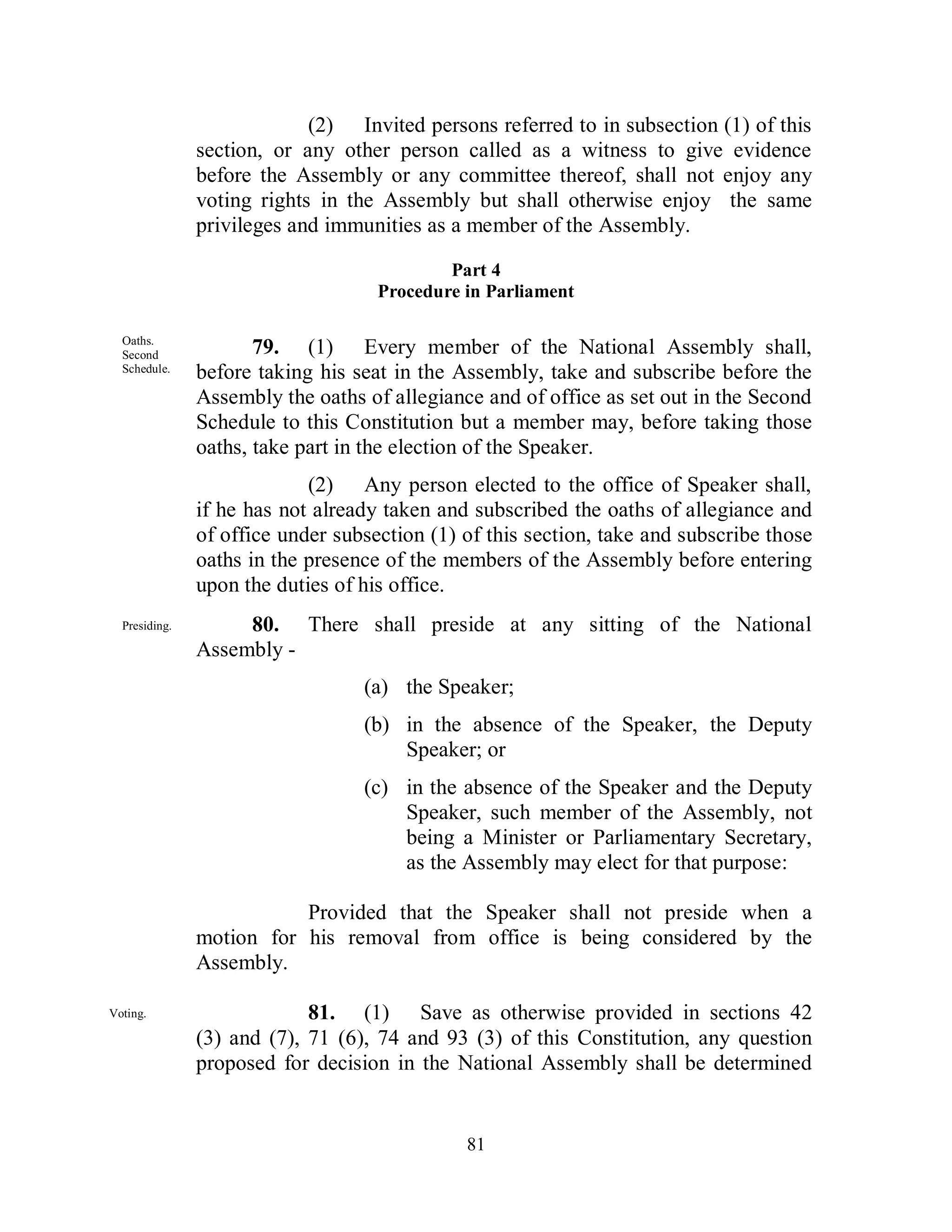 (2) Invited persons referred to in subsection (1) of this
               section, or any other person called as a witness to give evidence
               before the Assembly or any committee thereof, shall not enjoy any
               voting rights in the Assembly but shall otherwise enjoy the same
               privileges and immunities as a member of the Assembly.

                                            Part 4
                                    Procedure in Parliament

  Oaths.
  Second              79. (1) Every member of the National Assembly shall,
  Schedule.    before taking his seat in the Assembly, take and subscribe before the
               Assembly the oaths of allegiance and of office as set out in the Second
               Schedule to this Constitution but a member may, before taking those
               oaths, take part in the election of the Speaker.
                            (2) Any person elected to the office of Speaker shall,
               if he has not already taken and subscribed the oaths of allegiance and
               of office under subsection (1) of this section, take and subscribe those
               oaths in the presence of the members of the Assembly before entering
               upon the duties of his office.
  Presiding.        80. There shall preside at any sitting of the National
  .            Assembly -
                                  (a) the Speaker;
                                  (b) in the absence of the Speaker, the Deputy
                                      Speaker; or
                                  (c) in the absence of the Speaker and the Deputy
                                      Speaker, such member of the Assembly, not
                                      being a Minister or Parliamentary Secretary,
                                      as the Assembly may elect for that purpose:

                          Provided that the Speaker shall not preside when a
               motion for his removal from office is being considered by the
               Assembly.

Voting.                     81. (1) Save as otherwise provided in sections 42
               (3) and (7), 71 (6), 74 and 93 (3) of this Constitution, any question
               proposed for decision in the National Assembly shall be determined


                                              81
 
