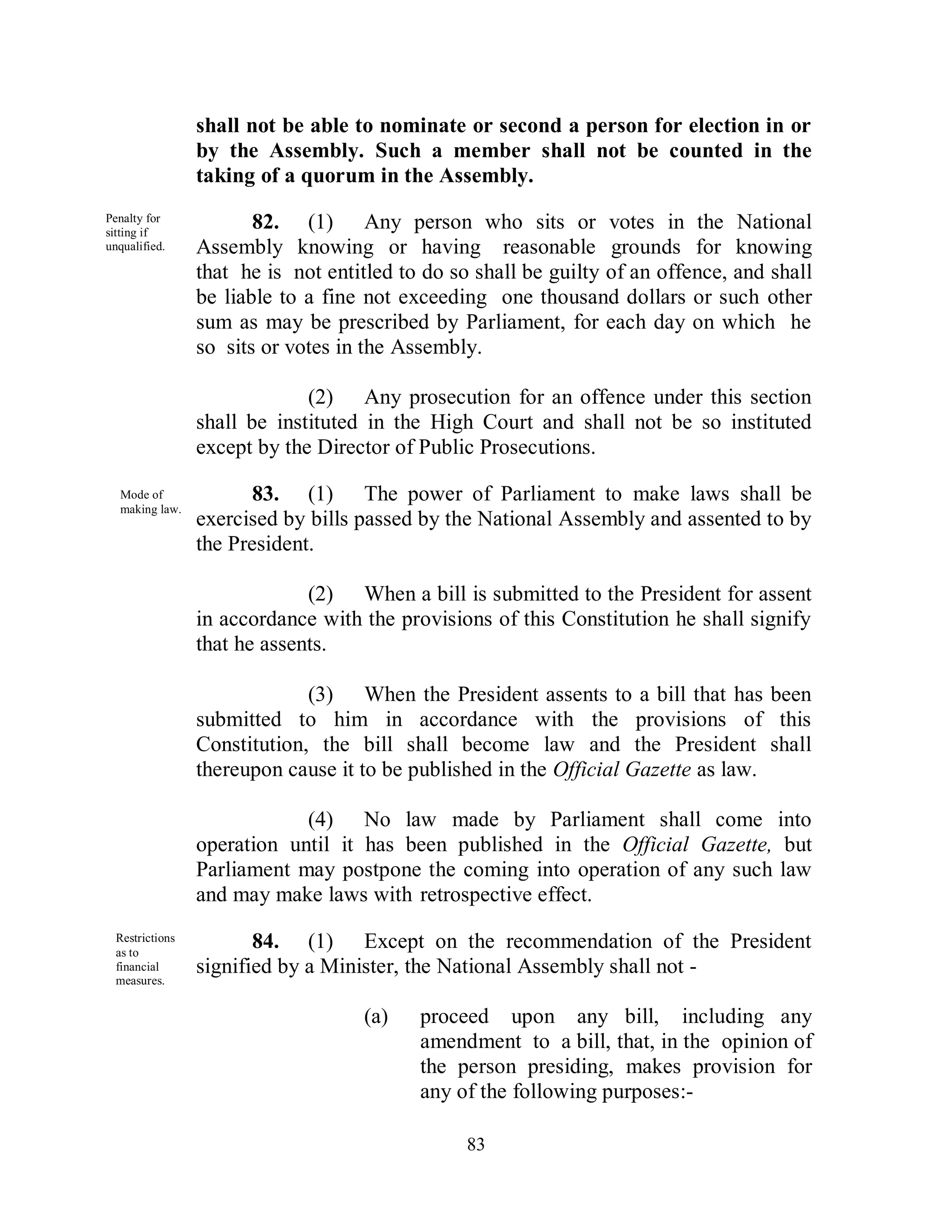 shall not be able to nominate or second a person for election in or
                 by the Assembly. Such a member shall not be counted in the
                 taking of a quorum in the Assembly.
Penalty for
sitting if
                        82. (1) Any person who sits or votes in the National
unqualified.     Assembly knowing or having reasonable grounds for knowing
                 that he is not entitled to do so shall be guilty of an offence, and shall
                 be liable to a fine not exceeding one thousand dollars or such other
                 sum as may be prescribed by Parliament, for each day on which he
                 so sits or votes in the Assembly.

                              (2) Any prosecution for an offence under this section
                 shall be instituted in the High Court and shall not be so instituted
                 except by the Director of Public Prosecutions.

  Mode of               83. (1) The power of Parliament to make laws shall be
  making law.
                 exercised by bills passed by the National Assembly and assented to by
                 the President.

                              (2) When a bill is submitted to the President for assent
                 in accordance with the provisions of this Constitution he shall signify
                 that he assents.

                              (3) When the President assents to a bill that has been
                 submitted to him in accordance with the provisions of this
                 Constitution, the bill shall become law and the President shall
                 thereupon cause it to be published in the Official Gazette as law.

                             (4) No law made by Parliament shall come into
                 operation until it has been published in the Official Gazette, but
                 Parliament may postpone the coming into operation of any such law
                 and may make laws with retrospective effect.
  Restrictions
  as to
                        84. (1) Except on the recommendation of the President
  financial      signified by a Minister, the National Assembly shall not -
  measures.


                                    (a)    proceed upon any bill, including any
                                           amendment to a bill, that, in the opinion of
                                           the person presiding, makes provision for
                                           any of the following purposes:-

                                                 83
 