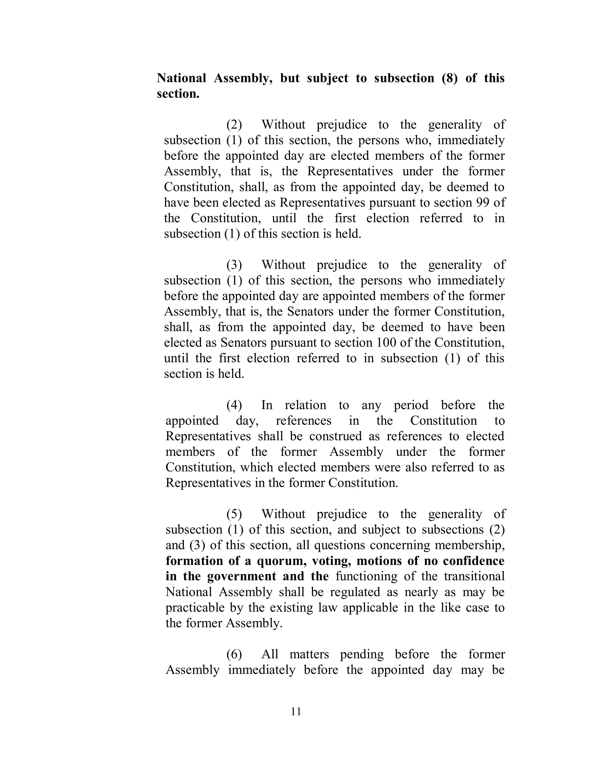 National Assembly, but subject to subsection (8) of this
section.

            (2) Without prejudice to the generality of
 subsection (1) of this section, the persons who, immediately
 before the appointed day are elected members of the former
 Assembly, that is, the Representatives under the former
 Constitution, shall, as from the appointed day, be deemed to
 have been elected as Representatives pursuant to section 99 of
 the Constitution, until the first election referred to in
 subsection (1) of this section is held.

             (3) Without prejudice to the generality of
 subsection (1) of this section, the persons who immediately
 before the appointed day are appointed members of the former
 Assembly, that is, the Senators under the former Constitution,
 shall, as from the appointed day, be deemed to have been
 elected as Senators pursuant to section 100 of the Constitution,
 until the first election referred to in subsection (1) of this
 section is held.

            (4) In relation to any period before the
 appointed day, references in the Constitution to
 Representatives shall be construed as references to elected
 members of the former Assembly under the former
 Constitution, which elected members were also referred to as
 Representatives in the former Constitution.

            (5) Without prejudice to the generality of
 subsection (1) of this section, and subject to subsections (2)
 and (3) of this section, all questions concerning membership,
 formation of a quorum, voting, motions of no confidence
 in the government and the functioning of the transitional
 National Assembly shall be regulated as nearly as may be
 practicable by the existing law applicable in the like case to
 the former Assembly.

          (6) All matters pending before the former
 Assembly immediately before the appointed day may be


                        11
 