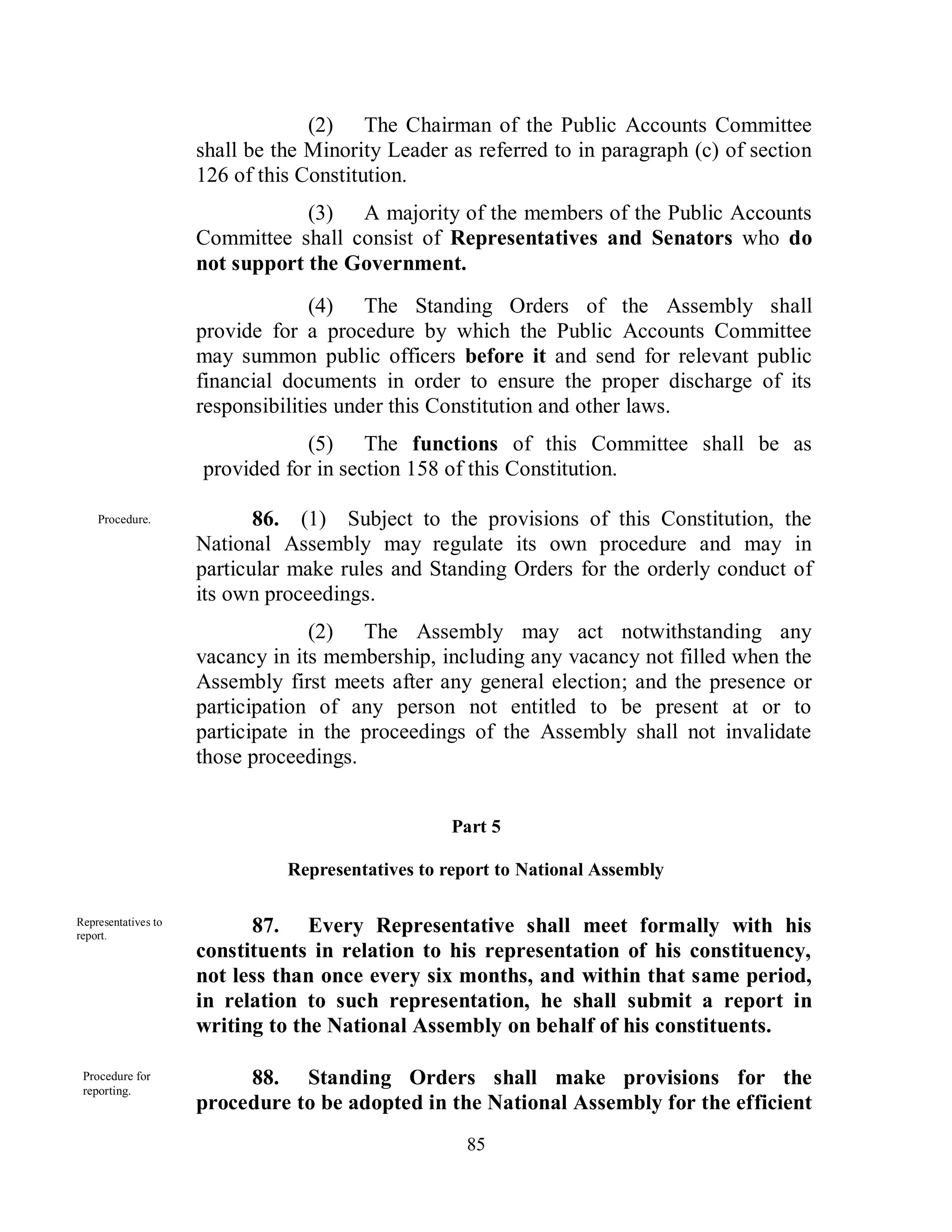 (2) The Chairman of the Public Accounts Committee
                     shall be the Minority Leader as referred to in paragraph (c) of section
                     126 of this Constitution.
                                 (3) A majority of the members of the Public Accounts
                     Committee shall consist of Representatives and Senators who do
                     not support the Government.
                                   (4) The Standing Orders of the Assembly shall
                     provide for a procedure by which the Public Accounts Committee
                     may summon public officers before it and send for relevant public
                     financial documents in order to ensure the proper discharge of its
                     responsibilities under this Constitution and other laws.
                                 (5) The functions of this Committee shall be as
                     provided for in section 158 of this Constitution.

    Procedure.              86. (1) Subject to the provisions of this Constitution, the
                     National Assembly may regulate its own procedure and may in
                     particular make rules and Standing Orders for the orderly conduct of
                     its own proceedings.
                                  (2) The Assembly may act notwithstanding any
                     vacancy in its membership, including any vacancy not filled when the
                     Assembly first meets after any general election; and the presence or
                     participation of any person not entitled to be present at or to
                     participate in the proceedings of the Assembly shall not invalidate
                     those proceedings.


                                                   Part 5

                               Representatives to report to National Assembly

Representatives to
report.
                           87. Every Representative shall meet formally with his
                     constituents in relation to his representation of his constituency,
                     not less than once every six months, and within that same period,
                     in relation to such representation, he shall submit a report in
                     writing to the National Assembly on behalf of his constituents.

 Procedure for
 reporting.
                          88. Standing Orders shall make provisions for the
                     procedure to be adopted in the National Assembly for the efficient
                                                    85
 
