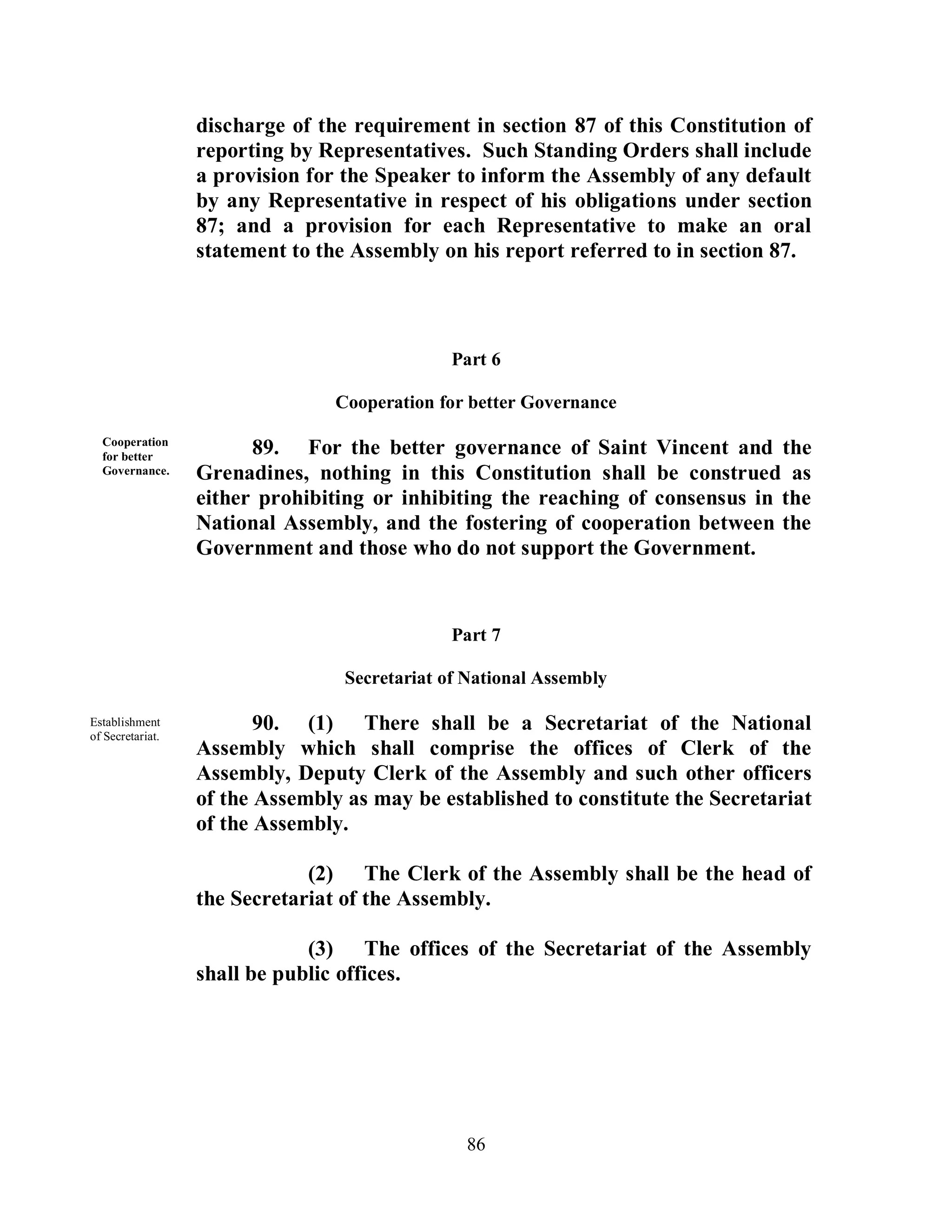discharge of the requirement in section 87 of this Constitution of
                  reporting by Representatives. Such Standing Orders shall include
                  a provision for the Speaker to inform the Assembly of any default
                  by any Representative in respect of his obligations under section
                  87; and a provision for each Representative to make an oral
                  statement to the Assembly on his report referred to in section 87.



                                               Part 6

                                 Cooperation for better Governance

  Cooperation
  for better
                        89. For the better governance of Saint Vincent and the
  Governance.     Grenadines, nothing in this Constitution shall be construed as
                  either prohibiting or inhibiting the reaching of consensus in the
                  National Assembly, and the fostering of cooperation between the
                  Government and those who do not support the Government.


                                               Part 7

                                  Secretariat of National Assembly

Establishment
of Secretariat.
                         90. (1) There shall be a Secretariat of the National
                  Assembly which shall comprise the offices of Clerk of the
                  Assembly, Deputy Clerk of the Assembly and such other officers
                  of the Assembly as may be established to constitute the Secretariat
                  of the Assembly.

                              (2) The Clerk of the Assembly shall be the head of
                  the Secretariat of the Assembly.

                              (3) The offices of the Secretariat of the Assembly
                  shall be public offices.




                                                86
 