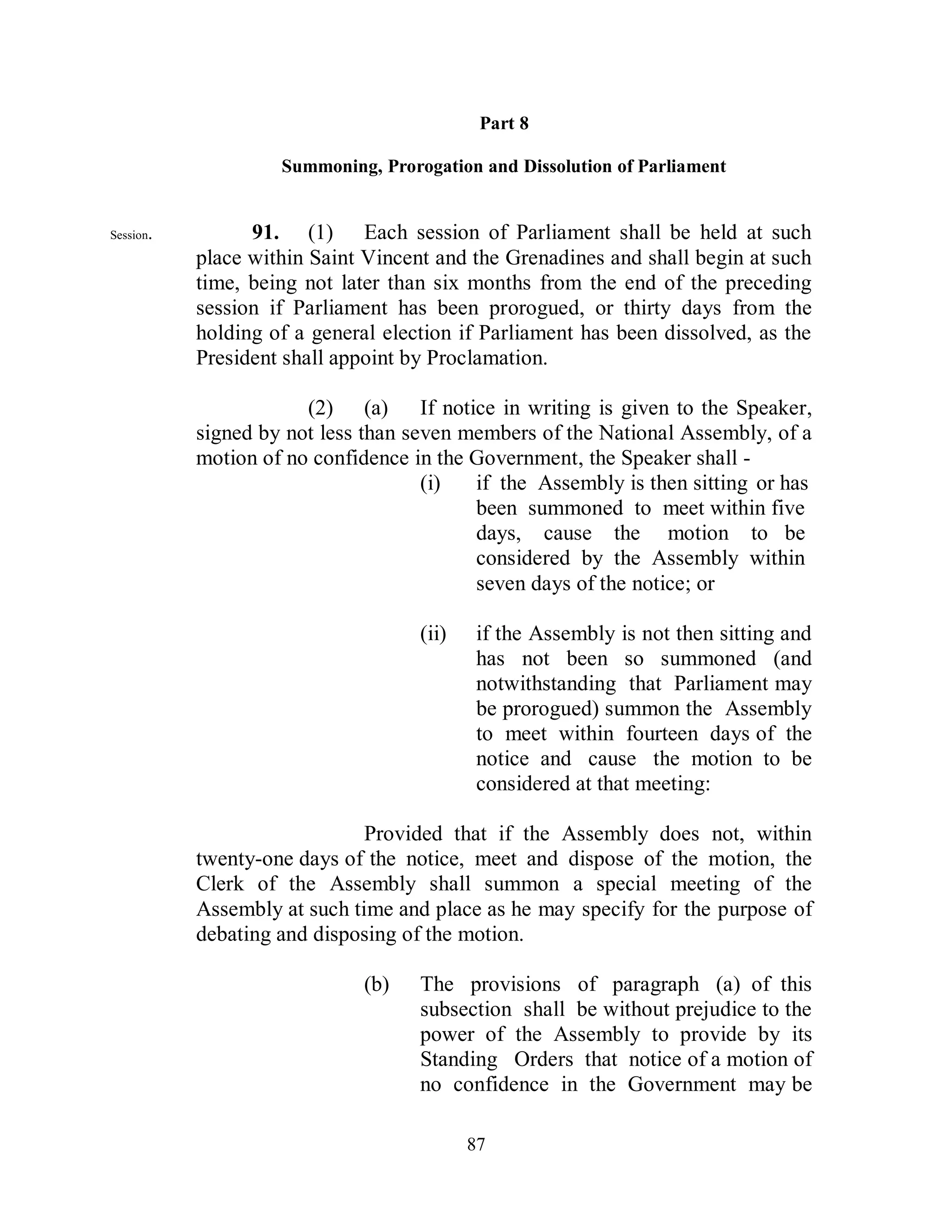 Part 8

                    Summoning, Prorogation and Dissolution of Parliament


Session.         91. (1) Each session of Parliament shall be held at such
           place within Saint Vincent and the Grenadines and shall begin at such
           time, being not later than six months from the end of the preceding
           session if Parliament has been prorogued, or thirty days from the
           holding of a general election if Parliament has been dissolved, as the
           President shall appoint by Proclamation.

                       (2) (a) If notice in writing is given to the Speaker,
           signed by not less than seven members of the National Assembly, of a
           motion of no confidence in the Government, the Speaker shall -
                                     (i)  if the Assembly is then sitting or has
                                          been summoned to meet within five
                                          days, cause the motion to be
                                          considered by the Assembly within
                                          seven days of the notice; or

                                    (ii)    if the Assembly is not then sitting and
                                            has not been so summoned (and
                                            notwithstanding that Parliament may
                                            be prorogued) summon the Assembly
                                            to meet within fourteen days of the
                                            notice and cause the motion to be
                                            considered at that meeting:

                              Provided that if the Assembly does not, within
           twenty-one days of the notice, meet and dispose of the motion, the
           Clerk of the Assembly shall summon a special meeting of the
           Assembly at such time and place as he may specify for the purpose of
           debating and disposing of the motion.

                              (b)   The provisions of paragraph (a) of this
                                    subsection shall be without prejudice to the
                                    power of the Assembly to provide by its
                                    Standing Orders that notice of a motion of
                                    no confidence in the Government may be

                                           87
 