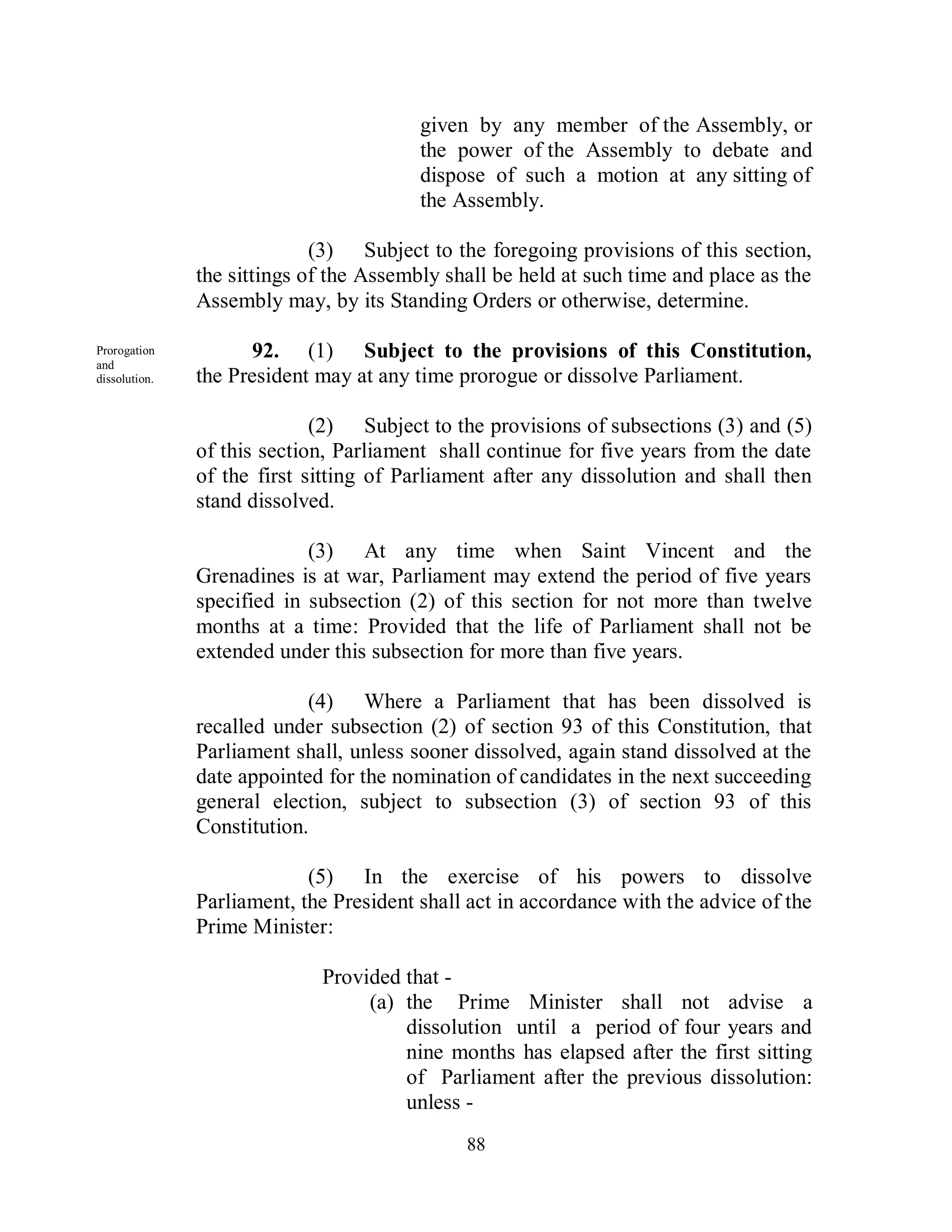 given by any member of the Assembly, or
                                         the power of the Assembly to debate and
                                         dispose of such a motion at any sitting of
                                         the Assembly.

                             (3) Subject to the foregoing provisions of this section,
               the sittings of the Assembly shall be held at such time and place as the
               Assembly may, by its Standing Orders or otherwise, determine.

Prorogation           92. (1) Subject to the provisions of this Constitution,
and
dissolution.   the President may at any time prorogue or dissolve Parliament.

                             (2) Subject to the provisions of subsections (3) and (5)
               of this section, Parliament shall continue for five years from the date
               of the first sitting of Parliament after any dissolution and shall then
               stand dissolved.

                            (3) At any time when Saint Vincent and the
               Grenadines is at war, Parliament may extend the period of five years
               specified in subsection (2) of this section for not more than twelve
               months at a time: Provided that the life of Parliament shall not be
               extended under this subsection for more than five years.

                            (4) Where a Parliament that has been dissolved is
               recalled under subsection (2) of section 93 of this Constitution, that
               Parliament shall, unless sooner dissolved, again stand dissolved at the
               date appointed for the nomination of candidates in the next succeeding
               general election, subject to subsection (3) of section 93 of this
               Constitution.

                            (5) In the exercise of his powers to dissolve
               Parliament, the President shall act in accordance with the advice of the
               Prime Minister:

                             Provided that -
                                  (a) the Prime Minister shall not advise a
                                      dissolution until a period of four years and
                                      nine months has elapsed after the first sitting
                                      of Parliament after the previous dissolution:
                                      unless -
                                              88
 