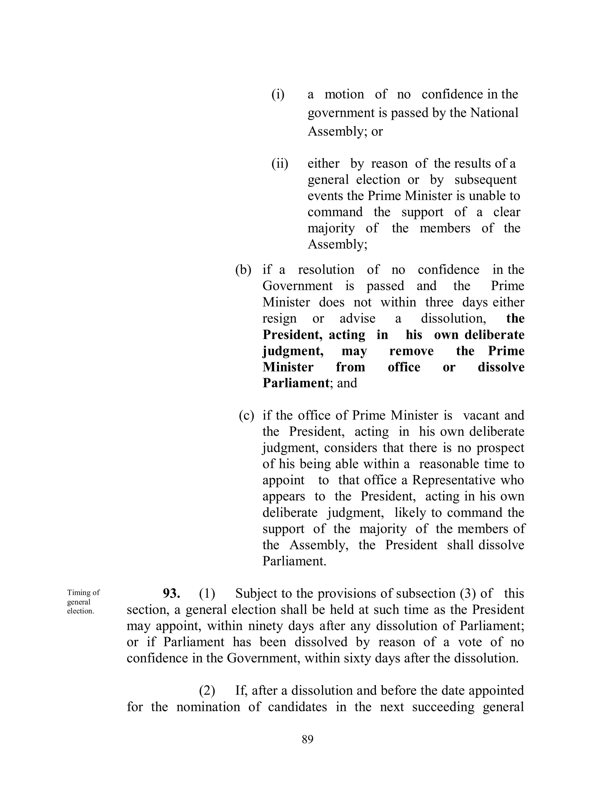 (i)     a motion of no confidence in the
                                             government is passed by the National
                                             Assembly; or

                                     (ii)    either by reason of the results of a
                                             general election or by subsequent
                                             events the Prime Minister is unable to
                                             command the support of a clear
                                             majority of the members of the
                                             Assembly;
                               (b) if a resolution of no confidence in the
                                   Government is passed and the Prime
                                   Minister does not within three days either
                                   resign or advise a dissolution, the
                                   President, acting in his own deliberate
                                   judgment, may       remove     the Prime
                                   Minister    from    office  or    dissolve
                                   Parliament; and

                                (c) if the office of Prime Minister is vacant and
                                    the President, acting in his own deliberate
                                    judgment, considers that there is no prospect
                                    of his being able within a reasonable time to
                                    appoint to that office a Representative who
                                    appears to the President, acting in his own
                                    deliberate judgment, likely to command the
                                    support of the majority of the members of
                                    the Assembly, the President shall dissolve
                                    Parliament.

Timing of
general
                   93. (1) Subject to the provisions of subsection (3) of this
election.   section, a general election shall be held at such time as the President
            may appoint, within ninety days after any dissolution of Parliament;
            or if Parliament has been dissolved by reason of a vote of no
            confidence in the Government, within sixty days after the dissolution.

                       (2) If, after a dissolution and before the date appointed
            for the nomination of candidates in the next succeeding general

                                            89
 