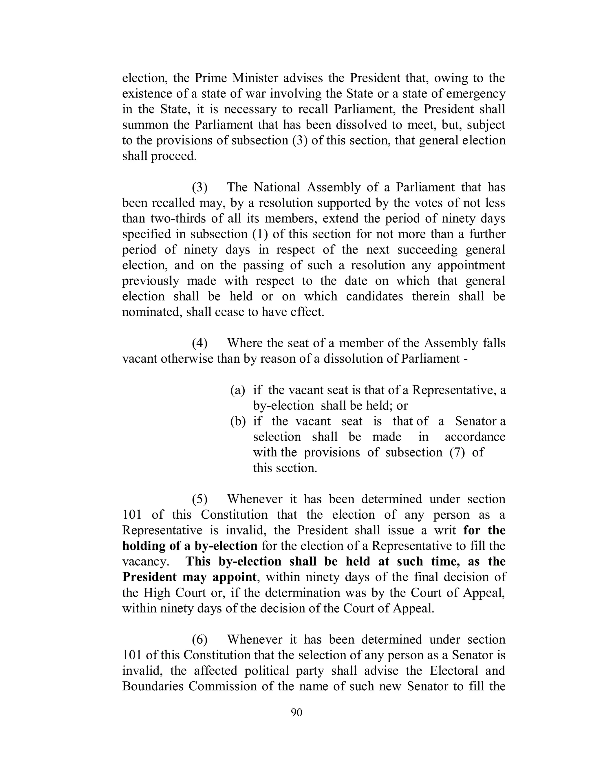 election, the Prime Minister advises the President that, owing to the
existence of a state of war involving the State or a state of emergency
in the State, it is necessary to recall Parliament, the President shall
summon the Parliament that has been dissolved to meet, but, subject
to the provisions of subsection (3) of this section, that general election
shall proceed.

             (3) The National Assembly of a Parliament that has
been recalled may, by a resolution supported by the votes of not less
than two-thirds of all its members, extend the period of ninety days
specified in subsection (1) of this section for not more than a further
period of ninety days in respect of the next succeeding general
election, and on the passing of such a resolution any appointment
previously made with respect to the date on which that general
election shall be held or on which candidates therein shall be
nominated, shall cease to have effect.

            (4) Where the seat of a member of the Assembly falls
vacant otherwise than by reason of a dissolution of Parliament -

                    (a) if the vacant seat is that of a Representative, a
                        by-election shall be held; or
                    (b) if the vacant seat is that of a Senator a
                        selection shall be made in accordance
                        with the provisions of subsection (7) of
                        this section.

             (5) Whenever it has been determined under section
101 of this Constitution that the election of any person as a
Representative is invalid, the President shall issue a writ for the
holding of a by-election for the election of a Representative to fill the
vacancy. This by-election shall be held at such time, as the
President may appoint, within ninety days of the final decision of
the High Court or, if the determination was by the Court of Appeal,
within ninety days of the decision of the Court of Appeal.

             (6) Whenever it has been determined under section
101 of this Constitution that the selection of any person as a Senator is
invalid, the affected political party shall advise the Electoral and
Boundaries Commission of the name of such new Senator to fill the
                                90
 