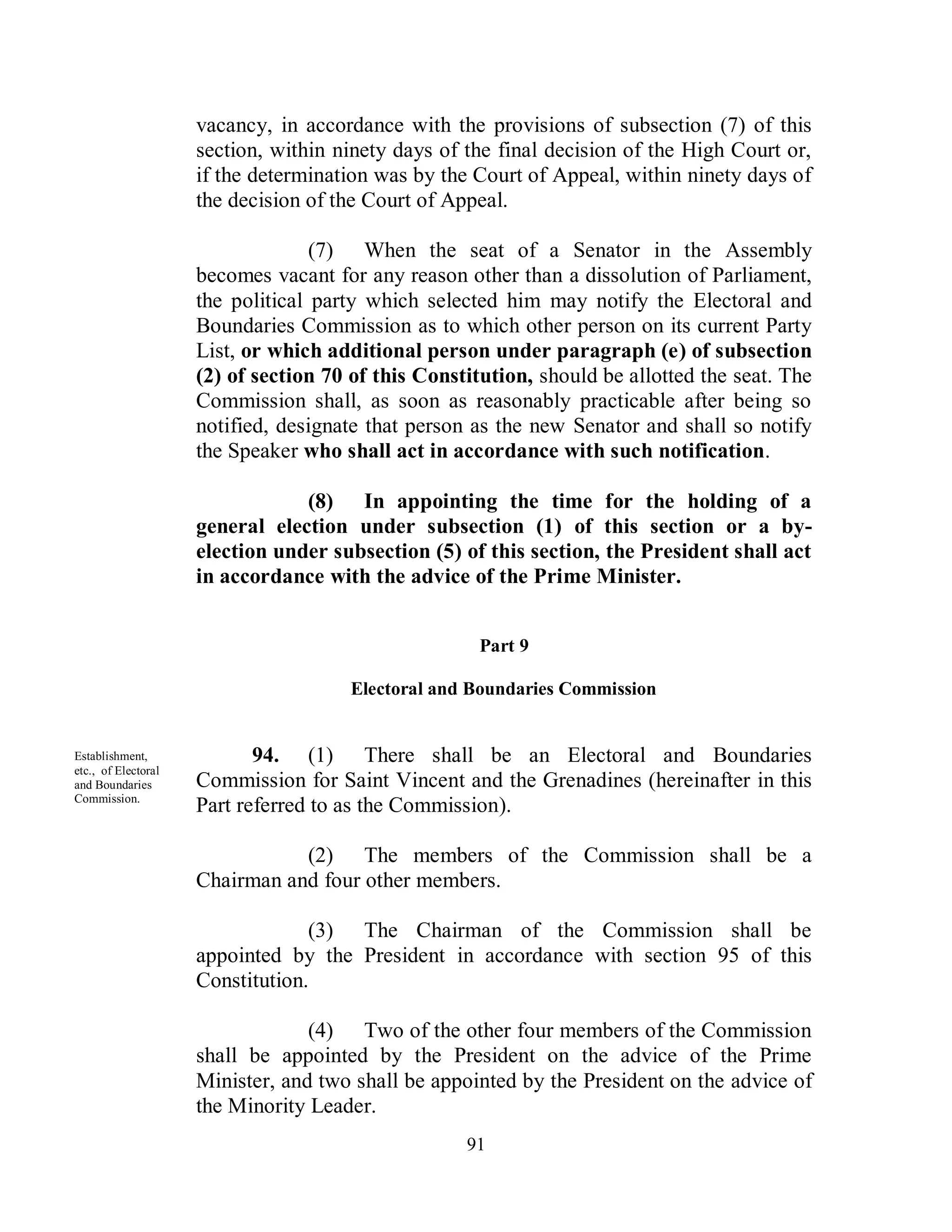 vacancy, in accordance with the provisions of subsection (7) of this
                     section, within ninety days of the final decision of the High Court or,
                     if the determination was by the Court of Appeal, within ninety days of
                     the decision of the Court of Appeal.

                                   (7) When the seat of a Senator in the Assembly
                     becomes vacant for any reason other than a dissolution of Parliament,
                     the political party which selected him may notify the Electoral and
                     Boundaries Commission as to which other person on its current Party
                     List, or which additional person under paragraph (e) of subsection
                     (2) of section 70 of this Constitution, should be allotted the seat. The
                     Commission shall, as soon as reasonably practicable after being so
                     notified, designate that person as the new Senator and shall so notify
                     the Speaker who shall act in accordance with such notification.

                                 (8) In appointing the time for the holding of a
                     general election under subsection (1) of this section or a by-
                     election under subsection (5) of this section, the President shall act
                     in accordance with the advice of the Prime Minister.


                                                      Part 9

                                       Electoral and Boundaries Commission


Establishment,              94. (1) There shall be an Electoral and Boundaries
etc., of Electoral
and Boundaries       Commission for Saint Vincent and the Grenadines (hereinafter in this
Commission.
                     Part referred to as the Commission).

                                (2) The members of the Commission shall be a
                     Chairman and four other members.

                                  (3) The Chairman of the Commission shall be
                     appointed by the President in accordance with section 95 of this
                     Constitution.

                                  (4) Two of the other four members of the Commission
                     shall be appointed by the President on the advice of the Prime
                     Minister, and two shall be appointed by the President on the advice of
                     the Minority Leader.
                                                    91
 