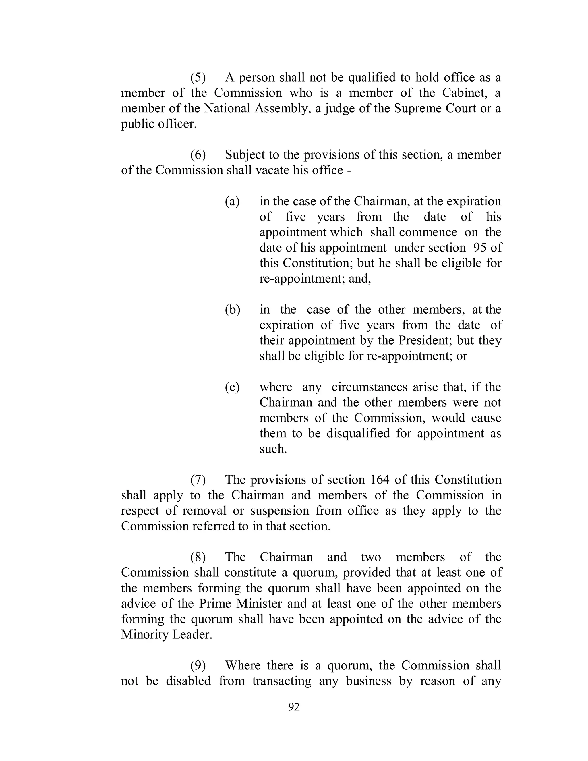 (5) A person shall not be qualified to hold office as a
member of the Commission who is a member of the Cabinet, a
member of the National Assembly, a judge of the Supreme Court or a
public officer.

           (6) Subject to the provisions of this section, a member
of the Commission shall vacate his office -

                  (a)   in the case of the Chairman, at the expiration
                        of five years from the date of his
                        appointment which shall commence on the
                        date of his appointment under section 95 of
                        this Constitution; but he shall be eligible for
                        re-appointment; and,

                  (b)   in the case of the other members, at the
                        expiration of five years from the date of
                        their appointment by the President; but they
                        shall be eligible for re-appointment; or

                  (c)   where any circumstances arise that, if the
                        Chairman and the other members were not
                        members of the Commission, would cause
                        them to be disqualified for appointment as
                        such.

             (7) The provisions of section 164 of this Constitution
shall apply to the Chairman and members of the Commission in
respect of removal or suspension from office as they apply to the
Commission referred to in that section.

            (8) The Chairman and two members of the
Commission shall constitute a quorum, provided that at least one of
the members forming the quorum shall have been appointed on the
advice of the Prime Minister and at least one of the other members
forming the quorum shall have been appointed on the advice of the
Minority Leader.

           (9) Where there is a quorum, the Commission shall
not be disabled from transacting any business by reason of any
                             92
 