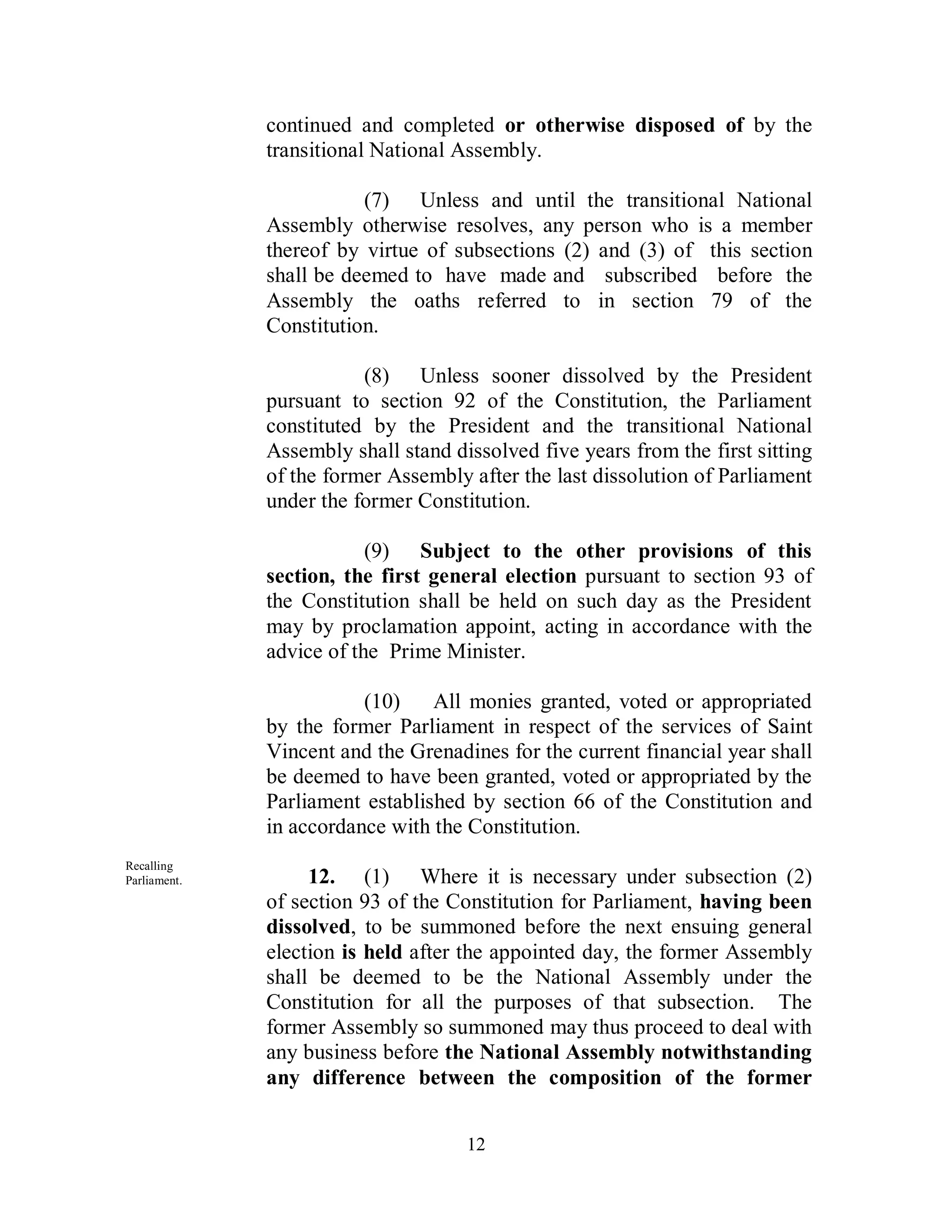 continued and completed or otherwise disposed of by the
              transitional National Assembly.

                         (7) Unless and until the transitional National
              Assembly otherwise resolves, any person who is a member
              thereof by virtue of subsections (2) and (3) of this section
              shall be deemed to have made and subscribed before the
              Assembly the oaths referred to in section 79 of the
              Constitution.

                         (8) Unless sooner dissolved by the President
              pursuant to section 92 of the Constitution, the Parliament
              constituted by the President and the transitional National
              Assembly shall stand dissolved five years from the first sitting
              of the former Assembly after the last dissolution of Parliament
              under the former Constitution.

                          (9) Subject to the other provisions of this
              section, the first general election pursuant to section 93 of
              the Constitution shall be held on such day as the President
              may by proclamation appoint, acting in accordance with the
              advice of the Prime Minister.

                         (10)    All monies granted, voted or appropriated
              by the former Parliament in respect of the services of Saint
              Vincent and the Grenadines for the current financial year shall
              be deemed to have been granted, voted or appropriated by the
              Parliament established by section 66 of the Constitution and
              in accordance with the Constitution.
Recalling
Parliament.        12. (1) Where it is necessary under subsection (2)
              of section 93 of the Constitution for Parliament, having been
              dissolved, to be summoned before the next ensuing general
              election is held after the appointed day, the former Assembly
              shall be deemed to be the National Assembly under the
              Constitution for all the purposes of that subsection. The
              former Assembly so summoned may thus proceed to deal with
              any business before the National Assembly notwithstanding
              any difference between the composition of the former


                                     12
 