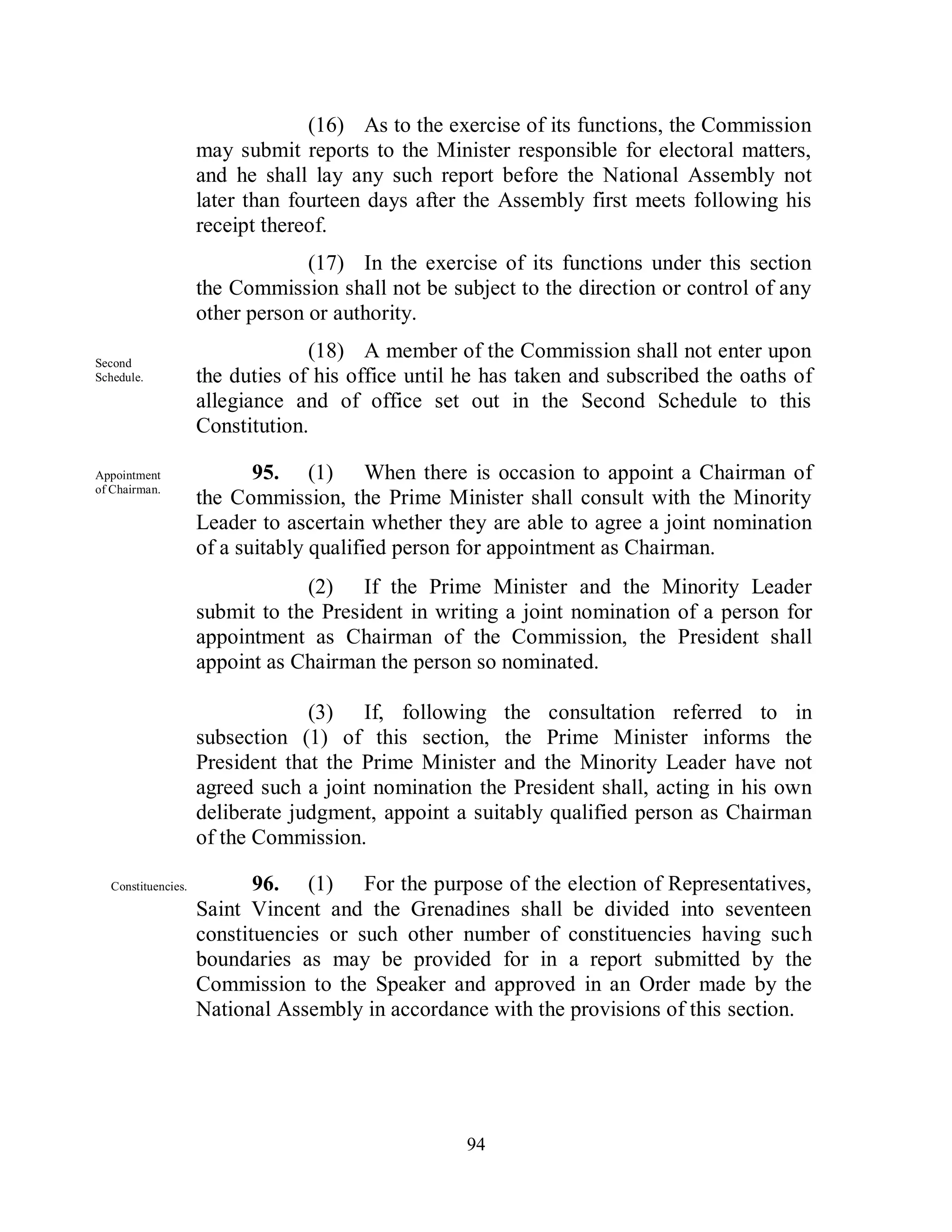 (16) As to the exercise of its functions, the Commission
                    may submit reports to the Minister responsible for electoral matters,
                    and he shall lay any such report before the National Assembly not
                    later than fourteen days after the Assembly first meets following his
                    receipt thereof.
                                 (17) In the exercise of its functions under this section
                    the Commission shall not be subject to the direction or control of any
                    other person or authority.

Second
                                 (18) A member of the Commission shall not enter upon
Schedule.           the duties of his office until he has taken and subscribed the oaths of
                    allegiance and of office set out in the Second Schedule to this
                    Constitution.

Appointment                95. (1) When there is occasion to appoint a Chairman of
of Chairman.
                    the Commission, the Prime Minister shall consult with the Minority
                    Leader to ascertain whether they are able to agree a joint nomination
                    of a suitably qualified person for appointment as Chairman.
                                (2) If the Prime Minister and the Minority Leader
                    submit to the President in writing a joint nomination of a person for
                    appointment as Chairman of the Commission, the President shall
                    appoint as Chairman the person so nominated.

                                 (3) If, following the consultation referred to in
                    subsection (1) of this section, the Prime Minister informs the
                    President that the Prime Minister and the Minority Leader have not
                    agreed such a joint nomination the President shall, acting in his own
                    deliberate judgment, appoint a suitably qualified person as Chairman
                    of the Commission.

  Constituencies.          96. (1) For the purpose of the election of Representatives,
                    Saint Vincent and the Grenadines shall be divided into seventeen
                    constituencies or such other number of constituencies having such
                    boundaries as may be provided for in a report submitted by the
                    Commission to the Speaker and approved in an Order made by the
                    National Assembly in accordance with the provisions of this section.




                                                   94
 