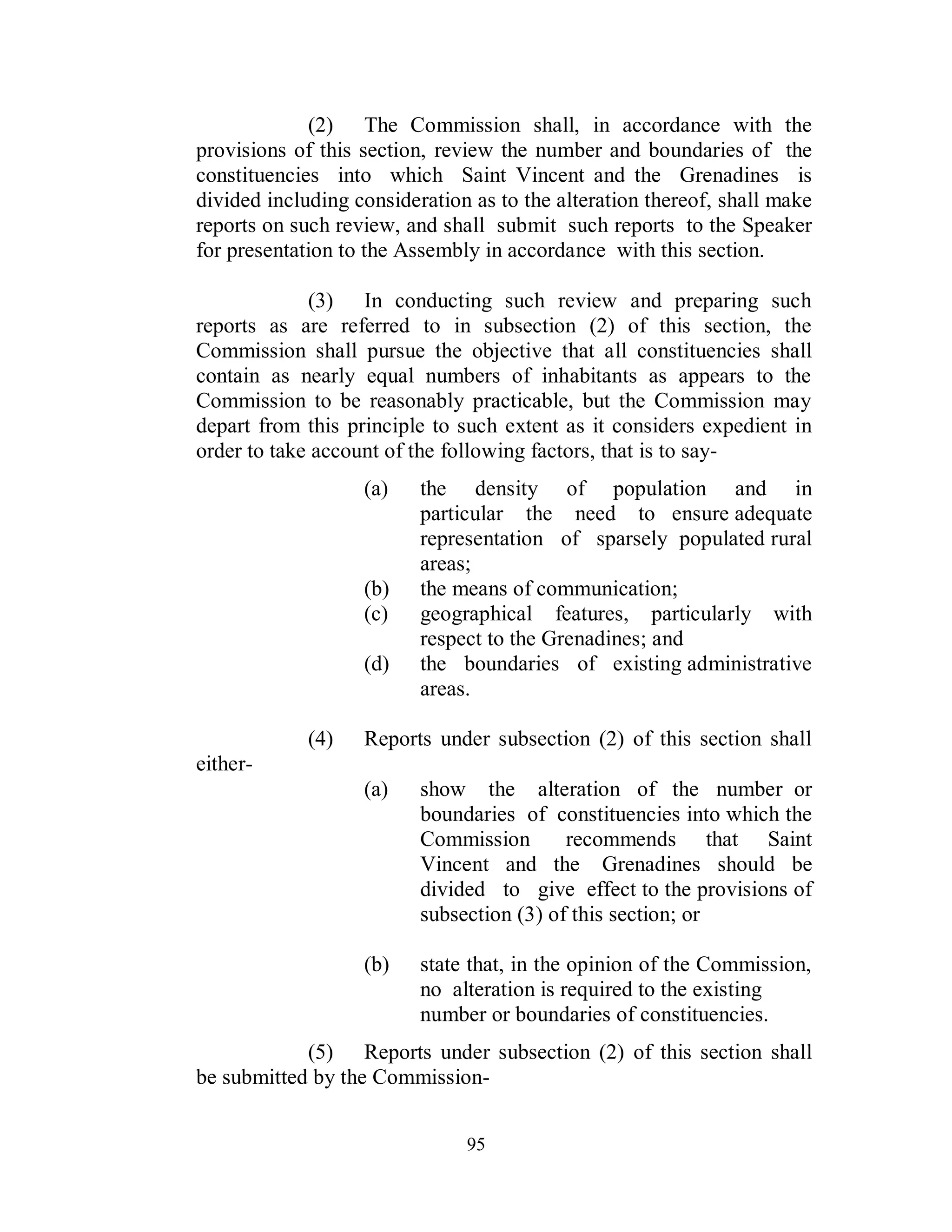 (2) The Commission shall, in accordance with the
provisions of this section, review the number and boundaries of the
constituencies into which Saint Vincent and the Grenadines is
divided including consideration as to the alteration thereof, shall make
reports on such review, and shall submit such reports to the Speaker
for presentation to the Assembly in accordance with this section.

             (3) In conducting such review and preparing such
reports as are referred to in subsection (2) of this section, the
Commission shall pursue the objective that all constituencies shall
contain as nearly equal numbers of inhabitants as appears to the
Commission to be reasonably practicable, but the Commission may
depart from this principle to such extent as it considers expedient in
order to take account of the following factors, that is to say-
                   (a)    the density of population and in
                          particular the need to ensure adequate
                          representation of sparsely populated rural
                          areas;
                   (b)    the means of communication;
                   (c)    geographical features, particularly with
                          respect to the Grenadines; and
                   (d)    the boundaries of existing administrative
                          areas.

             (4)   Reports under subsection (2) of this section shall
either-
                   (a)    show the alteration of the number or
                          boundaries of constituencies into which the
                          Commission       recommends that Saint
                          Vincent and the Grenadines should be
                          divided to give effect to the provisions of
                          subsection (3) of this section; or

                   (b)    state that, in the opinion of the Commission,
                          no alteration is required to the existing
                          number or boundaries of constituencies.
            (5) Reports under subsection (2) of this section shall
be submitted by the Commission-


                               95
 