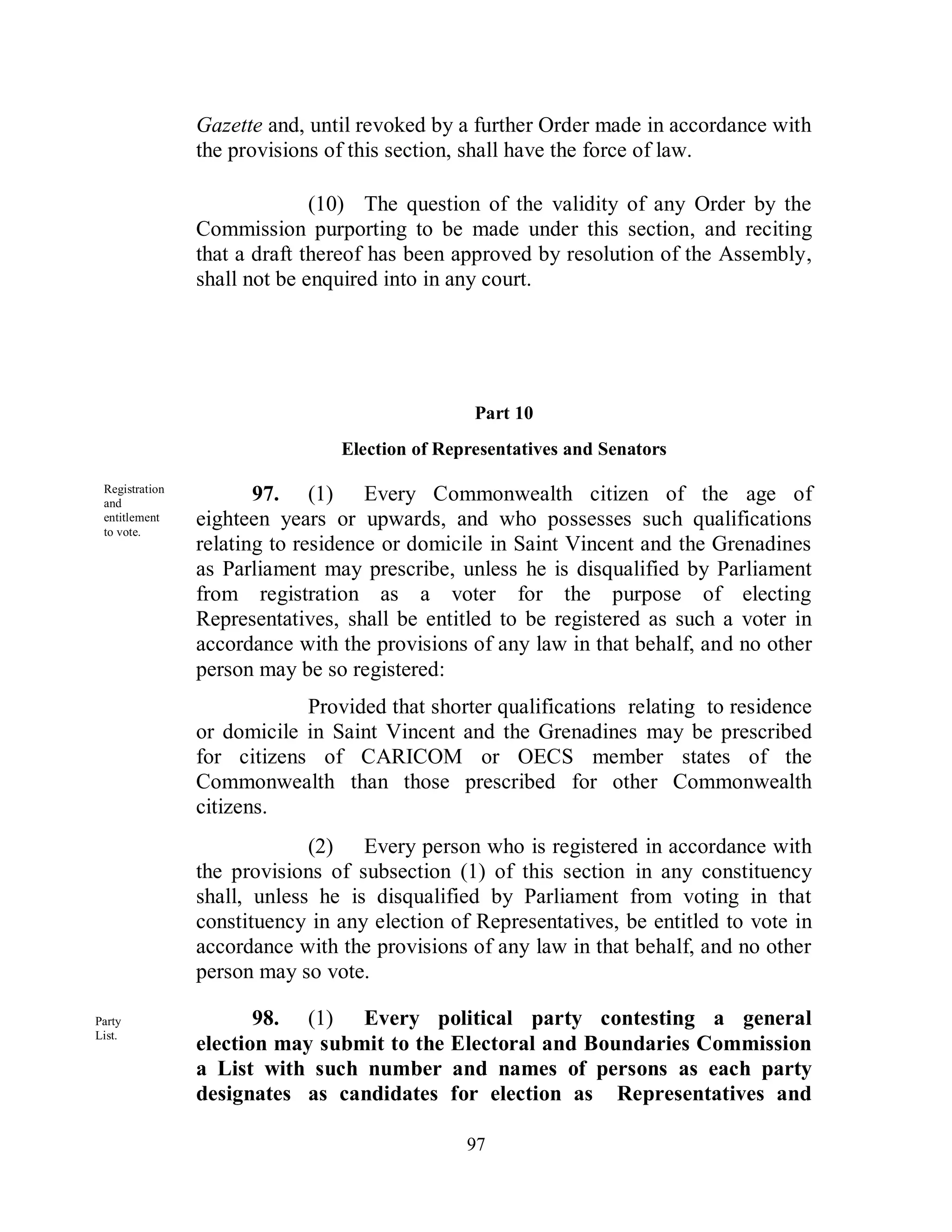 Gazette and, until revoked by a further Order made in accordance with
                the provisions of this section, shall have the force of law.

                              (10) The question of the validity of any Order by the
                Commission purporting to be made under this section, and reciting
                that a draft thereof has been approved by resolution of the Assembly,
                shall not be enquired into in any court.




                                                Part 10
                                Election of Representatives and Senators

 Registration
 and
                       97. (1) Every Commonwealth citizen of the age of
 entitlement
 to vote.
                eighteen years or upwards, and who possesses such qualifications
                relating to residence or domicile in Saint Vincent and the Grenadines
                as Parliament may prescribe, unless he is disqualified by Parliament
                from registration as a voter for the purpose of electing
                Representatives, shall be entitled to be registered as such a voter in
                accordance with the provisions of any law in that behalf, and no other
                person may be so registered:
                            Provided that shorter qualifications relating to residence
                or domicile in Saint Vincent and the Grenadines may be prescribed
                for citizens of CARICOM or OECS member states of the
                Commonwealth than those prescribed for other Commonwealth
                citizens.
                             (2) Every person who is registered in accordance with
                the provisions of subsection (1) of this section in any constituency
                shall, unless he is disqualified by Parliament from voting in that
                constituency in any election of Representatives, be entitled to vote in
                accordance with the provisions of any law in that behalf, and no other
                person may so vote.

Party                  98. (1) Every political party contesting a general
List.
                election may submit to the Electoral and Boundaries Commission
                a List with such number and names of persons as each party
                designates as candidates for election as Representatives and

                                               97
 