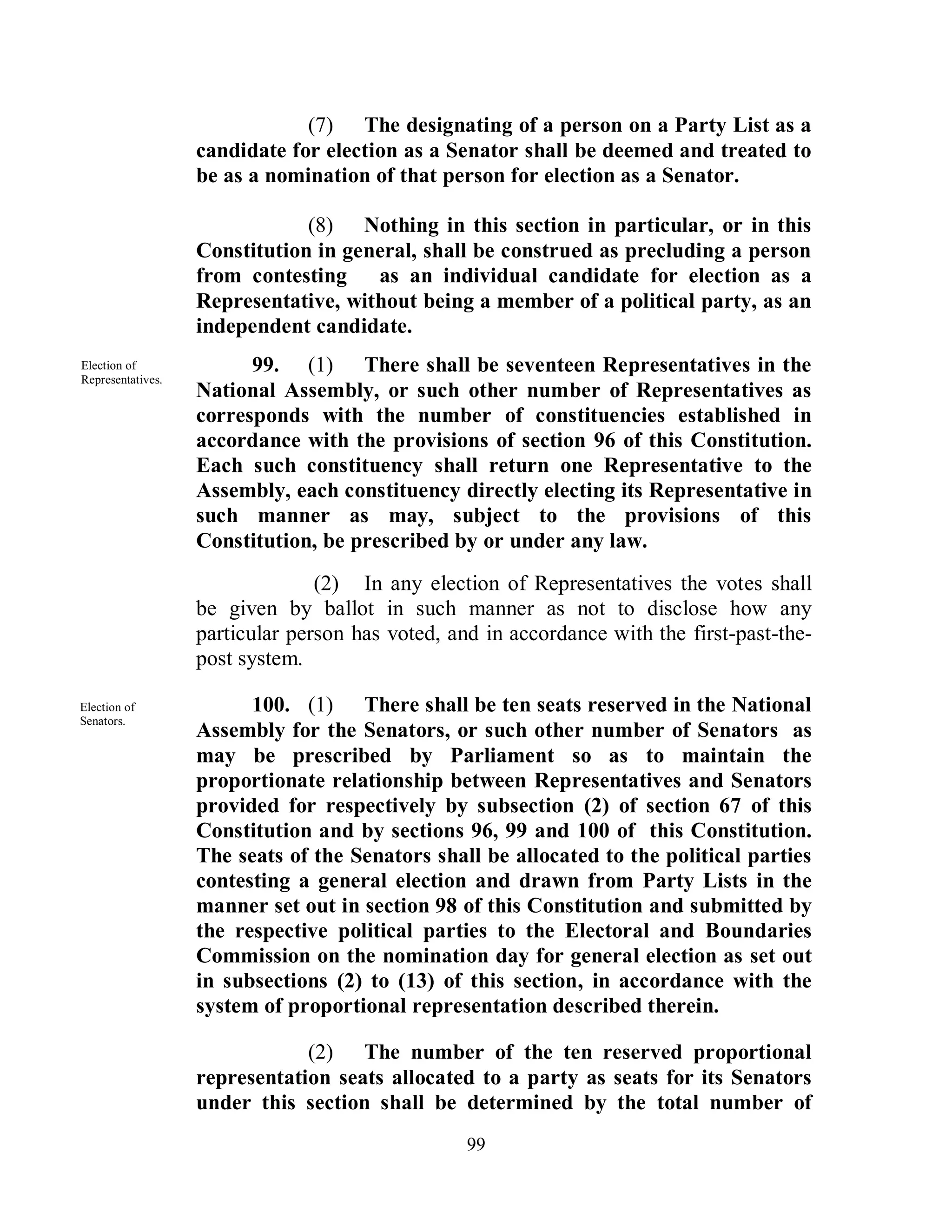 (7) The designating of a person on a Party List as a
                   candidate for election as a Senator shall be deemed and treated to
                   be as a nomination of that person for election as a Senator.

                               (8) Nothing in this section in particular, or in this
                   Constitution in general, shall be construed as precluding a person
                   from contesting    as an individual candidate for election as a
                   Representative, without being a member of a political party, as an
                   independent candidate.
Election of              99. (1) There shall be seventeen Representatives in the
Representatives.
                   National Assembly, or such other number of Representatives as
                   corresponds with the number of constituencies established in
                   accordance with the provisions of section 96 of this Constitution.
                   Each such constituency shall return one Representative to the
                   Assembly, each constituency directly electing its Representative in
                   such manner as may, subject to the provisions of this
                   Constitution, be prescribed by or under any law.
                                 (2) In any election of Representatives the votes shall
                   be given by ballot in such manner as not to disclose how any
                   particular person has voted, and in accordance with the first-past-the-
                   post system.

Election of              100. (1) There shall be ten seats reserved in the National
Senators.
                   Assembly for the Senators, or such other number of Senators as
                   may be prescribed by Parliament so as to maintain the
                   proportionate relationship between Representatives and Senators
                   provided for respectively by subsection (2) of section 67 of this
                   Constitution and by sections 96, 99 and 100 of this Constitution.
                   The seats of the Senators shall be allocated to the political parties
                   contesting a general election and drawn from Party Lists in the
                   manner set out in section 98 of this Constitution and submitted by
                   the respective political parties to the Electoral and Boundaries
                   Commission on the nomination day for general election as set out
                   in subsections (2) to (13) of this section, in accordance with the
                   system of proportional representation described therein.

                               (2) The number of the ten reserved proportional
                   representation seats allocated to a party as seats for its Senators
                   under this section shall be determined by the total number of
                                                  99
 