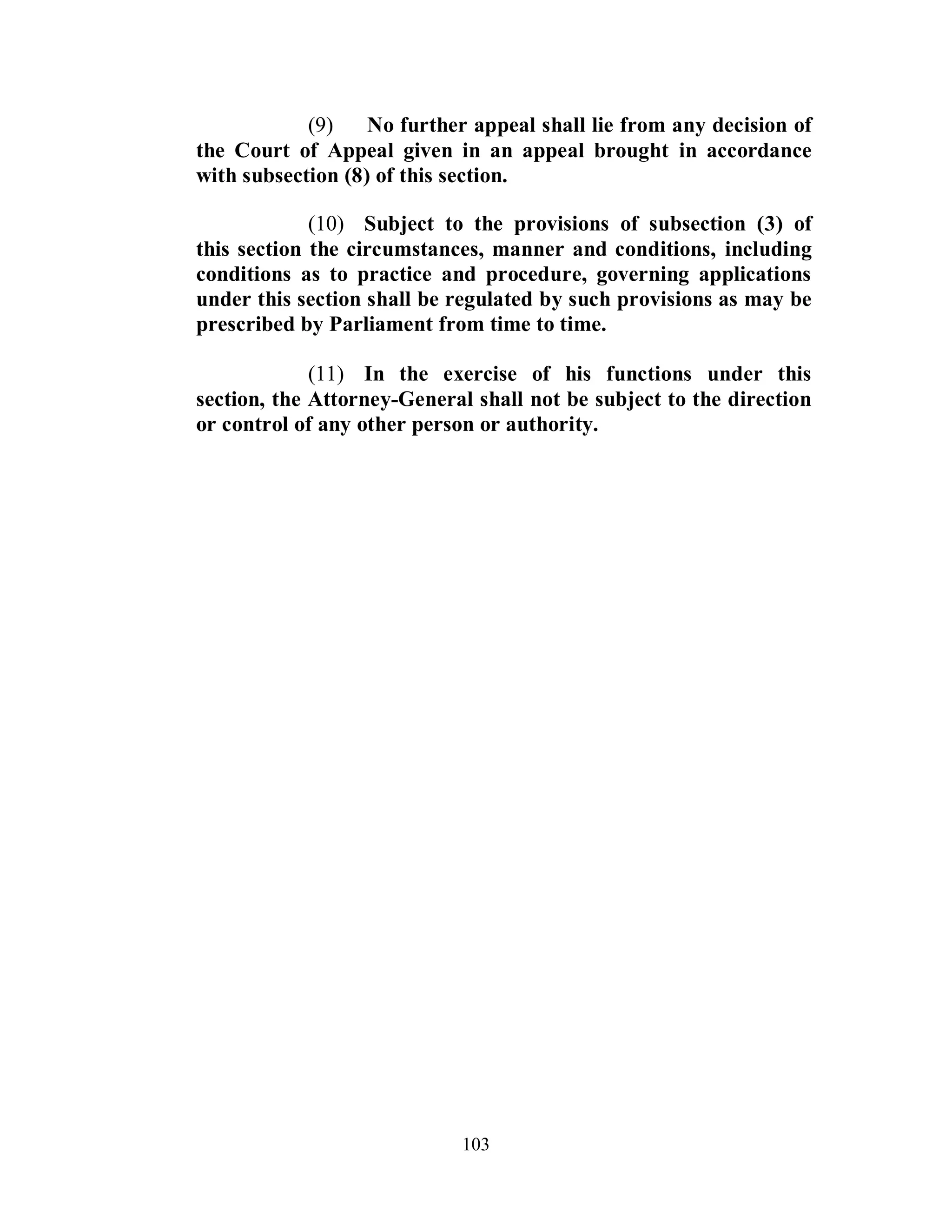 (9)    No further appeal shall lie from any decision of
the Court of Appeal given in an appeal brought in accordance
with subsection (8) of this section.

             (10) Subject to the provisions of subsection (3) of
this section the circumstances, manner and conditions, including
conditions as to practice and procedure, governing applications
under this section shall be regulated by such provisions as may be
prescribed by Parliament from time to time.

             (11) In the exercise of his functions under this
section, the Attorney-General shall not be subject to the direction
or control of any other person or authority.




                            103
 