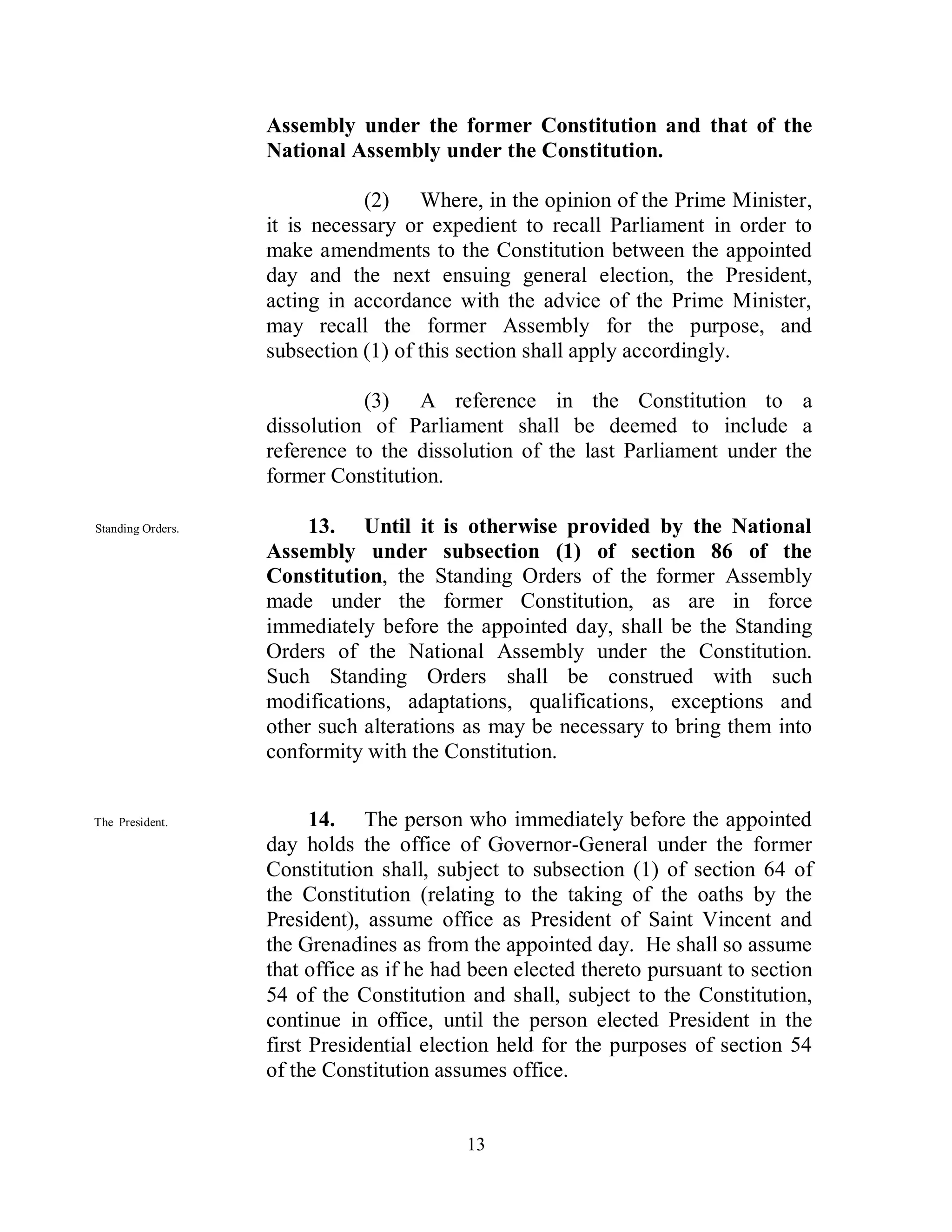 Assembly under the former Constitution and that of the
                   National Assembly under the Constitution.

                               (2) Where, in the opinion of the Prime Minister,
                   it is necessary or expedient to recall Parliament in order to
                   make amendments to the Constitution between the appointed
                   day and the next ensuing general election, the President,
                   acting in accordance with the advice of the Prime Minister,
                   may recall the former Assembly for the purpose, and
                   subsection (1) of this section shall apply accordingly.

                              (3) A reference in the Constitution to a
                   dissolution of Parliament shall be deemed to include a
                   reference to the dissolution of the last Parliament under the
                   former Constitution.

Standing Orders.        13. Until it is otherwise provided by the National
                   Assembly under subsection (1) of section 86 of the
                   Constitution, the Standing Orders of the former Assembly
                   made under the former Constitution, as are in force
                   immediately before the appointed day, shall be the Standing
                   Orders of the National Assembly under the Constitution.
                   Such Standing Orders shall be construed with such
                   modifications, adaptations, qualifications, exceptions and
                   other such alterations as may be necessary to bring them into
                   conformity with the Constitution.


The President.           14. The person who immediately before the appointed
                   day holds the office of Governor-General under the former
                   Constitution shall, subject to subsection (1) of section 64 of
                   the Constitution (relating to the taking of the oaths by the
                   President), assume office as President of Saint Vincent and
                   the Grenadines as from the appointed day. He shall so assume
                   that office as if he had been elected thereto pursuant to section
                   54 of the Constitution and shall, subject to the Constitution,
                   continue in office, until the person elected President in the
                   first Presidential election held for the purposes of section 54
                   of the Constitution assumes office.


                                          13
 