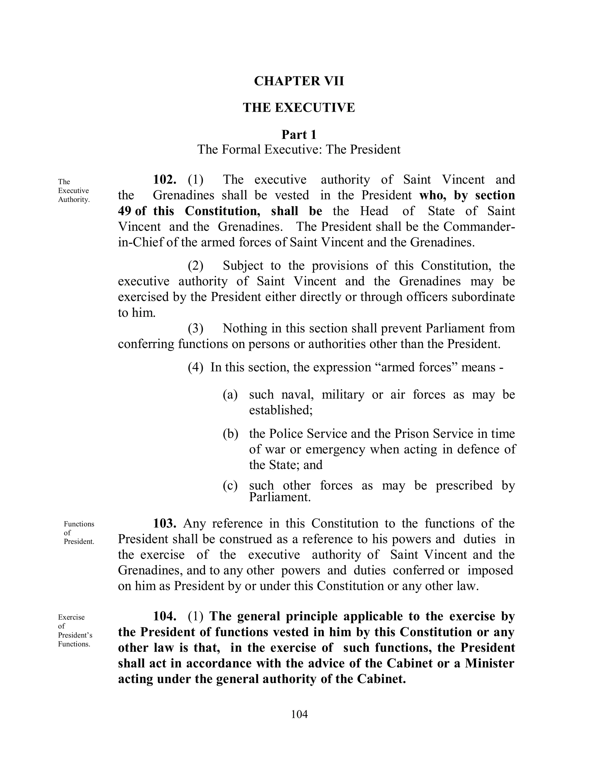 CHAPTER VII
                                     THE EXECUTIVE

                                         Part 1
                            The Formal Executive: The President

The                 102. (1) The executive authority of Saint Vincent and
Executive
Authority.    the Grenadines shall be vested in the President who, by section
              49 of this Constitution, shall be the Head of State of Saint
              Vincent and the Grenadines. The President shall be the Commander-
              in-Chief of the armed forces of Saint Vincent and the Grenadines.
                           (2) Subject to the provisions of this Constitution, the
              executive authority of Saint Vincent and the Grenadines may be
              exercised by the President either directly or through officers subordinate
              to him.
                           (3) Nothing in this section shall prevent Parliament from
              conferring functions on persons or authorities other than the President.
                           (4) In this section, the expression “armed forces” means -

                                 (a) such naval, military or air forces as may be
                                     established;
                                 (b) the Police Service and the Prison Service in time
                                     of war or emergency when acting in defence of
                                     the State; and
                                 (c) such other forces as may be prescribed by
                                     Parliament.
 Functions          103. Any reference in this Constitution to the functions of the
 of
 President.   President shall be construed as a reference to his powers and duties in
              the exercise of the executive authority of Saint Vincent and the
              Grenadines, and to any other powers and duties conferred or imposed
              on him as President by or under this Constitution or any other law.

Exercise             104. (1) The general principle applicable to the exercise by
of
President’s   the President of functions vested in him by this Constitution or any
Functions.
              other law is that, in the exercise of such functions, the President
              shall act in accordance with the advice of the Cabinet or a Minister
              acting under the general authority of the Cabinet.

                                              104
 