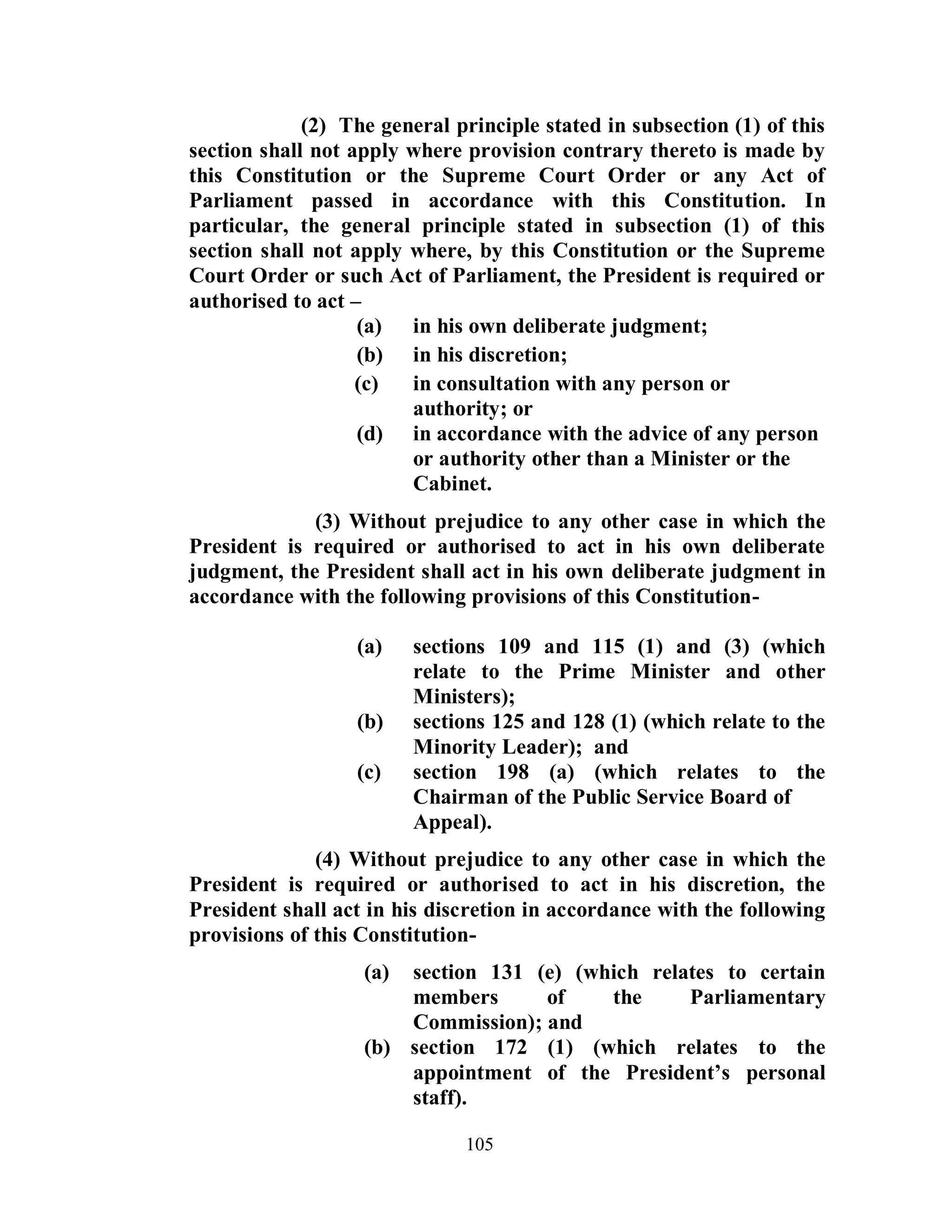 (2) The general principle stated in subsection (1) of this
section shall not apply where provision contrary thereto is made by
this Constitution or the Supreme Court Order or any Act of
Parliament passed in accordance with this Constitution. In
particular, the general principle stated in subsection (1) of this
section shall not apply where, by this Constitution or the Supreme
Court Order or such Act of Parliament, the President is required or
authorised to act –
                   (a) in his own deliberate judgment;
                   (b) in his discretion;
                   (c)  in consultation with any person or
                        authority; or
                   (d) in accordance with the advice of any person
                        or authority other than a Minister or the
                        Cabinet.
             (3) Without prejudice to any other case in which the
President is required or authorised to act in his own deliberate
judgment, the President shall act in his own deliberate judgment in
accordance with the following provisions of this Constitution-

                  (a)    sections 109 and 115 (1) and (3) (which
                         relate to the Prime Minister and other
                         Ministers);
                  (b)    sections 125 and 128 (1) (which relate to the
                         Minority Leader); and
                  (c)    section 198 (a) (which relates to the
                         Chairman of the Public Service Board of
                         Appeal).
              (4) Without prejudice to any other case in which the
President is required or authorised to act in his discretion, the
President shall act in his discretion in accordance with the following
provisions of this Constitution-
                   (a) section 131 (e) (which relates to certain
                       members      of    the     Parliamentary
                       Commission); and
                   (b) section 172 (1) (which relates to the
                       appointment of the President’s personal
                       staff).

                              105
 
