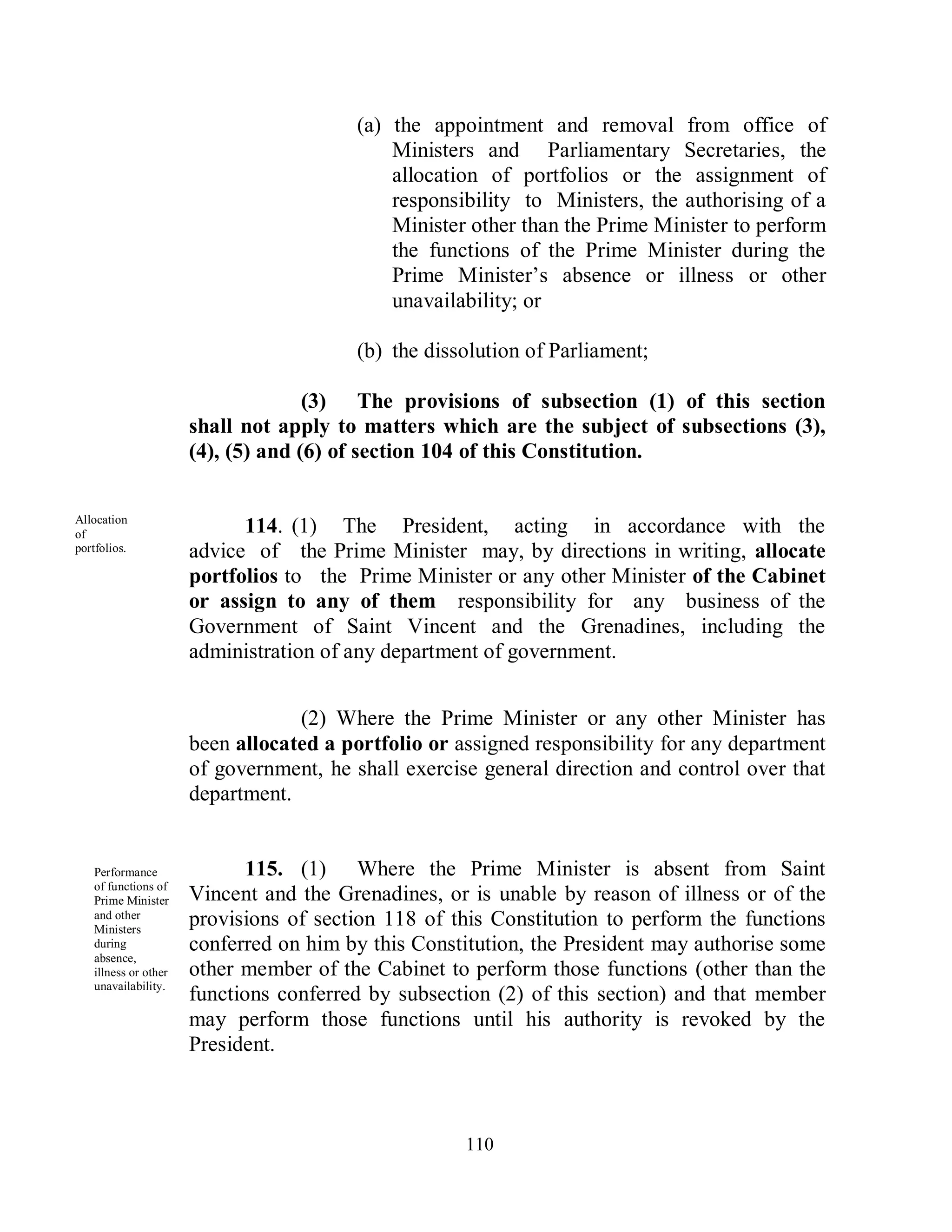 (a) the appointment and removal from office of
                                             Ministers and Parliamentary Secretaries, the
                                             allocation of portfolios or the assignment of
                                             responsibility to Ministers, the authorising of a
                                             Minister other than the Prime Minister to perform
                                             the functions of the Prime Minister during the
                                             Prime Minister’s absence or illness or other
                                             unavailability; or

                                         (b) the dissolution of Parliament;

                                    (3) The provisions of subsection (1) of this section
                      shall not apply to matters which are the subject of subsections (3),
                      (4), (5) and (6) of section 104 of this Constitution.


Allocation
of                          114. (1) The President, acting in accordance with the
portfolios.           advice of the Prime Minister may, by directions in writing, allocate
                      portfolios to the Prime Minister or any other Minister of the Cabinet
                      or assign to any of them responsibility for any business of the
                      Government of Saint Vincent and the Grenadines, including the
                      administration of any department of government.


                                  (2) Where the Prime Minister or any other Minister has
                      been allocated a portfolio or assigned responsibility for any department
                      of government, he shall exercise general direction and control over that
                      department.


   Performance               115. (1) Where the Prime Minister is absent from Saint
   of functions of
   Prime Minister     Vincent and the Grenadines, or is unable by reason of illness or of the
   and other
   Ministers
                      provisions of section 118 of this Constitution to perform the functions
   during             conferred on him by this Constitution, the President may authorise some
   absence,
   illness or other   other member of the Cabinet to perform those functions (other than the
   unavailability.
                      functions conferred by subsection (2) of this section) and that member
                      may perform those functions until his authority is revoked by the
                      President.



                                                     110
 