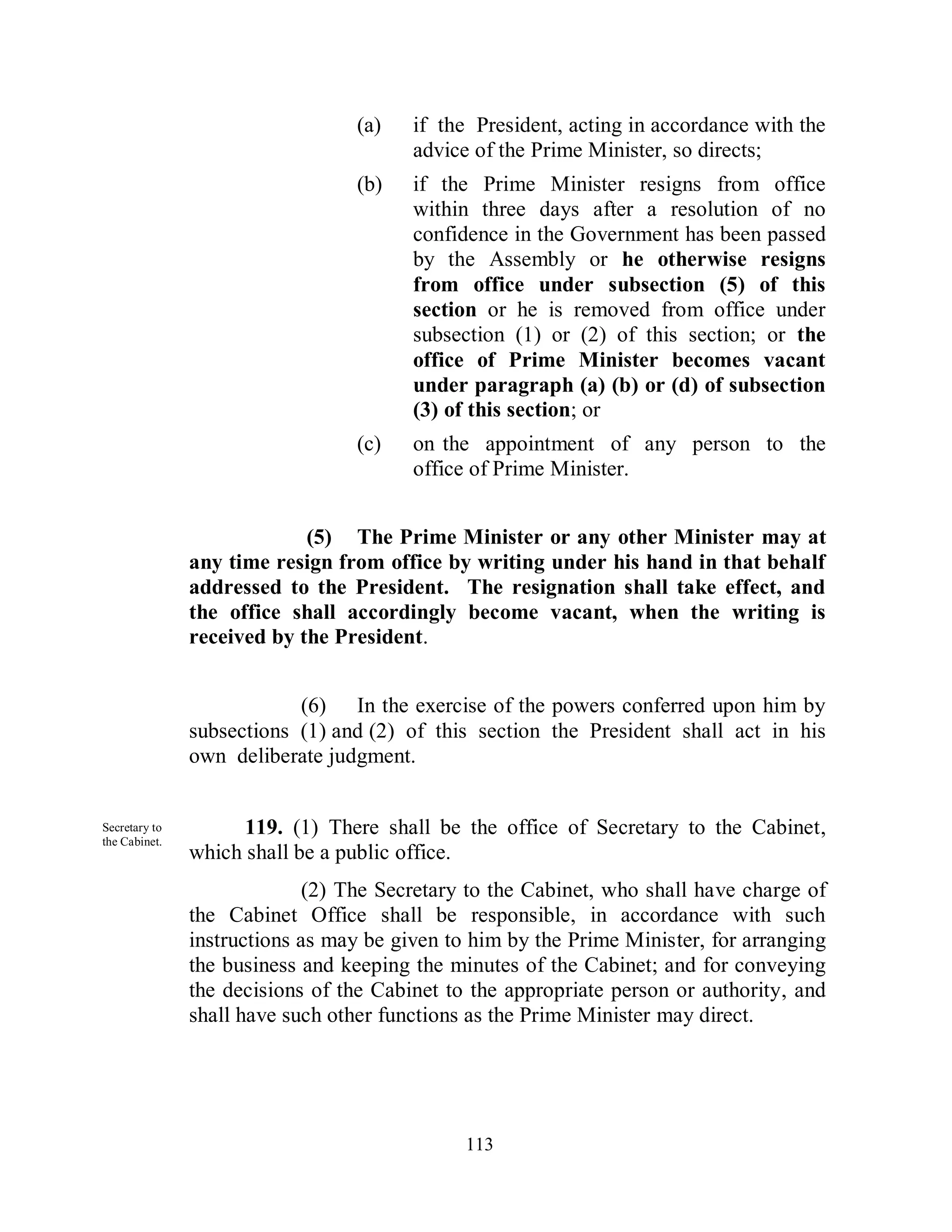 (a)    if the President, acting in accordance with the
                                        advice of the Prime Minister, so directs;
                                 (b)    if the Prime Minister resigns from office
                                        within three days after a resolution of no
                                        confidence in the Government has been passed
                                        by the Assembly or he otherwise resigns
                                        from office under subsection (5) of this
                                        section or he is removed from office under
                                        subsection (1) or (2) of this section; or the
                                        office of Prime Minister becomes vacant
                                        under paragraph (a) (b) or (d) of subsection
                                        (3) of this section; or
                                 (c)    on the appointment of any person to the
                                        office of Prime Minister.


                            (5) The Prime Minister or any other Minister may at
               any time resign from office by writing under his hand in that behalf
               addressed to the President. The resignation shall take effect, and
               the office shall accordingly become vacant, when the writing is
               received by the President.


                           (6) In the exercise of the powers conferred upon him by
               subsections (1) and (2) of this section the President shall act in his
               own deliberate judgment.


Secretary to         119. (1) There shall be the office of Secretary to the Cabinet,
the Cabinet.
               which shall be a public office.
                             (2) The Secretary to the Cabinet, who shall have charge of
               the Cabinet Office shall be responsible, in accordance with such
               instructions as may be given to him by the Prime Minister, for arranging
               the business and keeping the minutes of the Cabinet; and for conveying
               the decisions of the Cabinet to the appropriate person or authority, and
               shall have such other functions as the Prime Minister may direct.




                                              113
 