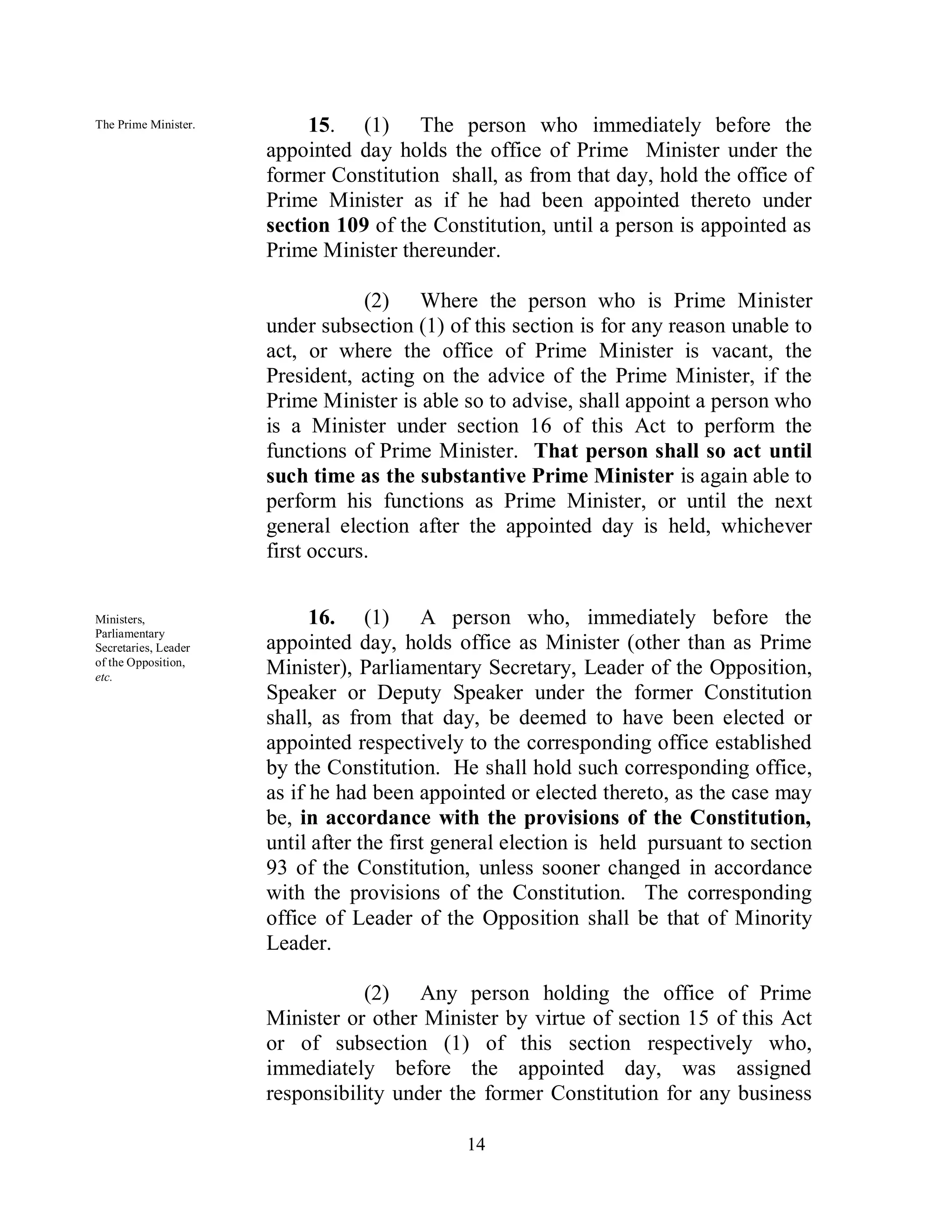 The Prime Minister.        15. (1) The person who immediately before the
                      appointed day holds the office of Prime Minister under the
                      former Constitution shall, as from that day, hold the office of
                      Prime Minister as if he had been appointed thereto under
                      section 109 of the Constitution, until a person is appointed as
                      Prime Minister thereunder.

                                  (2) Where the person who is Prime Minister
                      under subsection (1) of this section is for any reason unable to
                      act, or where the office of Prime Minister is vacant, the
                      President, acting on the advice of the Prime Minister, if the
                      Prime Minister is able so to advise, shall appoint a person who
                      is a Minister under section 16 of this Act to perform the
                      functions of Prime Minister. That person shall so act until
                      such time as the substantive Prime Minister is again able to
                      perform his functions as Prime Minister, or until the next
                      general election after the appointed day is held, whichever
                      first occurs.


Ministers,                  16. (1) A person who, immediately before the
Parliamentary
Secretaries, Leader   appointed day, holds office as Minister (other than as Prime
of the Opposition,
etc.
                      Minister), Parliamentary Secretary, Leader of the Opposition,
                      Speaker or Deputy Speaker under the former Constitution
                      shall, as from that day, be deemed to have been elected or
                      appointed respectively to the corresponding office established
                      by the Constitution. He shall hold such corresponding office,
                      as if he had been appointed or elected thereto, as the case may
                      be, in accordance with the provisions of the Constitution,
                      until after the first general election is held pursuant to section
                      93 of the Constitution, unless sooner changed in accordance
                      with the provisions of the Constitution. The corresponding
                      office of Leader of the Opposition shall be that of Minority
                      Leader.

                                 (2) Any person holding the office of Prime
                      Minister or other Minister by virtue of section 15 of this Act
                      or of subsection (1) of this section respectively who,
                      immediately before the appointed day, was assigned
                      responsibility under the former Constitution for any business

                                              14
 