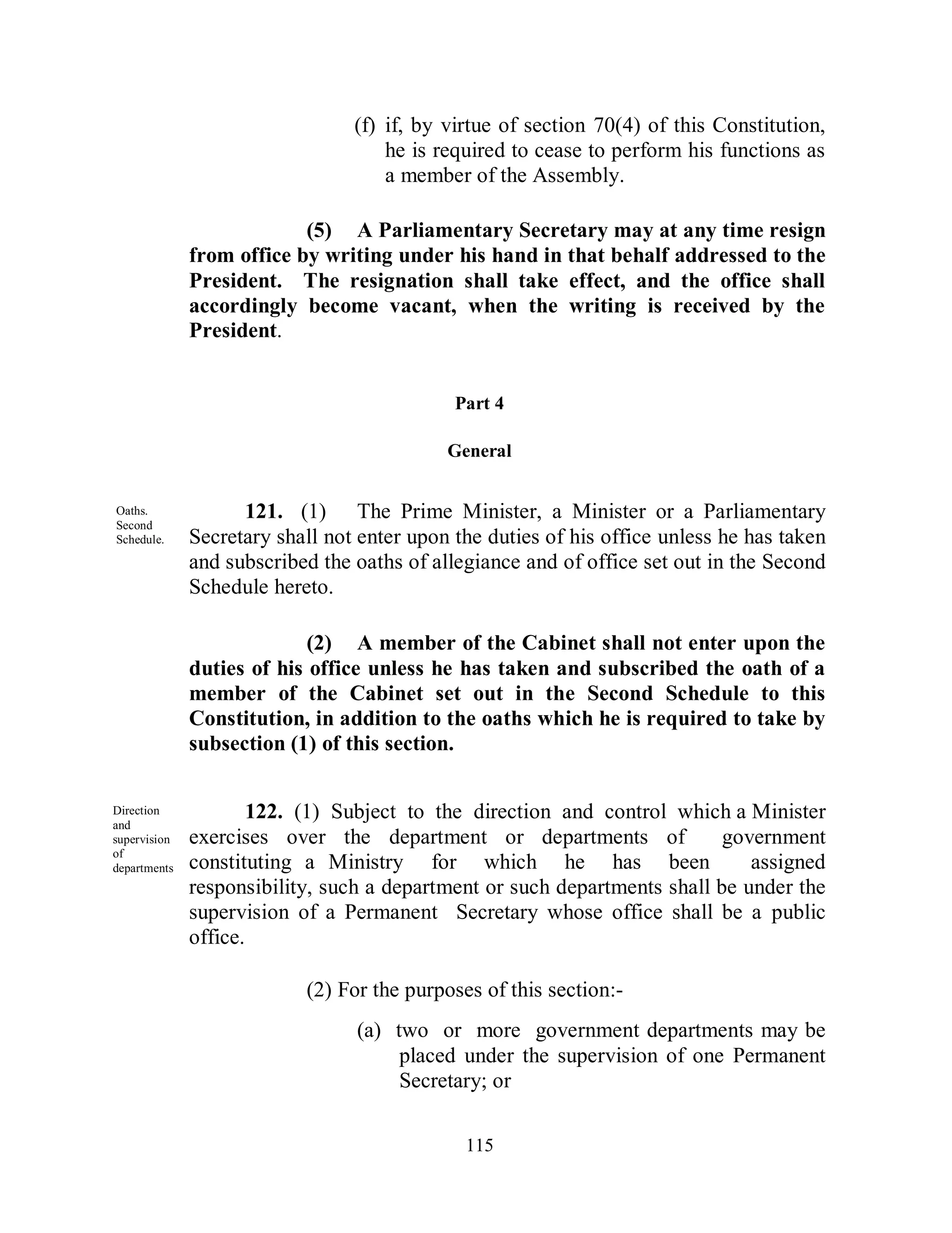 (f) if, by virtue of section 70(4) of this Constitution,
                                     he is required to cease to perform his functions as
                                     a member of the Assembly.

                           (5) A Parliamentary Secretary may at any time resign
              from office by writing under his hand in that behalf addressed to the
              President. The resignation shall take effect, and the office shall
              accordingly become vacant, when the writing is received by the
              President.


                                             Part 4

                                            General


Oaths.              121. (1) The Prime Minister, a Minister or a Parliamentary
Second
Schedule.     Secretary shall not enter upon the duties of his office unless he has taken
              and subscribed the oaths of allegiance and of office set out in the Second
              Schedule hereto.

                            (2) A member of the Cabinet shall not enter upon the
              duties of his office unless he has taken and subscribed the oath of a
              member of the Cabinet set out in the Second Schedule to this
              Constitution, in addition to the oaths which he is required to take by
              subsection (1) of this section.

Direction             122. (1) Subject to the direction and control which a Minister
and
supervision   exercises over the department or departments of              government
of
departments   constituting a Ministry for which he has been                   assigned
.
              responsibility, such a department or such departments shall be under the
              supervision of a Permanent Secretary whose office shall be a public
              office.

                           (2) For the purposes of this section:-
                                 (a) two or more government departments may be
                                      placed under the supervision of one Permanent
                                      Secretary; or

                                              115
 