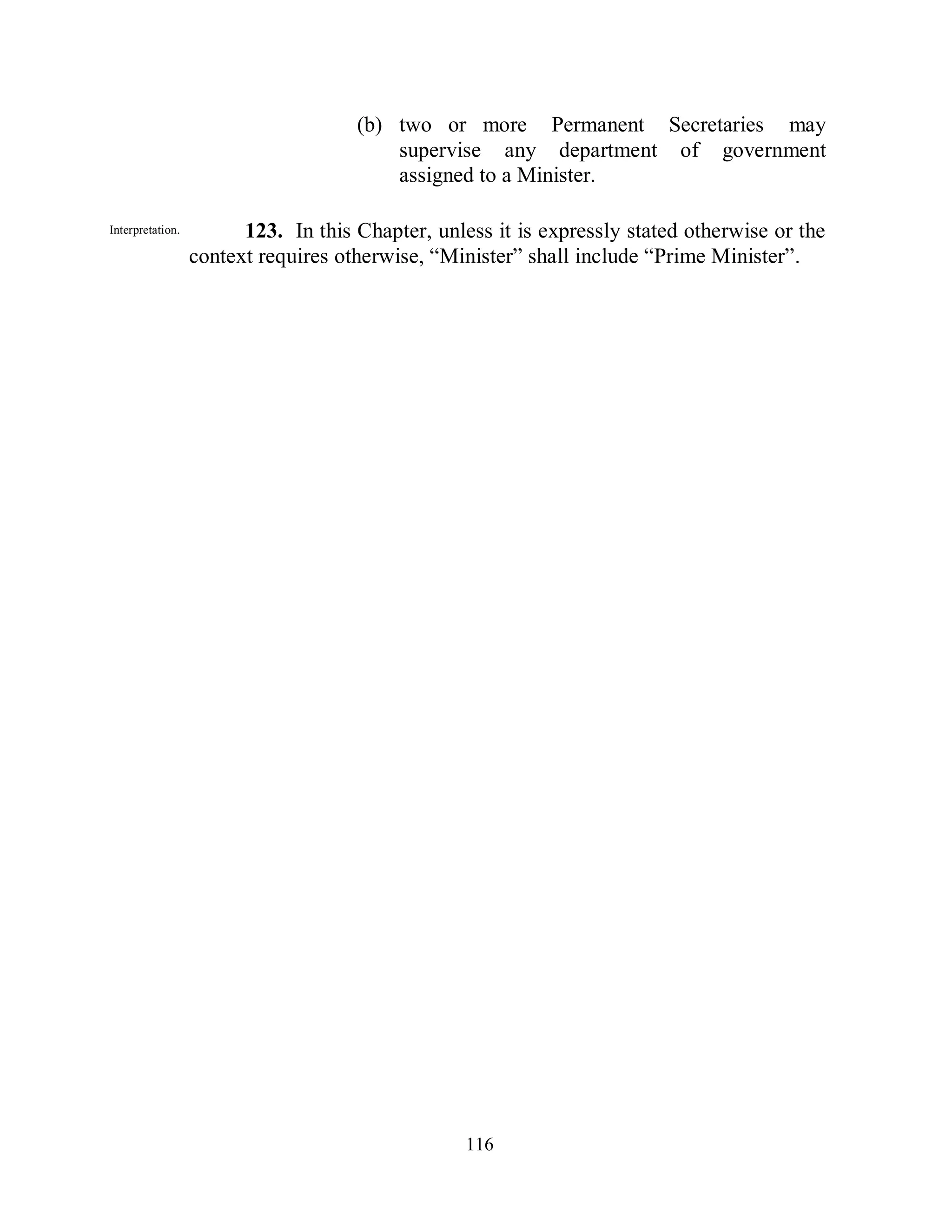 (b) two or more Permanent Secretaries may
                                         supervise any department of government
                                         assigned to a Minister.

Interpretation.         123. In this Chapter, unless it is expressly stated otherwise or the
                  context requires otherwise, “Minister” shall include “Prime Minister”.




                                                  116
 