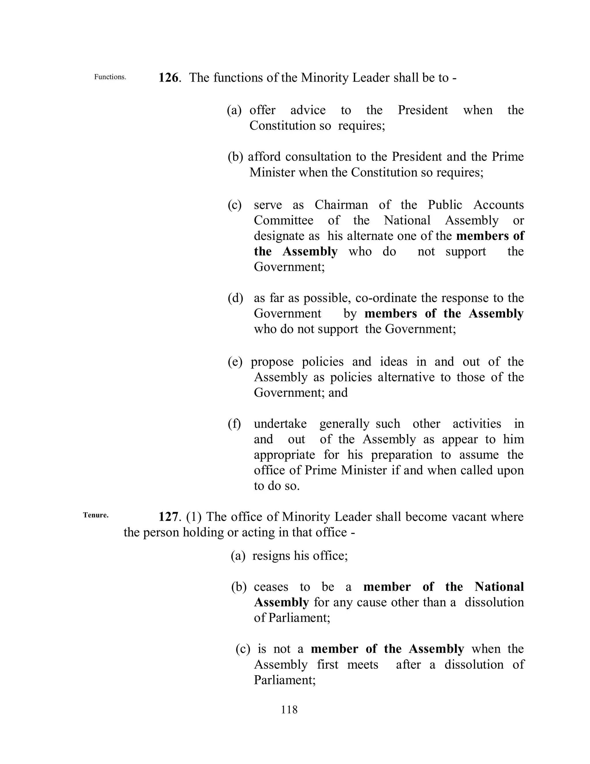 Functions.     126. The functions of the Minority Leader shall be to -

                              (a) offer advice to the President             when   the
                                  Constitution so requires;

                              (b) afford consultation to the President and the Prime
                                  Minister when the Constitution so requires;

                              (c) serve as Chairman of the Public Accounts
                                  Committee of the National Assembly or
                                  designate as his alternate one of the members of
                                  the Assembly who do           not support    the
                                  Government;

                              (d) as far as possible, co-ordinate the response to the
                                  Government       by members of the Assembly
                                  who do not support the Government;

                              (e) propose policies and ideas in and out of the
                                  Assembly as policies alternative to those of the
                                  Government; and

                              (f) undertake generally such other activities in
                                  and out of the Assembly as appear to him
                                  appropriate for his preparation to assume the
                                  office of Prime Minister if and when called upon
                                  to do so.

Tenure.            127. (1) The office of Minority Leader shall become vacant where
            the person holding or acting in that office -
                               (a) resigns his office;

                               (b) ceases to be a member of the National
                                   Assembly for any cause other than a dissolution
                                   of Parliament;

                                (c) is not a member of the Assembly when the
                                   Assembly first meets after a dissolution of
                                   Parliament;

                                        118
 