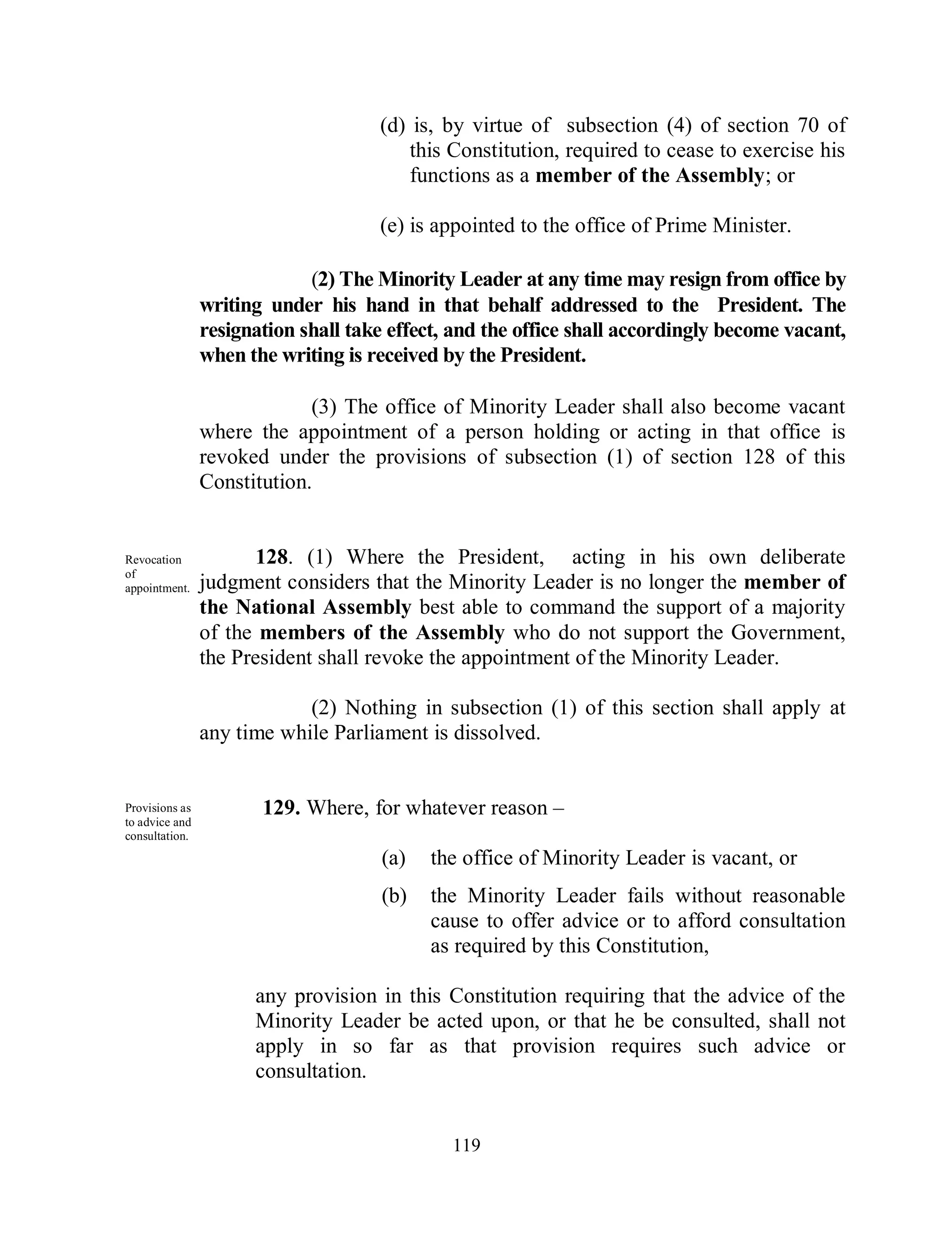 (d) is, by virtue of subsection (4) of section 70 of
                                         this Constitution, required to cease to exercise his
                                         functions as a member of the Assembly; or

                                     (e) is appointed to the office of Prime Minister.

                             (2) The Minority Leader at any time may resign from office by
                writing under his hand in that behalf addressed to the President. The
                resignation shall take effect, and the office shall accordingly become vacant,
                when the writing is received by the President.

                             (3) The office of Minority Leader shall also become vacant
                where the appointment of a person holding or acting in that office is
                revoked under the provisions of subsection (1) of section 128 of this
                Constitution.


Revocation             128. (1) Where the President, acting in his own deliberate
of
appointment.    judgment considers that the Minority Leader is no longer the member of
                the National Assembly best able to command the support of a majority
                of the members of the Assembly who do not support the Government,
                the President shall revoke the appointment of the Minority Leader.

                            (2) Nothing in subsection (1) of this section shall apply at
                any time while Parliament is dissolved.


Provisions as          129. Where, for whatever reason –
to advice and
consultation.
                                     (a)   the office of Minority Leader is vacant, or
                                     (b)   the Minority Leader fails without reasonable
                                           cause to offer advice or to afford consultation
                                           as required by this Constitution,

                      any provision in this Constitution requiring that the advice of the
                      Minority Leader be acted upon, or that he be consulted, shall not
                      apply in so far as that provision requires such advice or
                      consultation.


                                              119
 