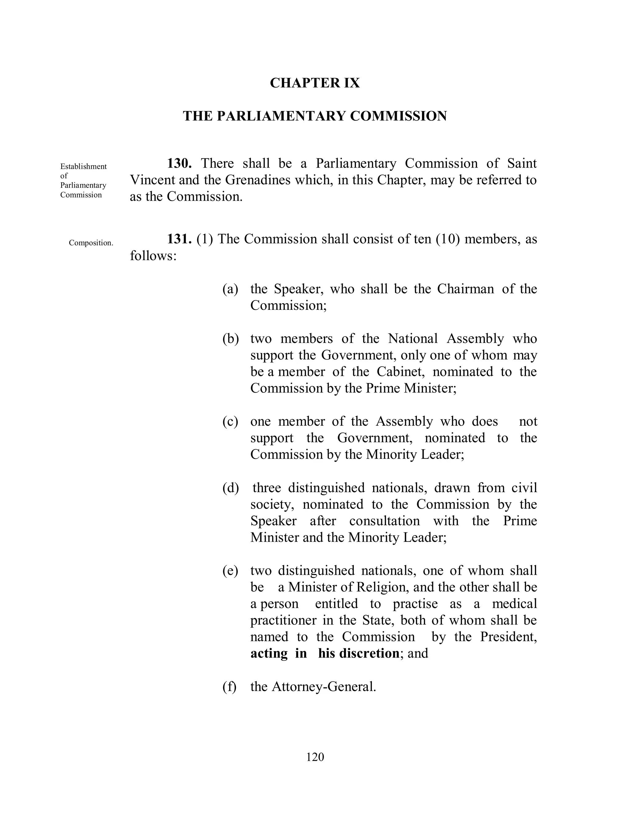 CHAPTER IX

                         THE PARLIAMENTARY COMMISSION


Establishment           130. There shall be a Parliamentary Commission of Saint
of
Parliamentary    Vincent and the Grenadines which, in this Chapter, may be referred to
Commission       as the Commission.


  Composition.         131. (1) The Commission shall consist of ten (10) members, as
                 follows:

                                (a) the Speaker, who shall be the Chairman of the
                                    Commission;

                                (b) two members of the National Assembly who
                                    support the Government, only one of whom may
                                    be a member of the Cabinet, nominated to the
                                    Commission by the Prime Minister;

                                (c) one member of the Assembly who does not
                                    support the Government, nominated to the
                                    Commission by the Minority Leader;

                                (d) three distinguished nationals, drawn from civil
                                    society, nominated to the Commission by the
                                    Speaker after consultation with the Prime
                                    Minister and the Minority Leader;

                                (e) two distinguished nationals, one of whom shall
                                    be a Minister of Religion, and the other shall be
                                    a person entitled to practise as a medical
                                    practitioner in the State, both of whom shall be
                                    named to the Commission by the President,
                                    acting in his discretion; and

                                (f) the Attorney-General.



                                              120
 