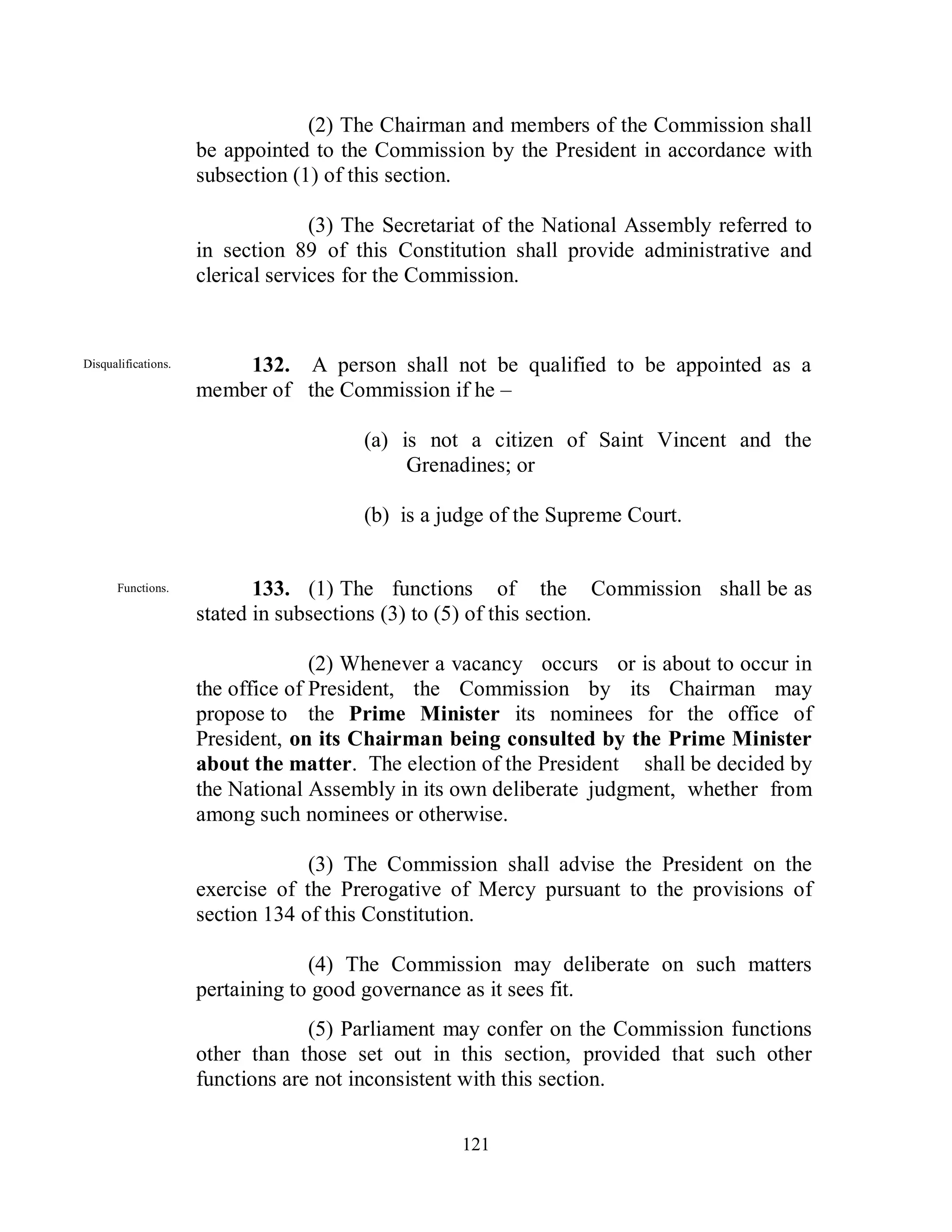 (2) The Chairman and members of the Commission shall
                     be appointed to the Commission by the President in accordance with
                     subsection (1) of this section.

                                   (3) The Secretariat of the National Assembly referred to
                     in section 89 of this Constitution shall provide administrative and
                     clerical services for the Commission.


Disqualifications.       132. A person shall not be qualified to be appointed as a
                     member of the Commission if he –

                                        (a) is not a citizen of Saint Vincent and the
                                             Grenadines; or

                                        (b) is a judge of the Supreme Court.


      Functions.            133. (1) The functions of the Commission shall be as
                     stated in subsections (3) to (5) of this section.

                                   (2) Whenever a vacancy occurs or is about to occur in
                     the office of President, the Commission by its Chairman may
                     propose to the Prime Minister its nominees for the office of
                     President, on its Chairman being consulted by the Prime Minister
                     about the matter. The election of the President shall be decided by
                     the National Assembly in its own deliberate judgment, whether from
                     among such nominees or otherwise.

                                  (3) The Commission shall advise the President on the
                     exercise of the Prerogative of Mercy pursuant to the provisions of
                     section 134 of this Constitution.

                                  (4) The Commission may deliberate on such matters
                     pertaining to good governance as it sees fit.
                                  (5) Parliament may confer on the Commission functions
                     other than those set out in this section, provided that such other
                     functions are not inconsistent with this section.

                                                   121
 