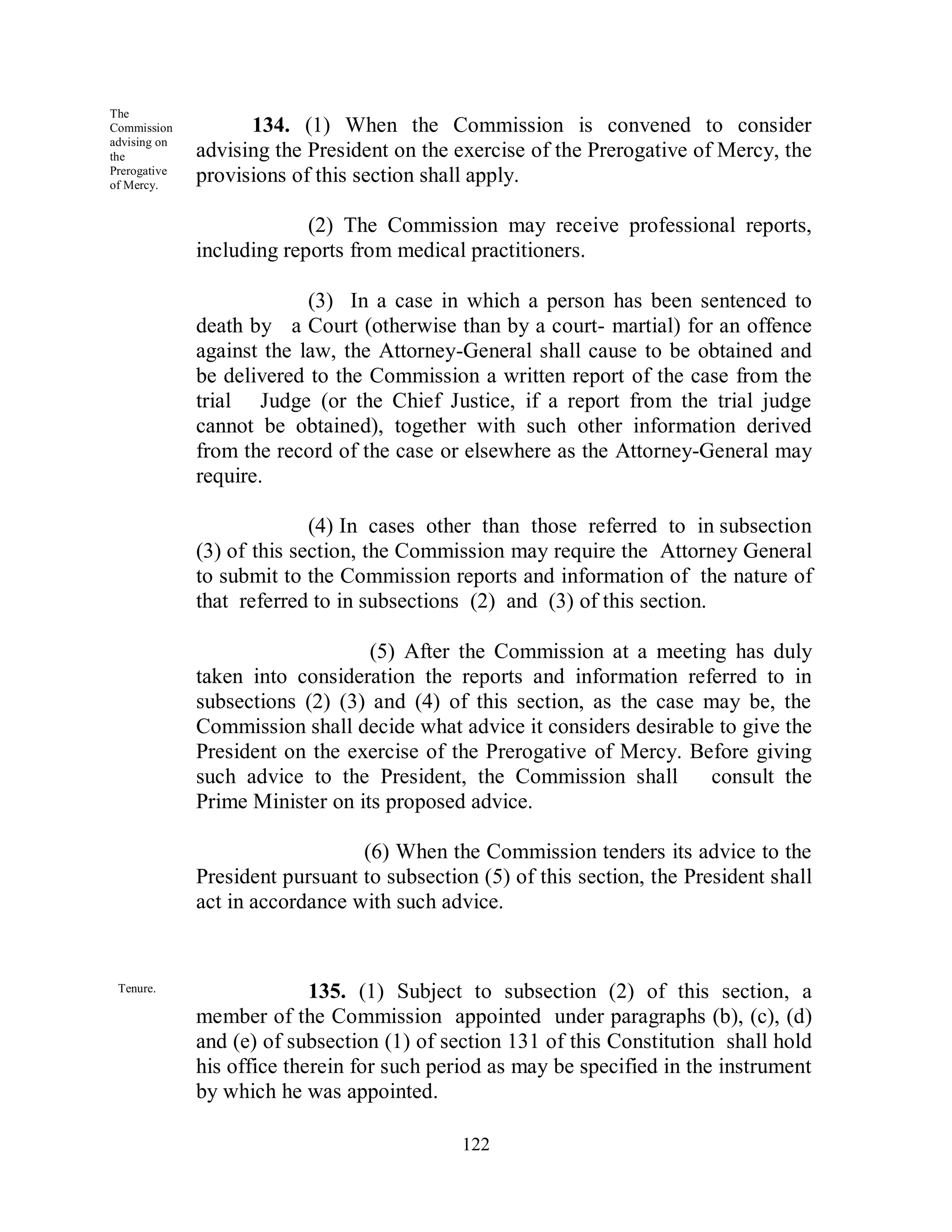 The
Commission          134. (1) When the Commission is convened to consider
advising on
the           advising the President on the exercise of the Prerogative of Mercy, the
Prerogative
of Mercy.
              provisions of this section shall apply.

                           (2) The Commission may receive professional reports,
              including reports from medical practitioners.

                           (3) In a case in which a person has been sentenced to
              death by a Court (otherwise than by a court- martial) for an offence
              against the law, the Attorney-General shall cause to be obtained and
              be delivered to the Commission a written report of the case from the
              trial Judge (or the Chief Justice, if a report from the trial judge
              cannot be obtained), together with such other information derived
              from the record of the case or elsewhere as the Attorney-General may
              require.

                            (4) In cases other than those referred to in subsection
              (3) of this section, the Commission may require the Attorney General
              to submit to the Commission reports and information of the nature of
              that referred to in subsections (2) and (3) of this section.

                                  (5) After the Commission at a meeting has duly
              taken into consideration the reports and information referred to in
              subsections (2) (3) and (4) of this section, as the case may be, the
              Commission shall decide what advice it considers desirable to give the
              President on the exercise of the Prerogative of Mercy. Before giving
              such advice to the President, the Commission shall        consult the
              Prime Minister on its proposed advice.

                                 (6) When the Commission tenders its advice to the
              President pursuant to subsection (5) of this section, the President shall
              act in accordance with such advice.


 Tenure.                    135. (1) Subject to subsection (2) of this section, a
              member of the Commission appointed under paragraphs (b), (c), (d)
              and (e) of subsection (1) of section 131 of this Constitution shall hold
              his office therein for such period as may be specified in the instrument
              by which he was appointed.

                                             122
 