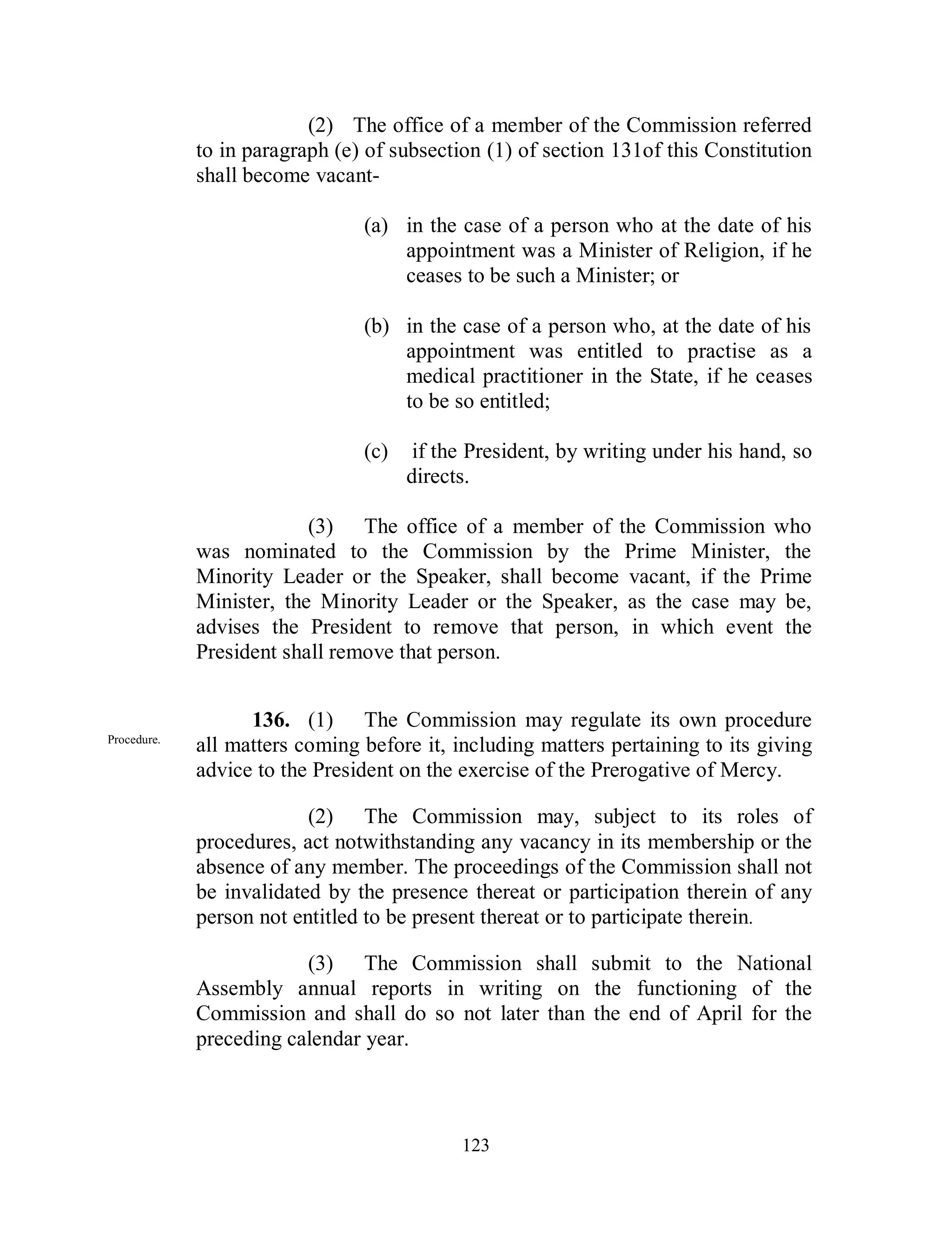 (2) The office of a member of the Commission referred
             to in paragraph (e) of subsection (1) of section 131of this Constitution
             shall become vacant-

                                (a) in the case of a person who at the date of his
                                    appointment was a Minister of Religion, if he
                                    ceases to be such a Minister; or

                                (b) in the case of a person who, at the date of his
                                    appointment was entitled to practise as a
                                    medical practitioner in the State, if he ceases
                                    to be so entitled;

                                (c)    if the President, by writing under his hand, so
                                      directs.

                          (3) The office of a member of the Commission who
             was nominated to the Commission by the Prime Minister, the
             Minority Leader or the Speaker, shall become vacant, if the Prime
             Minister, the Minority Leader or the Speaker, as the case may be,
             advises the President to remove that person, in which event the
             President shall remove that person.


                   136. (1) The Commission may regulate its own procedure
Procedure.
             all matters coming before it, including matters pertaining to its giving
             advice to the President on the exercise of the Prerogative of Mercy.

                          (2) The Commission may, subject to its roles of
             procedures, act notwithstanding any vacancy in its membership or the
             absence of any member. The proceedings of the Commission shall not
             be invalidated by the presence thereat or participation therein of any
             person not entitled to be present thereat or to participate therein.

                         (3) The Commission shall submit to the National
             Assembly annual reports in writing on the functioning of the
             Commission and shall do so not later than the end of April for the
             preceding calendar year.



                                            123
 