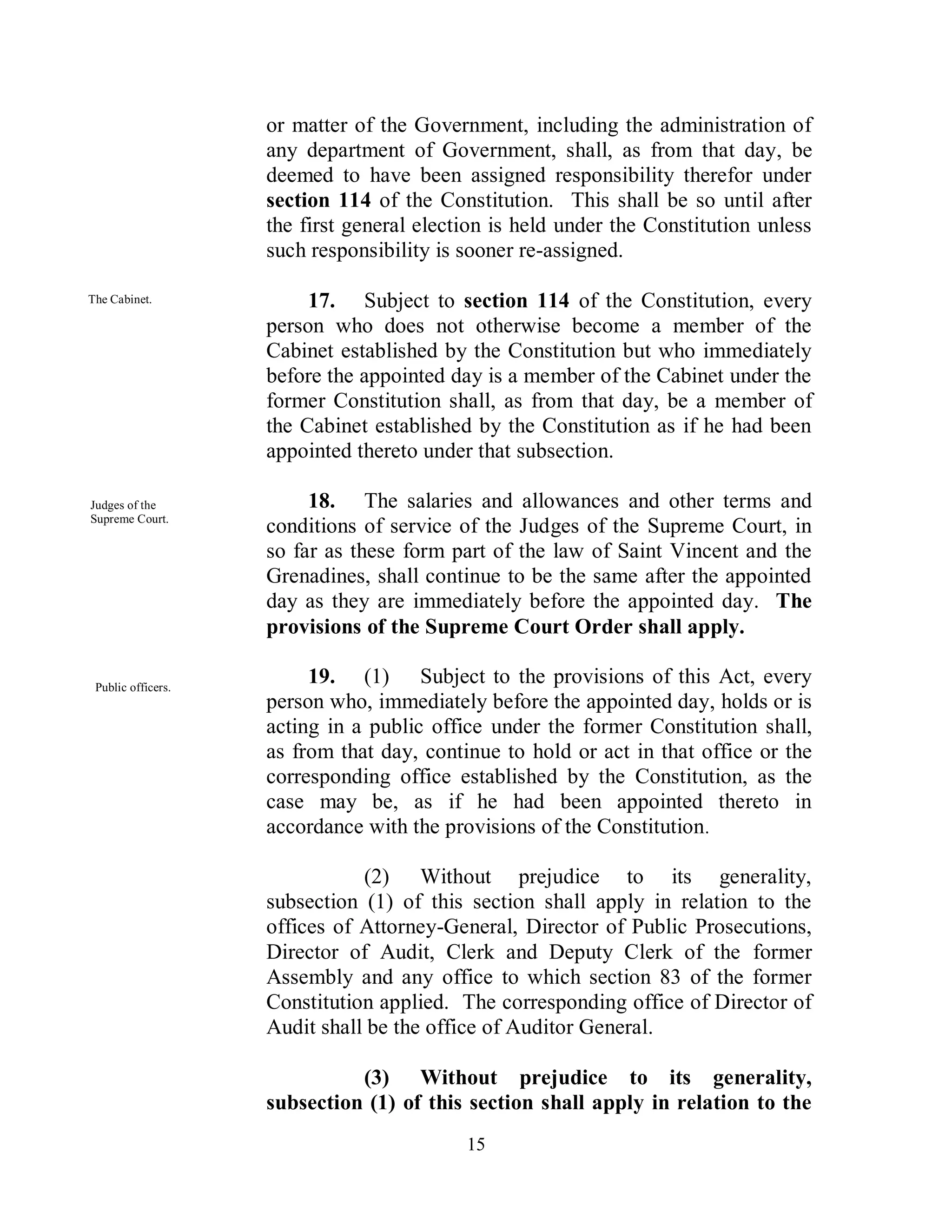 or matter of the Government, including the administration of
                    any department of Government, shall, as from that day, be
                    deemed to have been assigned responsibility therefor under
                    section 114 of the Constitution. This shall be so until after
                    the first general election is held under the Constitution unless
                    such responsibility is sooner re-assigned.

The Cabinet.             17. Subject to section 114 of the Constitution, every
                    person who does not otherwise become a member of the
                    Cabinet established by the Constitution but who immediately
                    before the appointed day is a member of the Cabinet under the
                    former Constitution shall, as from that day, be a member of
                    the Cabinet established by the Constitution as if he had been
                    appointed thereto under that subsection.

Judges of the            18. The salaries and allowances and other terms and
Supreme Court.
                    conditions of service of the Judges of the Supreme Court, in
                    so far as these form part of the law of Saint Vincent and the
                    Grenadines, shall continue to be the same after the appointed
                    day as they are immediately before the appointed day. The
                    provisions of the Supreme Court Order shall apply.

 Public officers.
                         19. (1) Subject to the provisions of this Act, every
                    person who, immediately before the appointed day, holds or is
                    acting in a public office under the former Constitution shall,
                    as from that day, continue to hold or act in that office or the
                    corresponding office established by the Constitution, as the
                    case may be, as if he had been appointed thereto in
                    accordance with the provisions of the Constitution.

                               (2) Without prejudice to its generality,
                    subsection (1) of this section shall apply in relation to the
                    offices of Attorney-General, Director of Public Prosecutions,
                    Director of Audit, Clerk and Deputy Clerk of the former
                    Assembly and any office to which section 83 of the former
                    Constitution applied. The corresponding office of Director of
                    Audit shall be the office of Auditor General.

                              (3) Without prejudice to its generality,
                    subsection (1) of this section shall apply in relation to the
                                           15
 