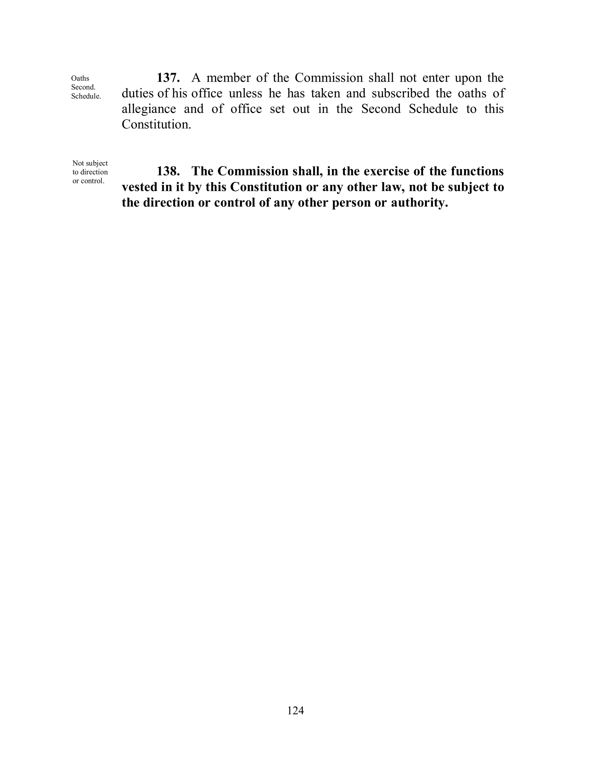 Oaths                 137. A member of the Commission shall not enter upon the
Second.
Schedule.      duties of his office unless he has taken and subscribed the oaths of
               allegiance and of office set out in the Second Schedule to this
               Constitution.

Not subject
to direction         138. The Commission shall, in the exercise of the functions
or control.
               vested in it by this Constitution or any other law, not be subject to
or control.    the direction or control of any other person or authority.




                                            124
 