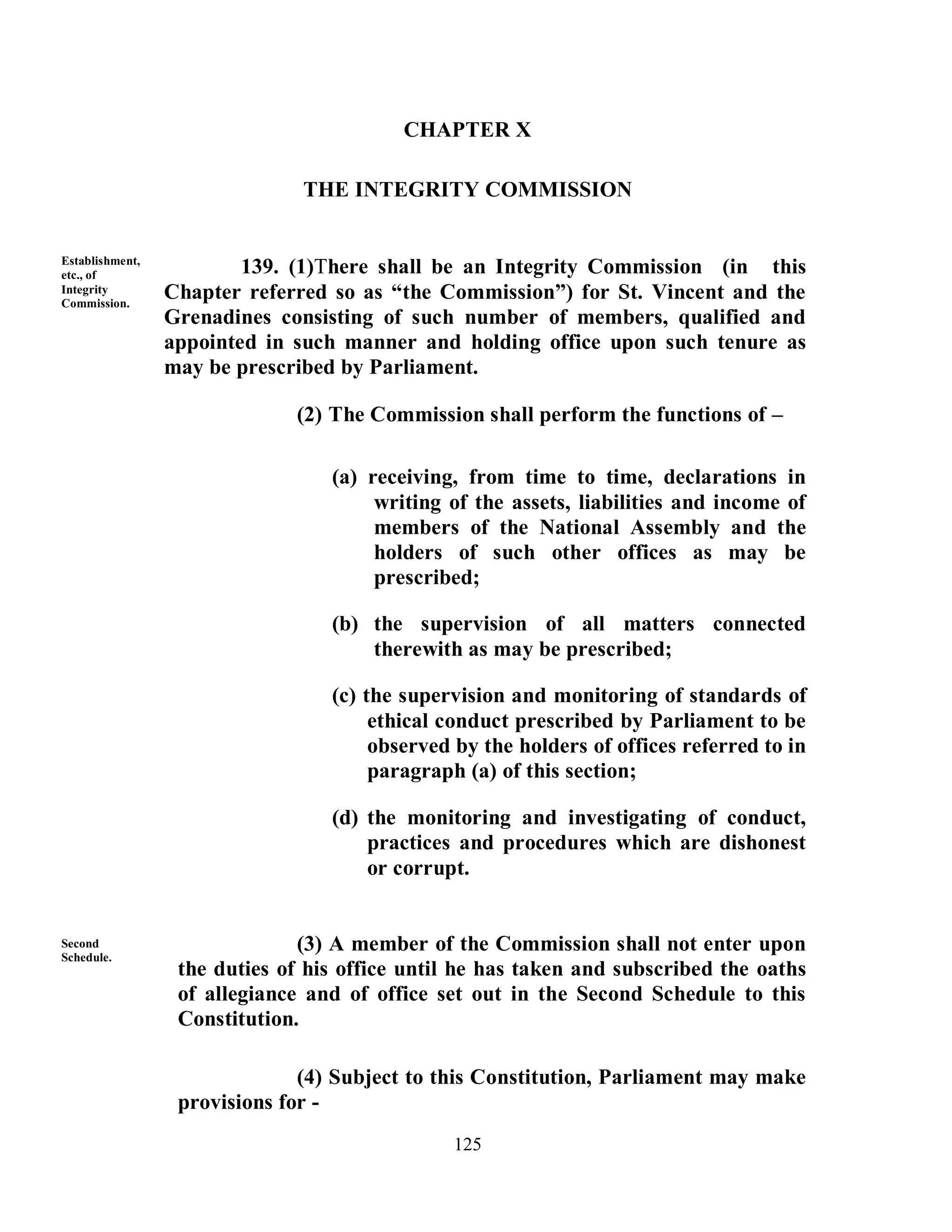 CHAPTER X

                               THE INTEGRITY COMMISSION


Establishment,
etc., of                 139. (1)There shall be an Integrity Commission (in this
Integrity
Commission.
                 Chapter referred so as “the Commission”) for St. Vincent and the
                 Grenadines consisting of such number of members, qualified and
                 appointed in such manner and holding office upon such tenure as
                 may be prescribed by Parliament.

                              (2) The Commission shall perform the functions of –

                                  (a) receiving, from time to time, declarations in
                                       writing of the assets, liabilities and income of
                                       members of the National Assembly and the
                                       holders of such other offices as may be
                                       prescribed;

                                  (b) the supervision of all matters connected
                                      therewith as may be prescribed;

                                  (c) the supervision and monitoring of standards of
                                       ethical conduct prescribed by Parliament to be
                                       observed by the holders of offices referred to in
                                       paragraph (a) of this section;

                                  (d) the monitoring and investigating of conduct,
                                      practices and procedures which are dishonest
                                      or corrupt.


Second                         (3) A member of the Commission shall not enter upon
Schedule.
                  the duties of his office until he has taken and subscribed the oaths
                  of allegiance and of office set out in the Second Schedule to this
                  Constitution.

                               (4) Subject to this Constitution, Parliament may make
                  provisions for -
                                               125
 
