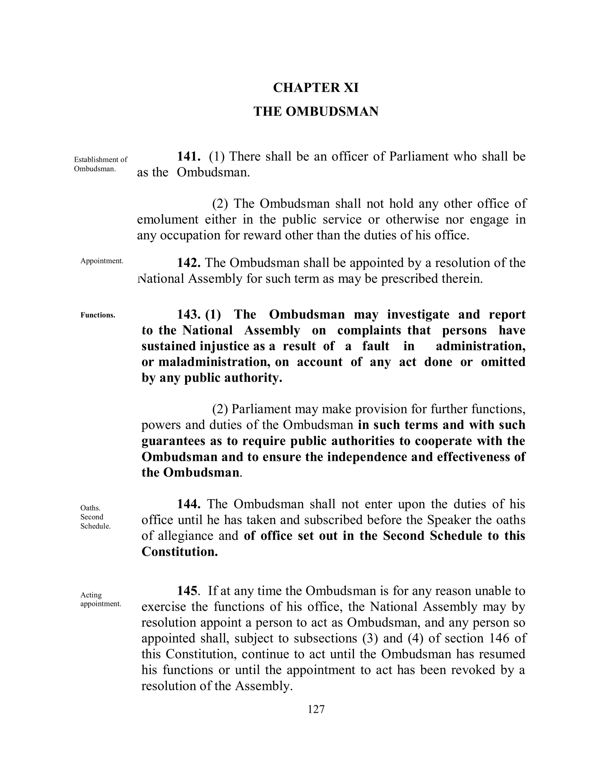 CHAPTER XI
                                       THE OMBUDSMAN


Establishment of          141. (1) There shall be an officer of Parliament who shall be
Ombudsman.
known              as the Ombudsman.

                                (2) The Ombudsman shall not hold any other office of
                   emolument either in the public service or otherwise nor engage in
                   any occupation for reward other than the duties of his office.
 Appointment.            142. The Ombudsman shall be appointed by a resolution of the
                   National Assembly for such term as may be prescribed therein.

 Functions.              143. (1) The Ombudsman may investigate and report
                   to the National Assembly on complaints that persons have
                   sustained injustice as a result of a fault in administration,
                   or maladministration, on account of any act done or omitted
                   by any public authority.

                              (2) Parliament may make provision for further functions,
                   powers and duties of the Ombudsman in such terms and with such
                   guarantees as to require public authorities to cooperate with the
                   Ombudsman and to ensure the independence and effectiveness of
                   the Ombudsman.

 Oaths.                   144. The Ombudsman shall not enter upon the duties of his
 Second
 Schedule.
                   office until he has taken and subscribed before the Speaker the oaths
                   of allegiance and of office set out in the Second Schedule to this
                   Constitution.


 Acting                  145. If at any time the Ombudsman is for any reason unable to
 appointment.
                   exercise the functions of his office, the National Assembly may by
                   resolution appoint a person to act as Ombudsman, and any person so
                   appointed shall, subject to subsections (3) and (4) of section 146 of
                   this Constitution, continue to act until the Ombudsman has resumed
                   his functions or until the appointment to act has been revoked by a
                   resolution of the Assembly.
                                                127
 