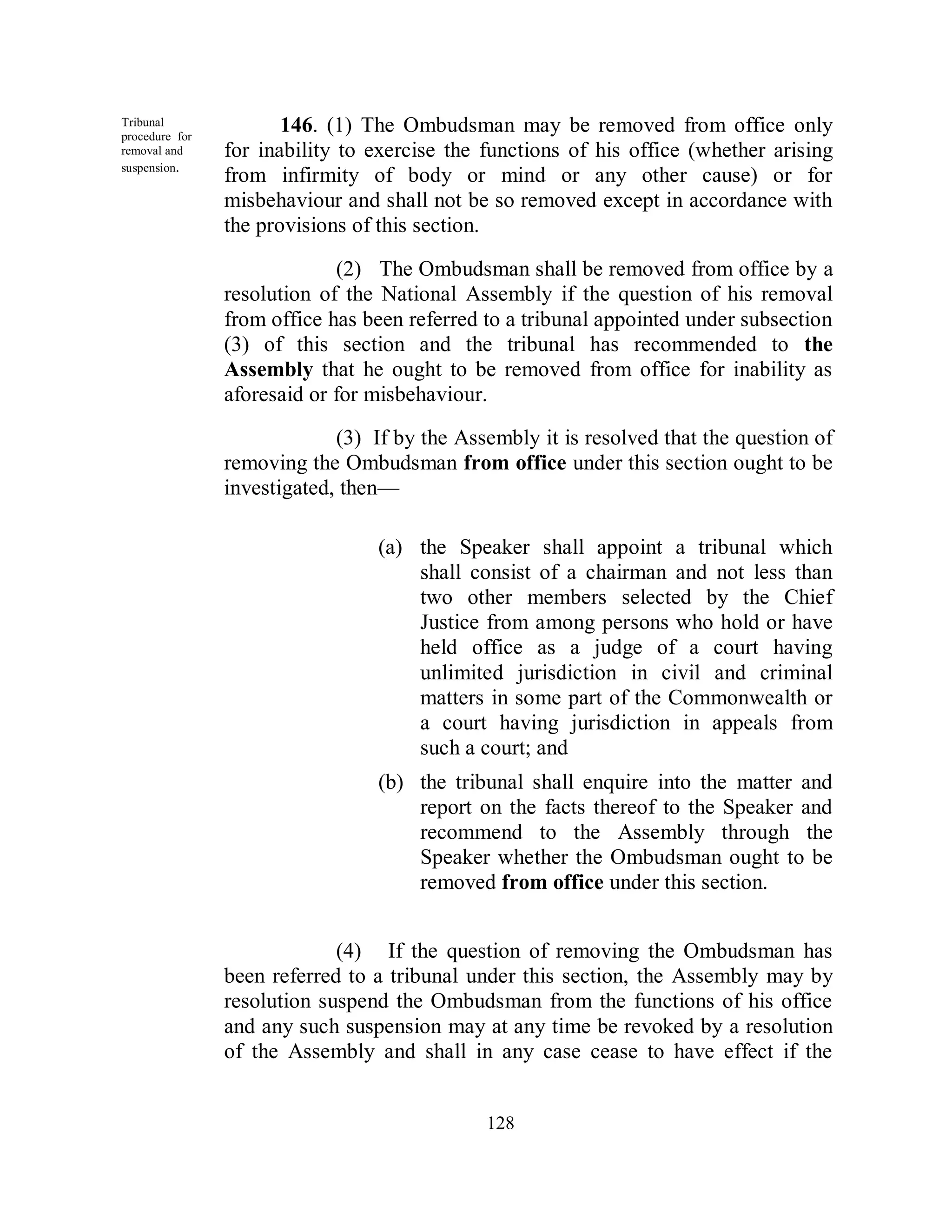Tribunal
procedure for
                       146. (1) The Ombudsman may be removed from office only
removal and     for inability to exercise the functions of his office (whether arising
suspension.
                from infirmity of body or mind or any other cause) or for
                misbehaviour and shall not be so removed except in accordance with
                the provisions of this section.

                             (2) The Ombudsman shall be removed from office by a
                resolution of the National Assembly if the question of his removal
                from office has been referred to a tribunal appointed under subsection
                (3) of this section and the tribunal has recommended to the
                Assembly that he ought to be removed from office for inability as
                aforesaid or for misbehaviour.

                             (3) If by the Assembly it is resolved that the question of
                removing the Ombudsman from office under this section ought to be
                investigated, then—

                                 (a) the Speaker shall appoint a tribunal which
                                     shall consist of a chairman and not less than
                                     two other members selected by the Chief
                                     Justice from among persons who hold or have
                                     held office as a judge of a court having
                                     unlimited jurisdiction in civil and criminal
                                     matters in some part of the Commonwealth or
                                     a court having jurisdiction in appeals from
                                     such a court; and
                                 (b) the tribunal shall enquire into the matter and
                                     report on the facts thereof to the Speaker and
                                     recommend to the Assembly through the
                                     Speaker whether the Ombudsman ought to be
                                     removed from office under this section.


                             (4) If the question of removing the Ombudsman has
                been referred to a tribunal under this section, the Assembly may by
                resolution suspend the Ombudsman from the functions of his office
                and any such suspension may at any time be revoked by a resolution
                of the Assembly and shall in any case cease to have effect if the


                                              128
 