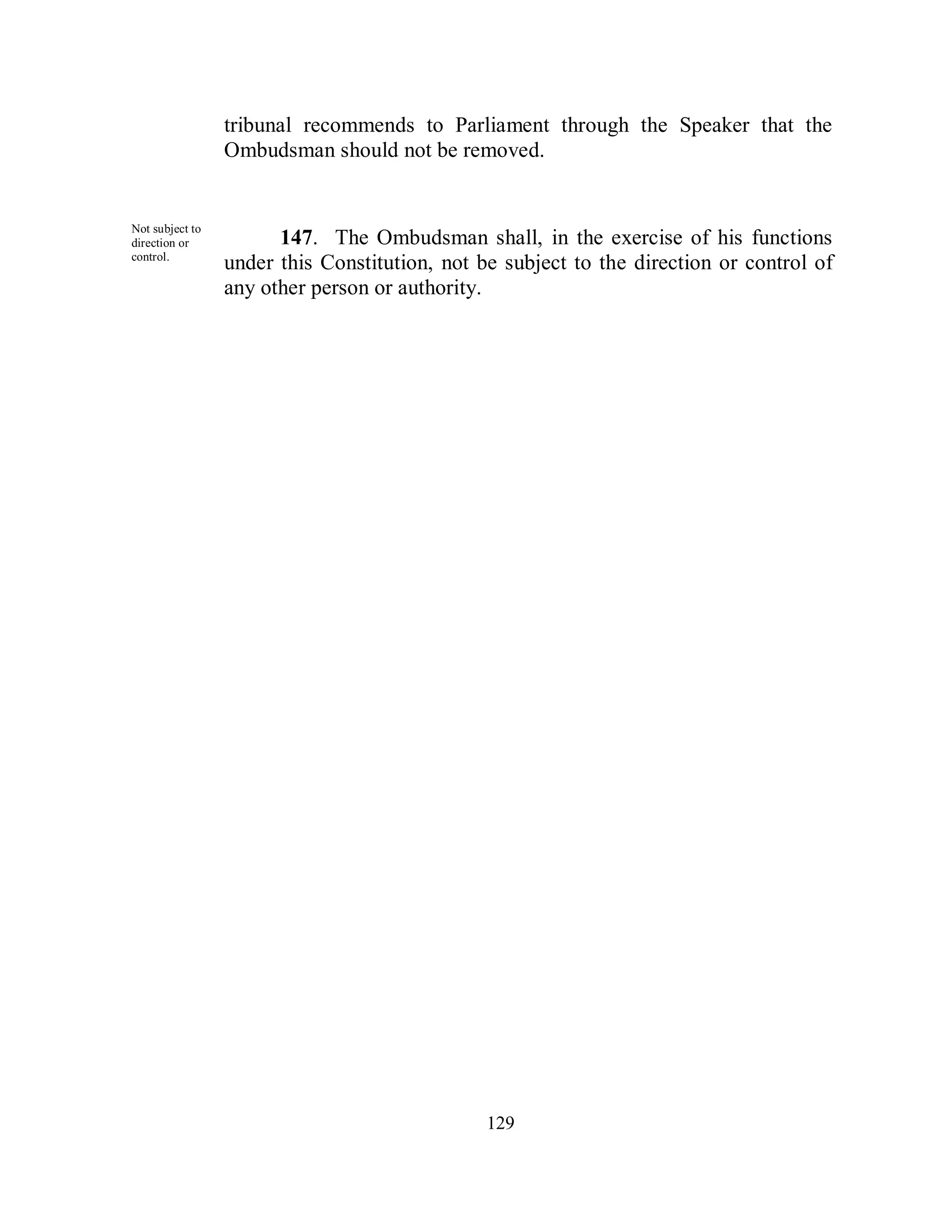 tribunal recommends to Parliament through the Speaker that the
                 Ombudsman should not be removed.


Not subject to
direction or           147. The Ombudsman shall, in the exercise of his functions
control.
                 under this Constitution, not be subject to the direction or control of
                 any other person or authority.




                                               129
 