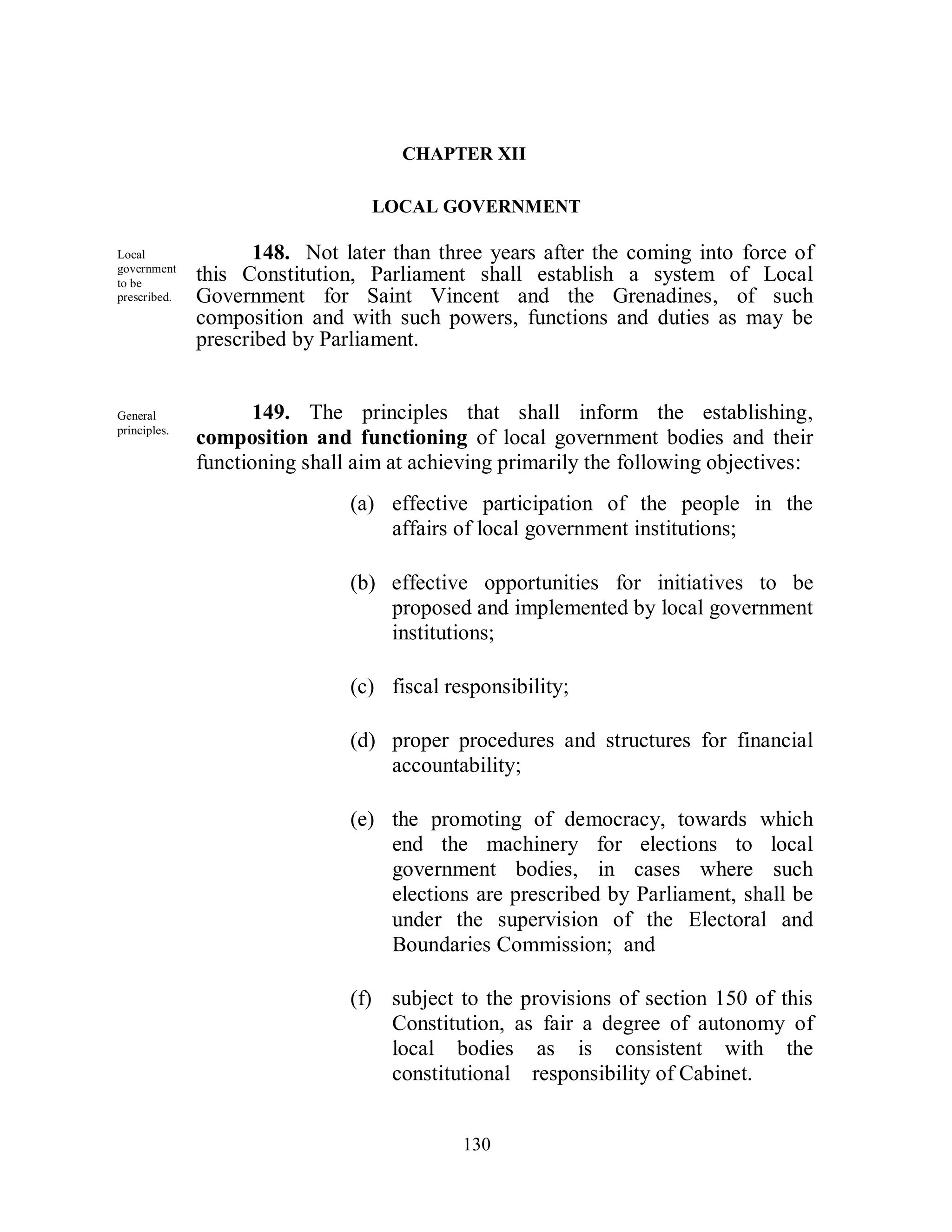 CHAPTER XII

                                 LOCAL GOVERNMENT

Local               148. Not later than three years after the coming into force of
government
to be
              this Constitution, Parliament shall establish a system of Local
prescribed.   Government for Saint Vincent and the Grenadines, of such
              composition and with such powers, functions and duties as may be
              prescribed by Parliament.


General              149. The principles that shall inform the establishing,
principles.
              composition and functioning of local government bodies and their
              functioning shall aim at achieving primarily the following objectives:
                               (a) effective participation of the people in the
                                   affairs of local government institutions;

                               (b) effective opportunities for initiatives to be
                                   proposed and implemented by local government
                                   institutions;

                               (c) fiscal responsibility;

                               (d) proper procedures and structures for financial
                                   accountability;

                               (e) the promoting of democracy, towards which
                                   end the machinery for elections to local
                                   government bodies, in cases where such
                                   elections are prescribed by Parliament, shall be
                                   under the supervision of the Electoral and
                                   Boundaries Commission; and

                               (f) subject to the provisions of section 150 of this
                                   Constitution, as fair a degree of autonomy of
                                   local bodies as is consistent with the
                                   constitutional responsibility of Cabinet.


                                            130
 