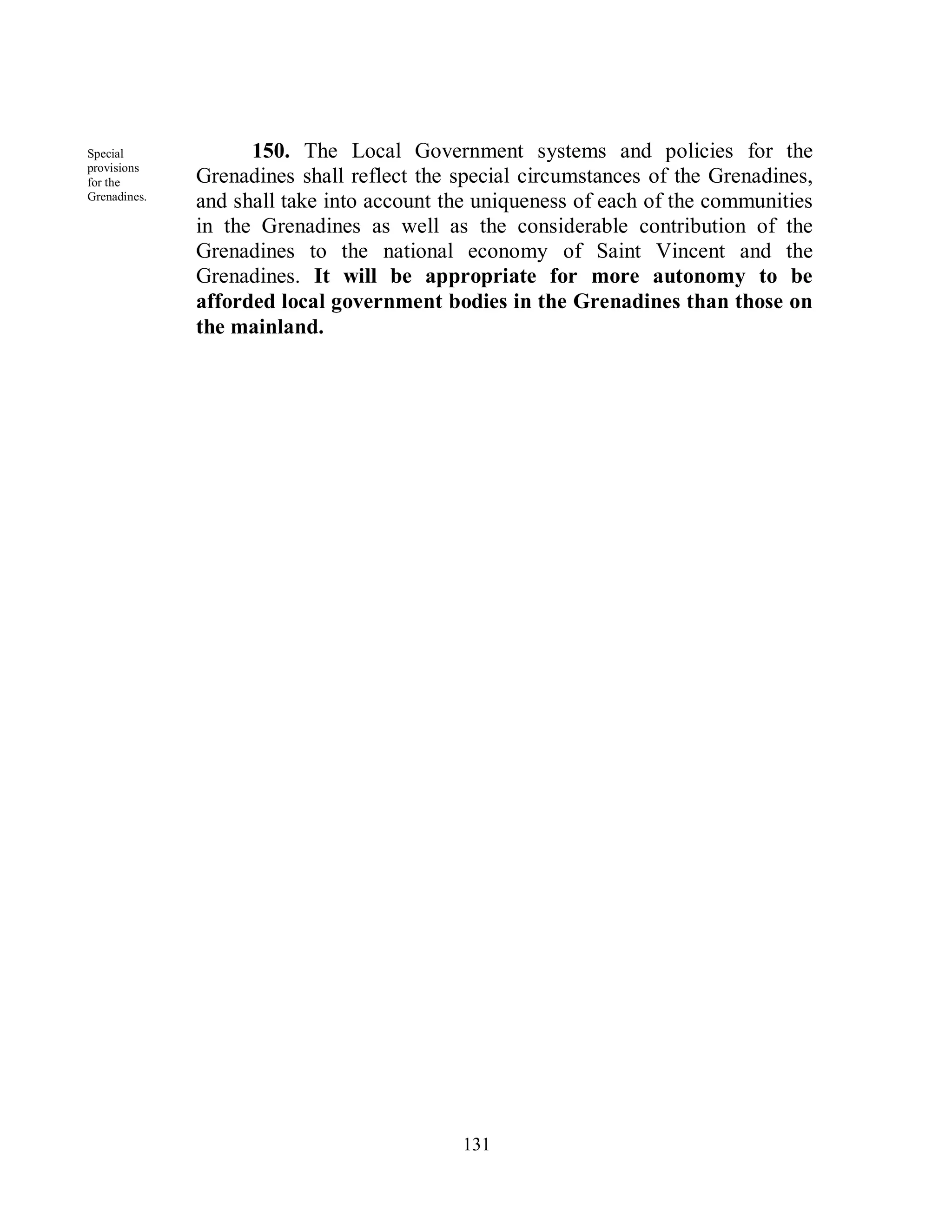 Special             150. The Local Government systems and policies for the
provisions
for the       Grenadines shall reflect the special circumstances of the Grenadines,
Grenadines.
              and shall take into account the uniqueness of each of the communities
              in the Grenadines as well as the considerable contribution of the
              Grenadines to the national economy of Saint Vincent and the
              Grenadines. It will be appropriate for more autonomy to be
              afforded local government bodies in the Grenadines than those on
              the mainland.




                                           131
 