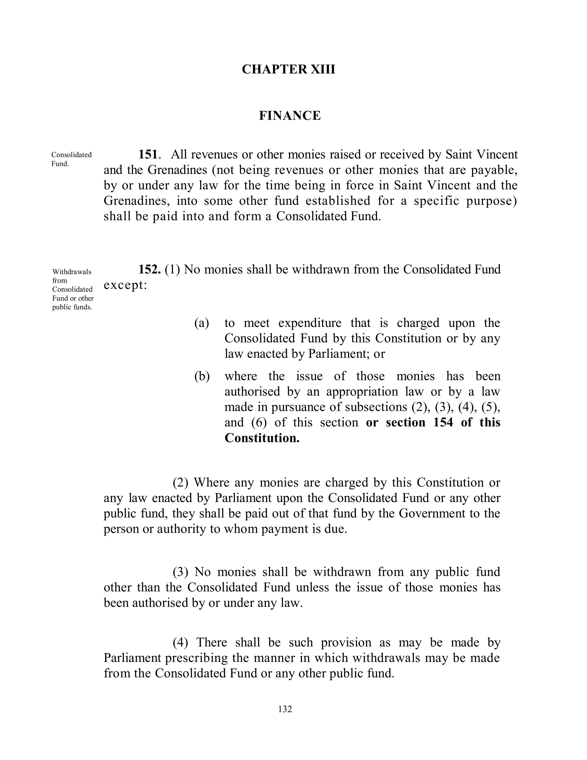 CHAPTER XIII


                                            FINANCE

Consolidated          151. All revenues or other monies raised or received by Saint Vincent
Fund.
                and the Grenadines (not being revenues or other monies that are payable,
                by or under any law for the time being in force in Saint Vincent and the
                Grenadines, into some other fund established for a specific purpose)
                shall be paid into and form a Consolidated Fund.



Withdrawals          152. (1) No monies shall be withdrawn from the Consolidated Fund
from
Consolidated    except:
Fund or other
public funds.

                                (a)   to meet expenditure that is charged upon the
                                      Consolidated Fund by this Constitution or by any
                                      law enacted by Parliament; or
                                (b)   where the issue of those monies has been
                                      authorised by an appropriation law or by a law
                                      made in pursuance of subsections (2), (3), (4), (5),
                                      and (6) of this section or section 154 of this
                                      Constitution.


                             (2) Where any monies are charged by this Constitution or
                any law enacted by Parliament upon the Consolidated Fund or any other
                public fund, they shall be paid out of that fund by the Government to the
                person or authority to whom payment is due.


                             (3) No monies shall be withdrawn from any public fund
                other than the Consolidated Fund unless the issue of those monies has
                been authorised by or under any law.

                            (4) There shall be such provision as may be made by
                Parliament prescribing the manner in which withdrawals may be made
                from the Consolidated Fund or any other public fund.

                                                132
 